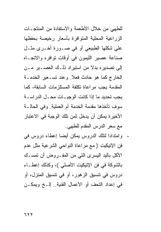 ‫ﻟﻠﻁﻬﻲ ﻤﻥ ﺨﻼل ﺍﻷﻁﻌﻤﺔ ﻭﺍﻻﺴﺘﻔﺎﺩﺓ ﻤﻥ ﺍﻟﻤﻨﺘﺠـﺎﺕ‬
‫ﺍﻟﺯﺭﺍﻋﻴﺔ ﺍﻟﻤﺤﻠﻴﺔ ﺍﻟﻤﺘﻭﺍﻓﺭﺓ ﺒﺄﺴﻌﺎﺭ ﺭﺨﻴﺼﺔ ﺒﺤﻔﻅﻬﺎ‬
‫ﻋﻠﻰ ﺸﻜﻠﻬﺎ ﺍﻟﻁﺒﻴﻌﻲ ﺃﻭ ﻓﻲ ﺼـﻭﺭﺓ ﺃﺨـﺭﻯ ﻤﺜـل‬
‫ﺼﻨﺎﻋﺔ ﻋﺼﻴﺭ ﺍﻟﻠﻴﻤﻭﻥ ﻓﻲ ﺃﻭﻗﺎﺕ ﺘﻭﺍﻓﺭﻩ ﻭﺍﻻﺘﺠـﺎﻩ‬
‫ﺇﻟﻰ ﺘﺼﺩﻴﺭﻩ ﺒﺩﻻ ﻤﻥ ﺍﺴﺘﻴﺭﺍﺩ ﺫﻟـﻙ ﺍﻟﻌﺼـﻴﺭ ﻤـﻥ‬
‫ﺍﻟﺨﺎﺭﺝ ﻜﻤﺎ ﻫﻭ ﺤﺎﺩﺙ ﻓﻌﻼ. ﻭﻋﻨﺩ ﺘﺴـﻌﻴﺭ ﺍﻟﺨﺩﻤـﺔ‬
‫ﺍﻟﻤﻘﺩﻤﺔ ﻴﺠﺏ ﻤﺭﺍﻋﺎﺓ ﺘﻜﻠﻔﺔ ﺍﻟﻤﺴﺘﻠﺯﻤﺎﺕ ﺍﻟﺴﺎﺒﻘﺔ، ﻜﻤﺎ‬
‫ﻴﺠﺏ ﺘﺤﺩﻴﺩ ﻤﺎ ﺇﺫﺍ ﻜﺎﻨﺕ ﺍﻟﻭﺠﺒـﺎﺕ ﻤﺤـل ﺍﻟﺩﺭﺍﺴـﺔ‬
‫ﺴﻭﻑ ﺘﺄﺨﺫﻫﺎ ﻤﻘﺩﻤﺔ ﺍﻟﺨﺩﻤﺔ ﺃﻡ ﺍﻟﻌﻤﻠﻴﺔ. ﻭﻓﻲ ﺍﻟﺤﺎﻟـﺔ‬
‫ﺍﻷﺨﻴﺭﺓ ﻴﻤﻜﻥ ﺃﻥ ﻴﺩﺨل ﺜﻤﻥ ﺘﻠﻙ ﺍﻟﻭﺠﺒﺔ ﻓﻲ ﺍﻻﻋﺘﺒﺎﺭ‬
                    ‫ﻤﻊ ﺴﻌﺭ ﺍﻟﺩﺭﺱ ﺍﻟﻤﻘﺩﻡ ﻟﻠﻁﻬﻲ.‬
‫- ﻭﺍﻤﺘﺩﺍﺩﺍ ﻟﺘﻠﻙ ﺍﻟﺩﺭﻭﺱ ﻴﻤﻜﻥ ﺃﻴ ‪‬ﺎ ﺇﻋﻁﺎﺀ ﺩﺭﻭﺱ ﻓﻲ‬
               ‫ﻀ‬
‫ﻓﻥ ﺍﻹﺘﻴﻜﻴﺕ ) ﻤﻊ ﻤﺭﺍﻋﺎﺓ ﺍﻟﻨﻭﺍﺤﻲ ﺍﻟﺸﺭﻋﻴﺔ ﻤﺜل ﻋﺩﻡ‬
‫ﺍﻷﻜل ﺒﺎﻟﻴﺩ ﺍﻟﻴﺴﺭﻯ ﺍﻟﺘﻲ ﻤﻥ ﺍﻟﻤﻔـﺭﻭﺽ ﺃﻥ ﺘﻤﺴـﻙ‬
‫ﺒﺎﻟﺸﻭﻜﺔ ﻓﻲ ﻓﻥ ﺍﻹﺘﻴﻜﻴﺕ ﺍﻷﺼﻠﻲ (، ﻭﻜﺫﻟﻙ ﺇﻋﻁـﺎﺀ‬
‫ﺩﺭﻭﺱ ﻓﻲ ﺘﻨﺴﻴﻕ ﺍﻟﺯﻫﻭﺭ، ﺃﻭ ﻓﻲ ﺘﻨﺴﻴﻕ ﺍﻟﻤﻨﺯل، ﺃﻭ‬
‫ﻓﻲ ﺇﻋﺩﺍﺩ ﺍﻟﺘﺤﻑ ﺃﻭ ﺍﻷﻋﻤﺎل ﺍﻟﻔﻨﻴﺔ.. ﺇﻟـﺦ ﻭﻴﻤﻜـﻥ‬




‫٢٢٦‬
 