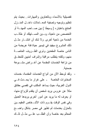 ‫ﺘﻔﺼﻴﻠﻴﺔ ﺒﺎﻷﺴﻤﺎﺀ ﻭﺒﺎﻟﻌﻨﺎﻭﻴﻥ ﻭﺍﻟﻤﻬﺎﺭﺍﺕ.. ﺒﺤﻴﺙ ﻴﺘﻡ‬
‫ﺘﻨﻅﻴﻡ ﻭﺘﻭﺠﻴﻪ ﻭﺘﺼﻔﻴﺔ ﺍﻟﻤﻌـﺎﻤﻼﺕ ﺩﺍﺨـل ﺍﻟﻤﻨـﺯل‬
‫ﺍﻟﻤﻨﺘﺞ ﺒﺎﻋﺘﺒﺎﺭﻩ ) ﻭﺴﻴﻁﺎ ( ﺒﻴﻥ ﺼـﺎﺤﺏ ﺍﻟﻤﻬﻨـﺔ ﺃﻭ‬
‫ﺍﻟﺘﺨﺼﺹ ﻤﻥ ﻨﺎﺤﻴﺔ، ﻭﺒـﻴﻥ ﺍﻟﻤﺴـﺘﻬﻠﻙ ﺃﻭ ﻁﺎﻟـﺏ‬
‫ﺍﻟﺨﺩﻤﺔ ﻤﻥ ﻨﺎﺤﻴﺔ ﺃﺨﺭﻯ. ﻭﻻ ﺸﻙ ﺃﻥ ﺍﻨﺘﺸـﺎﺭ ﻤﺜـل‬
‫ﺫﻟﻙ ﺍﻟﻤﺸﺭﻭﻉ ﺴﻴﻔﻴﺩ ﻓﻲ ﺘﻴﺴﻴﺭ ﺤﻴﺎﺓ ﻓﺌﺔ ﻋﺭﻴﻀﺔ ﻤﻥ‬
‫ﺍﻟﻨﺎﺱ ﺨﺎﺼﺔ ﺍﻟﻤﻘﻌﺩﻴﻥ ﻭﺫﻭﻱ ﺍﻟﻅـﺭﻭﻑ ﺍﻟﺨﺎﺼـﺔ‬
‫ﻤﻨﻬﻡ، ﻭﻟﻜﻨﻪ ﻴﺘﻁﻠﺏ ﻤﺭﺍﻗﺒﺔ ﻭﺇﺸﺭﺍﻑ ﺃﻤﻨﻴﻴﻥ ﻟﻠﺘﺤﻘـﻕ‬
‫ﻤﻥ ﻨﺯﺍﻫﺔ ﺍﻟﺨﺩﻤﺎﺕ ﺍﻟﻤﻘﺩﻤﺔ ﻋﻥ ﺃﻏـﺭﺍﺽ ﻤﺸـﺒﻭﻫﺔ‬
                                        ‫ﻀﻤﻨﻴﺔ.‬
‫- ﻭﻟﻘﺩ ﻟﻭﺤﻅ ﺍﻵﻥ ﻤﻥ ﺃﻨﻭﺍﻉ ﺍﻟﺨﺩﻤﺎﺕ ﺍﻟﻤﻘﺩﻤﺔ، ﺨﺩﻤﺎﺕ‬
‫ﺍﻟﻤﺨﺎﺒﺭﺍﺕ ﺍﻟﺨﺎﺼﺔ ـ ﻋﻠﻰ ﻏﺭﺍﺭ ﻤﺎ ﻴﺤـﺩﺙ ﻓـﻲ‬
‫ﺍﻟﺩﻭل ﺍﻟﻐﺭﺒﻴﺔ، ﺤﻴﺙ ﻴﺴﺎﻋﺩ ﺍﻟﻤﻜﺘﺏ ﻓﻲ ﺘﻘﺼﻲ ﺤﻘﺎﺌﻕ‬
‫ﻤﺜﻼ ﻋﻥ ﻋﺭﻭﺱ ﻴﺭﻴﺩ ﺸﺨﺹ ﺃﻥ ﻴﺘﻘﺩﻡ ﻟﻠﺯﻭﺍﺝ ﻤﻨﻬﺎ،‬
                                       ‫ﹰ‬
‫ﺃﻭ ﻴﻌﺭﻑ ﻟﻪ ﻤﺎ ﻴﺭﻴﺩ ﻋﻥ ﺃﻤﻭﺭ ﺃﺨﺭﻯ ﻴﺭﻴﺩﻫﺎ ﺍﻟﻌﻤﻴل‬
‫ﻭﻓﻲ ﻨﻔﺱ ﺍﻟﻭﻗﺕ ﻴﻘـﻭﻡ ﺫﺍﺕ ﺍﻷﺸـﺨﺎﺹ ﺍﻟﻤﻘﻴﻤـﻴﻥ‬
‫ﺒﺎﻟﻤﻨﺯل ﺒﺨﺩﻤﺎﺕ ﻟﻡ ﺘﻅﻬﺭ ﻓﻲ ﻤﺼﺭ ﺒﺸﻜل ﻭﺍﻀـﺢ‬
‫ﺍﻟﻤﻌﺎﻟﻡ ﺒﻌﺩ ﺨﺎﺼﺔ ﻭﺃﻥ ﺍﻟﻁﻠـﺏ ﻋﻠـﻰ ﻤﺜـل ﺘﻠـﻙ‬


‫٤٢٦‬
 