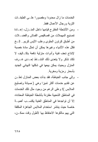 ‫ﺍﻟﺨﺩﻤﺎﺕ ﻤﺎ ﺯﺍل ﻤﺤﺩﻭ ‪‬ﺍ ﻭﻤﻘﺼﻭ ‪‬ﺍ ﻋﻠـﻰ ﺍﻟﻁﺒﻘـﺎﺕ‬
               ‫ﺭ‬        ‫ﺩ‬
                       ‫ﺍﻟﺜﺭﻴﺔ ﻭﺭﺠﺎل ﺍﻷﻋﻤﺎل ﻓﻘﻁ.‬
‫- ﻭﻤﻥ ﺍﻷﻨﺸﻁﺔ ﺍﻟﻤﻘﺘﺭﺡ ﻗﻴﺎﻤﻬﺎ ﺩﺍﺨل ﺍﻟﻤﻨـﺯل، ﺇﻋـﺎﺩﺓ‬
‫ﺘﺼﻨﻴﻊ ﺍﻟﻤﻬﻤﻼﺕ ﻤﻥ ﻗﺼﺎﻗﻴﺹ ﺍﻟﻘﻤﺎﺵ ﻭﺍﻟﻔﻀـﻼﺕ‬
‫ﻤﻥ ﺃﻁﺒﺎﻕ ﻜﺭﺘﻭﻥ ﺍﻟﺤﻠﻭﻯ ﻭﻋﻠﺏ ﺍﻵﻴﺱ ﻜﺭﻴﻡ.. ﺇﻟـﺦ‬
‫ﻓﻜل ﻫﺫﻩ ﺍﻷﺸﻴﺎﺀ ﻭﻏﻴﺭﻫﺎ ﻴﻤﻜﻥ ﺃﻥ ﺘﻤﺜل ﻤﺎﺩﺓ ﺨﺼﺒﺔ‬
‫ﻹﻨﺘﺎﺝ ﺘﺤﻑ ﻓﻨﻴﺔ ﻭﺃﺩﻭﺍﺕ ﻤﻨﺯﻟﻴﺔ ﻨﺎﻓﻌﺔ ﺒﺘﻜـﺎﻟﻴﻑ ﻻ‬
‫ﺘﻜﺎﺩ ﺘﺫﻜﺭ ﻭﻻ ﻴﺘﻌﺩﻯ ﺫﻟﻙ ﺍﻟﻨﺸـﺎﻁ ﺇﺤـﺩﻯ ﻏـﺭﻑ‬
‫ﺍﻟﻤﻨﺯل ﻭﺒﺤﻴﺙ ﻴﻤﻜﻥ ﺒﻴﻌﻬﺎ ﻓﻲ ﺸﻜﻠﻬﺎ ﺍﻟﻨﻬﺎﺌﻲ ﺍﻟﺠﺩﻴﺩ‬
                           ‫ﺒﺄﺴﻌﺎﺭ ﺭﻤﺯﻴﺔ ﻭﻤﻐﺭﻴﺔ.‬
‫- ﻭﺇﻟﻰ ﺠﺎﻨﺏ ﺍﻟﺨﻴﺎﻁﺔ، ﻓﻘﺩ ﺒﺩﺃﺕ ﺒﻌﺽ ﺍﻟﻤﻨﺎﺯل ﺘﻌﻠـﻥ‬
‫ﻋﻥ ﺘﻘﺩﻴﻡ ﺨﺩﻤﺎﺕ ﺃﻜﺜﺭ ﺘﻤﻴﺯﺍ ﻭﻫﻲ ) ﺼﻴﺎﻨﺔ ﻭﺘﺼﻠﻴﺢ‬
‫ﺍﻟﻤﻼﺒﺱ (! ﻭﻋﻠﻰ ﺍﻟﺭﻏﻡ ﻤﻥ ﻭﺠﻭﺩ ﻤﺜل ﺘﻠﻙ ﺍﻟﺨﺩﻤﺎﺕ‬
‫ﻓﻲ ﺍﻟﻤﻨﺎﻁﻕ ﺍﻟﺸﻌﺒﻴﺔ ﻤﻘﺘﺭﻨﺔ ﺒﺄﻨﺸﻁﺔ ﺍﻟﺨﻴﺎﻁﺔ ﺍﻟﻤﻌﺘﺎﺩﺓ،‬
‫ﺇﻻ ﺃﻥ ﺘﻭﺍﺠﺩﻫﺎ ﻓﻲ ﺍﻟﻤﻨﺎﻁﻕ ﺍﻟﻐﻨﻴﺔ ﻴﻜﺘﺴـﺏ ﺃﻫﻤﻴـﺔ‬
‫ﺨﺎﺼﺔ ﺤﻴﺙ ﻴﻨﺘﺸﺭ ﺍﺴﺘﺨﺩﺍﻡ ﺍﻟﻤﻼﺒﺱ ﺍﻟﺠﺎﻫﺯﺓ ﺍﻟﻤﻜﻠﻔﺔ‬
‫ﺍﻟﺘﻲ ﻴﻬﻡ ﻤﺎﻟﻜﻭﻫﺎ ﺍﻻﺤﺘﻔﺎﻅ ﺒﻬﺎ ﻷﻁﻭل ﻭﻗﺕ ﻤﻤﻜـﻥ،‬




‫٥٢٦‬
 