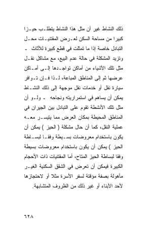 ‫ﺫﻟﻙ ﺍﻟﻨﺸﺎﻁ ﻏﻴﺭ ﺃﻥ ﻤﺜل ﻫﺫﺍ ﺍﻟﻨﺸﺎﻁ ﻴﺘﻁﻠـﺏ ﺤﻴـ ‪‬ﺍ‬
 ‫ﺯ‬
‫ﻜﺒﻴ ‪‬ﺍ ﻤﻥ ﻤﺴﺎﺤﺔ ﺍﻟﺴﻜﻥ ﻟﻌـﺭﺽ ﺍﻟﻤﻘﺘﻨﻴـﺎﺕ ﻤﺤـل‬
                                      ‫ﺭ‬
‫ﺍﻟﺘﺒﺎﺩل ﺨﺎﺼﺔ ﺇﺫﺍ ﻤﺎ ﺘﻤﺜﻠﺕ ﻓﻲ ﻗﻁﻊ ﻜﺒﻴﺭﺓ ﻟﻸﺜﺎﺙ ـ‬
‫ﻭﺘﺯﻴﺩ ﺍﻟﻤﺸﻜﻠﺔ ﻓﻲ ﺤﺎﻟﺔ ﻋﺩﻡ ﺍﻟﺒﻴﻊ، ﻤﻊ ﻤﺸﺎﻜل ﻨﻘـل‬
‫ﻤﺜل ﺘﻠﻙ ﺍﻷﺸﻴﺎﺀ ﻤﻥ ﺃﻤﺎﻜﻥ ﺘﻭﺍﺠـﺩﻫﺎ ﺇﻟـﻰ ﺃﻤـﺎﻜﻥ‬
‫ﻋﺭﻀﻬﺎ ﺜﻡ ﺇﻟﻰ ﺍﻟﻤﻨﺎﻁﻕ ﺍﻟﻤﺒﺎﻋﺔ، ﻟـﺫﺍ ﻓـﺈﻥ ﺘـﻭﺍﻓﺭ‬
‫ﺴﻴﺎﺭﺓ ﻨﻘل ﺃﻭ ﺨﺩﻤﺎﺕ ﻨﻘل ﻤﻭﺠﻬﺔ ﺇﻟﻰ ﺫﻟﻙ ﺍﻟﻨﺸـﺎﻁ‬
‫ﻴﻤﻜﻥ ﺃﻥ ﻴﺴﺎﻫﻡ ﻓﻲ ﺍﺴﺘﻤﺭﺍﺭﻴﺘﻪ ﻭﻨﺠﺎﺤﻪ ـ ﻭﻟـﻭ ﺃﻥ‬
‫ﻤﺜل ﺘﻠﻙ ﺍﻷﻨﺸﻁﺔ ﺘﻘﻭﻡ ﻋﻠﻰ ﺍﻟﺘﺒﺎﺩل ﺒﻴﻥ ﺍﻟﺠﻴﺭﺍﻥ ﻓﻲ‬
‫ﺍﻟﻤﻨﺎﻁﻕ ﺍﻟﻤﺤﻴﻁﺔ ﺒﻤﻜﺎﻥ ﺍﻟﻌﺭﺽ ﻤﻤﺎ ﻴﺘﻴﺴـﺭ ﻤﻌـﻪ‬
‫ﻋﻤﻠﻴﺔ ﺍﻟﻨﻘل، ﻜﻤﺎ ﺃﻥ ﺤﺎل ﻤﺸﻜﻠﺔ ) ﺍﻟﺤﻴﺯ ( ﻴﻤﻜﻥ ﺃﻥ‬
‫ﻴﻜﻭﻥ ﺒﺎﺴﺘﺨﺩﺍﻡ ﻤﻌﺭﻭﻀﺎﺕ ﺒﺴـﻴﻁﺔ ﻭﻓ ﹰـﺎ ﻟﺒﺴـﺎﻁﺔ‬
          ‫ﻘ‬
‫ﺍﻟﺤﻴﺯ ( ﻴﻤﻜﻥ ﺃﻥ ﻴﻜﻭﻥ ﺒﺎﺴﺘﺨﺩﺍﻡ ﻤﻌﺭﻭﻀﺎﺕ ﺒﺴﻴﻁﺔ‬
‫ﻭﻓ ﹰﺎ ﻟﺒﺴﺎﻁﺔ ﺍﻟﺤﻴﺯ ﺍﻟﻤﺘﺎﺡ، ﺃﻤﺎ ﺍﻟﻤﻘﺘﻨﻴﺎﺕ ﺫﺍﺕ ﺍﻷﺤﺠﺎﻡ‬
                                               ‫ﻘ‬
‫ﺍﻟﻜﺒﻴﺭﺓ ﻓﻴﻤﻜﻥ ﺃﻥ ﺘﻌﺭﺽ ﻓﻲ ﺍﻟﺸﻘﻕ ﺍﻟﺴﻜﻨﻴﺔ ﺍﻟﻐﻴـﺭ‬
‫ﻤﺄﻫﻭﻟﺔ ﺒﺼﻔﺔ ﻤﺅﻗﺘﺔ ﻟﺴﻔﺭ ﺍﻷﺴﺭﺓ ﻤﺜﻼ ﺃﻭ ﻻﺤﺘﺠﺎﺯﻫﺎ‬
    ‫ﻷﺤﺩ ﺍﻷﺒﻨﺎﺀ ﺃﻭ ﻏﻴﺭ ﺫﻟﻙ ﻤﻥ ﺍﻟﻅﺭﻭﻑ ﺍﻟﻤﺘﺸﺎﺒﻬﺔ.‬




‫٨٢٦‬
 