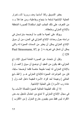 ‫ﻴﻌﺘﺒﺭ ﺍﻟﺘﺴﻭﻴﻕ ﺭﻜ ﹰﺎ ﺃﺴﺎﺴ ‪‬ﺎ ﻭﻀـﺭﻭﺭﻴﺎ ﻻﺴـﺘﻤﺭﺍﺭ‬
                   ‫ﻴ‬       ‫ﻨ‬
‫ﺍﻟﻌﻤﻠﻴﺔ ﺍﻹﻨﺘﺎﺠﻴﺔ ﻟﺴﻠﻌﺔ ﻤﺎ ﺒﻨﺠﺎﺡ ﻭﺒﻔﺎﻋﻠﻴﺔ، ﻭﻤﻥ ﻫﻨﺎ ﻓﻼ ﺒـﺩ‬
‫ﻤﻥ ﺍﻟﺘﻌﺭﻑ ﻋﻠﻰ ﺫﻟﻙ ﺍﻟﺠﺎﻨﺏ ﺍﻟﻬﺎﻡ ﺍﺴﺘﻜﻤﺎﻻ ﻟﻠﺼﻭﺭﺓ ﺍﻟﻤﺘﻌﻠﻘﺔ‬
                                 ‫ﺒﺎﻹﻨﺘﺎﺝ ﺍﻟﻤﻨﺯﻟﻲ ﻭﻤﻠﺤﻘﺎﺘﻪ.‬
‫ﻭﻴﺅﻜﺩ ﻋﻠﻰ ﺃﻫﻤﻴﺔ ﻤﺎ ﺘﻘﺩﻡ، ﻤﺎ ﺃﻭﻀﺤﻪ ﺴﺘﺭﺍﺴﻤﺎﻥ ﻓﻲ‬
‫ﺩﺭﺍﺴﺘﻪ ﺤﻭل ﻭﺤﺩﺍﺕ ﺍﻹﻨﺘﺎﺝ ﺍﻟﻤﻨﺯﻟﻲ ﻓﻲ ﺍﻟﻤﺩﻥ، ﻤﻥ ﺃﻥ ﺴﻭﻕ‬
‫ﺍﻹﻨﺘﺎﺝ ﺍﻟﻤﻨﺯﻟﻲ ﻴﻤﻜﻥ ﺃﻥ ﻴﻌﺘﺒﺭ ﻤﻥ ﺍﻟﺴﻤﺎﺕ ﺍﻟﻤﻤﻴﺯﺓ ﻟﻪ ﻭﺍﻟﺘﻲ‬
‫ﻴﻤﻜﻥ ﺃﻥ ﺘﺩﺨل ﻓﻲ ﺘﻌﺭﻴﻔـﻪ ) ‪Paul Strassmann, 87, p‬‬
                                                      ‫921 (.‬
‫ﻭﻗﺒل ﺃﻥ ﻨﺘﺤﺩﺙ ﻋﻥ ﺍﻟﺼﻭﺭﺓ ﺍﻟﻌﺎﻤﺔ ﻟﺴﻭﻕ ﺍﻹﻨﺘـﺎﺝ‬
‫ﺍﻟﻤﻨﺯﻟﻲ، ﻓﻘﺩ ﻴﻜﻭﻥ ﻤﻥ ﺍﻟﻤﻔﻴﺩ ﺃﻥ ﻨﻭﻀﺢ ﺃﻥ ﺴﻭﻕ ) ﺍﻟﻌﻤـل (‬
‫ﺒﺎﻹﻨﺘﺎﺝ ﺍﻟﻤﻨﺯﻟﻲ ﻟﻪ ﺃﻴ ‪‬ﺎ ﻁﺒﻴﻌﺔ ﺨﺎﺼﺔ ﻓﻜﻤﺎ ﺃﻭﻀﺤﻨﺎ ﺴﺎﺒﻘﺎ،‬
                               ‫ﻀ‬
‫ﻓﺈﻥ ﻤﻥ ﺍﻟﻤﺅﺸﺭﺍﺕ ﺍﻟﻤﻤﻴﺯﺓ ﻟﻺﻨﺘﺎﺝ ﺍﻟﻤﻨﺯﻟﻲ ﻫـﻭ ) ﺍﻟﻁـﺎﺒﻊ‬
‫ﺍﻟﻌﺎﺌﻠﻲ ( ﻭﻫﻴﻤﻨﺔ ﺃﺤﺩ ﺃﻓﺭﺍﺩ ﺍﻷﺴﺭﺓ ﺍﻟﻤﻘﻴﻤﺔ ﺩﺍﺨل ﺍﻟﻤﻨـﺯل )‬
                  ‫ﻋﺎﺩﺓ ﺭﺏ ﺍﻷﺴﺭﺓ ( ﻋﻠﻰ ﺍﻟﻌﻤﻠﻴﺔ ﺍﻹﻨﺘﺎﺠﻴﺔ.‬
‫ﺇﻻ ﺃﻥ ﺘﻠﻙ ﺍﻟﻁﺒﻴﻌﺔ ﺍﻟﻌﺎﺌﻠﻴﺔ ﺍﻟﻤﻤﻴﺯﺓ ﻟﻠﻌﻤﺎﻟﺔ ﺍﻷﺴﺎﺴـﻴﺔ‬
‫ﻓﻲ ﻤﺠﺎل ﺍﻹﻨﺘﺎﺝ ﺍﻟﻤﻨﺯﻟﻲ ﻻ ﺘﻤﻨﻊ ﻤﻥ ﺍﺤﺘﻤﺎل ﺘﺸﻐﻴل ﺒﻌـﺽ‬
‫ﺍﻷﻓﺭﺍﺩ ﻟﻴﺱ ﻓﻘﻁ ﻤﻤﻥ ﻴﻘﻴﻤﻭﻥ ﺨﺎﺭﺝ ﺍﻟﻤﻨﺯل ) ﻤﻥ ﺍﻷﻗﺎﺭﺏ (‬


‫٢٦‬
 