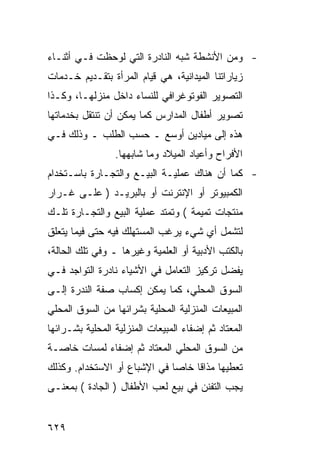 ‫- ﻭﻤﻥ ﺍﻷﻨﺸﻁﺔ ﺸﺒﻪ ﺍﻟﻨﺎﺩﺭﺓ ﺍﻟﺘﻲ ﻟﻭﺤﻅﺕ ﻓـﻲ ﺃﺜﻨـﺎﺀ‬
‫ﺯﻴﺎﺭﺍﺘﻨﺎ ﺍﻟﻤﻴﺩﺍﻨﻴﺔ، ﻫﻲ ﻗﻴﺎﻡ ﺍﻟﻤﺭﺃﺓ ﺒﺘﻘـﺩﻴﻡ ﺨـﺩﻤﺎﺕ‬
‫ﺍﻟﺘﺼﻭﻴﺭ ﺍﻟﻔﻭﺘﻭﻏﺭﺍﻓﻲ ﻟﻠﻨﺴﺎﺀ ﺩﺍﺨل ﻤﻨﺯﻟﻬـﺎ، ﻭﻜـﺫﺍ‬
‫ﺘﺼﻭﻴﺭ ﺃﻁﻔﺎل ﺍﻟﻤﺩﺍﺭﺱ ﻜﻤﺎ ﻴﻤﻜﻥ ﺃﻥ ﺘﻨﺘﻘل ﺒﺨﺩﻤﺎﺘﻬﺎ‬
‫ﻫﺫﻩ ﺇﻟﻰ ﻤﻴﺎﺩﻴﻥ ﺃﻭﺴﻊ ـ ﺤﺴﺏ ﺍﻟﻁﻠﺏ ـ ﻭﺫﻟﻙ ﻓـﻲ‬
                 ‫ﺍﻷﻓﺭﺍﺡ ﻭﺃﻋﻴﺎﺩ ﺍﻟﻤﻴﻼﺩ ﻭﻤﺎ ﺸﺎﺒﻬﻬﺎ.‬
‫- ﻜﻤﺎ ﺃﻥ ﻫﻨﺎﻙ ﻋﻤﻠﻴـﺔ ﺍﻟﺒﻴـﻊ ﻭﺍﻟﺘﺠـﺎﺭﺓ ﺒﺎﺴـﺘﺨﺩﺍﻡ‬
‫ﺍﻟﻜﻤﺒﻴﻭﺘﺭ ﺃﻭ ﺍﻹﻨﺘﺭﻨﺕ ﺃﻭ ﺒﺎﻟﺒﺭﻴـﺩ ) ﻋﻠـﻰ ﻏـﺭﺍﺭ‬
‫ﻤﻨﺘﺠﺎﺕ ﺘﻤﻴﻤﺔ ( ﻭﺘﻤﺘﺩ ﻋﻤﻠﻴﺔ ﺍﻟﺒﻴﻊ ﻭﺍﻟﺘﺠـﺎﺭﺓ ﺘﻠـﻙ‬
‫ﻟﺘﺸﻤل ﺃﻱ ﺸﻲﺀ ﻴﺭﻏﺏ ﺍﻟﻤﺴﺘﻬﻠﻙ ﻓﻴﻪ ﺤﺘﻰ ﻓﻴﻤﺎ ﻴﺘﻌﻠﻕ‬
‫ﺒﺎﻟﻜﺘﺏ ﺍﻷﺩﺒﻴﺔ ﺃﻭ ﺍﻟﻌﻠﻤﻴﺔ ﻭﻏﻴﺭﻫﺎ ـ ﻭﻓﻲ ﺘﻠﻙ ﺍﻟﺤﺎﻟﺔ،‬
‫ﻴﻔﻀل ﺘﺭﻜﻴﺯ ﺍﻟﺘﻌﺎﻤل ﻓﻲ ﺍﻷﺸﻴﺎﺀ ﻨﺎﺩﺭﺓ ﺍﻟﺘﻭﺍﺠﺩ ﻓـﻲ‬
‫ﺍﻟﺴﻭﻕ ﺍﻟﻤﺤﻠﻲ، ﻜﻤﺎ ﻴﻤﻜﻥ ﺇﻜﺴﺎﺏ ﺼﻔﺔ ﺍﻟﻨﺩﺭﺓ ﺇﻟـﻰ‬
‫ﺍﻟﻤﺒﻴﻌﺎﺕ ﺍﻟﻤﻨﺯﻟﻴﺔ ﺍﻟﻤﺤﻠﻴﺔ ﺒﺸﺭﺍﺌﻬﺎ ﻤﻥ ﺍﻟﺴﻭﻕ ﺍﻟﻤﺤﻠﻲ‬
‫ﺍﻟﻤﻌﺘﺎﺩ ﺜﻡ ﺇﻀﻔﺎﺀ ﺍﻟﻤﺒﻴﻌﺎﺕ ﺍﻟﻤﻨﺯﻟﻴﺔ ﺍﻟﻤﺤﻠﻴﺔ ﺒﺸـﺭﺍﺌﻬﺎ‬
‫ﻤﻥ ﺍﻟﺴﻭﻕ ﺍﻟﻤﺤﻠﻲ ﺍﻟﻤﻌﺘﺎﺩ ﺜﻡ ﺇﻀﻔﺎﺀ ﻟﻤﺴﺎﺕ ﺨﺎﺼـﺔ‬
‫ﺘﻌﻁﻴﻬﺎ ﻤﺫﺍ ﹰﺎ ﺨﺎ ‪‬ﺎ ﻓﻲ ﺍﻹﺸﺒﺎﻉ ﺃﻭ ﺍﻻﺴﺘﺨﺩﺍﻡ. ﻭﻜﺫﻟﻙ‬
                              ‫ﻗ ﺼ‬
‫ﻴﺠﺏ ﺍﻟﺘﻔﻨﻥ ﻓﻲ ﺒﻴﻊ ﻟﻌﺏ ﺍﻷﻁﻔﺎل ) ﺍﻟﺠﺎﺩﺓ ( ﺒﻤﻌﻨـﻰ‬


‫٩٢٦‬
 