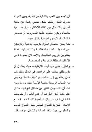 ‫ﺃﻥ ﺘﺠﻤﻊ ﺒﻴﻥ ﺍﻟﻠﻌﺏ ﻭﺍﻟﺘﺴﻠﻴﺔ ﻤﻥ ﻨﺎﺤﻴﺔ، ﻭﺒﻴﻥ ﺘﻨﻤﻴـﺔ‬
‫ﻤﺩﺍﺭﻙ ﺍﻟﻁﻔل ﻭﺘﺜﻘﻴﻔﻪ ﺒﺸﻜل ﺼﺤﻲ ﻭﻓﻌﺎل ﻤﻥ ﻨﺎﺤﻴﺔ‬
‫ﺃﺨﺭﻯ ﻭﺫﻟﻙ ﻤﺜل ﺒﻴﻊ ﺃﺨﺘﺎﻡ ﻟﻸﻁﻔﺎل ﺒﺄﺤﺒﺎﺭ ﺼـﺤﻴﺔ‬
‫ﺨﺎﺼﺔ، ﻭﻴﻜﻭﻥ ﻤﻜﺘﻭ ‪‬ﺎ ﻋﻠﻴﻬﺎ ﺍﻟﺤـﺭﻭﻑ ﺃﻭ ﺒﻌـﺽ‬
                       ‫ﺒ‬
           ‫ﺍﻟﻜﻠﻤﺎﺕ ﺃﻭ ﺍﻟﺭﺴﻭﻡ ﺍﻟﻤﻭﺤﻴﺔ ﺒﺄﻓﻜﺎﺭ ﻤﻔﻴﺩﺓ.‬
‫- ﻜﻤﺎ ﻴﻤﻜﻥ ﺍﺴﺘﺨﺩﺍﻡ ﺍﻟﻤﻨﺯل ﻜﻭﺴﻴﻠﺔ ﻟﻠﺩﻋﺎﻴﺔ ﻭﻟﻺﻋﻼﻥ‬
‫ﻋﻥ ﺍﻟﻤﻨﺘﺠﺎﺕ ﺍﻟﺠﺩﻴﺩﺓ ﺍﻟﻤﺨﺘﻠﻔـﺔ ﻭﺫﻟـﻙ ﺒﺎﻻﺴـﺘﻌﺎﻨﺔ‬
‫ﺒﻤﻨﺩﻭﺒﻴﻥ ﻟﺘﺭﻭﻴﺞ ﺍﻟﻤﻨﺘﺠﺎﺕ ﻭﺍﻹﻋـﻼﻥ ﻋﻨﻬـﺎ ﻓـﻲ‬
            ‫ﺍﻷﻤﺎﻜﻥ ﺍﻟﻤﺨﺘﻠﻔﺔ ﺍﻟﻤﻔﺘﻭﺤﺔ ﻭﺍﻟﻤﺨﺼﺼﺔ.‬
‫- ﻭﺍﻟﻤﻨﺯل ﻤﻜﺎﻥ ﺠﻴﺩ ﺃﻴﻀﺎ ﻟﻠﺘﻭﻅﻴﻑ، ﺤﻴﺙ ﻴﻤﻜـﻥ ﺃﻥ‬
‫ﻴﻘﻭﻡ ﺒﺘﻠﻘﻲ ﺒﻴﺎﻨﺎﺕ ﻋﻠﻰ ﺍﻟﺭﺍﻏﺒﻴﻥ ﻓﻲ ﺍﻟﻌﻤل ﻭﻁﻠﺒـﺎﺕ‬
‫ﻤﻤﻥ ﻴﺤﺘﺎﺠﻭﻥ ﺇﻟﻰ ﻋﻤﺎﻟﺔ، ﺒﺤﻴﺙ ﻴﺘﻡ ﺫﻟﻙ ﺒﺘـﺭﺨﻴﺹ‬
‫ﻤﻥ ﺍﻟﺠﻬﺎﺕ ﺍﻟﺭﺴﻤﻴﺔ ﺨﺎﺼﺔ ﺍﻷﻤﻨﻴﺔ ﻤﻨﻬﺎ، ﻭﻤـﺎ ﻤـﻥ‬
‫ﺸﻙ ﺃﻥ ﺫﻟﻙ ﺴﻴﺤل ﺍﻟﻜﺜﻴﺭ ﻤﻥ ﻤﺸﺎﻜل ﺍﻟﺘﻭﻅﻴﻑ ﻤﺜـل‬
‫ﻋﺩﻡ ﺠﺩﻴﺔ ﺃﺤﺩ ﺍﻷﻁﺭﺍﻑ ﺃﻭ ﻋﺩﻡ ﺃﻤﺎﻨﺘﻪ، ﺃﻭ ﻀـﻌﻑ‬
‫ﺍﻟﺜﻘﺔ ﻓﻲ ﺍﻟﻐﺭﺒﺎﺀ.. ﻭﺘﺯﺩﺍﺩ ﺃﻫﻤﻴﺔ ﺘﻠﻙ ﺍﻟﺨﺩﻤـﺔ ﻤـﻊ‬
‫ﺍﻹﺤﻼل ﺍﻟﻤﺘﺯﺍﻴﺩ ﻟﻠﻘﻁﺎﻉ ﺍﻟﺨﺎﺹ ﻤﺤل ﺍﻟﻘﻁﺎﻉ ﺍﻟﻌـﺎﻡ‬
‫ﻭﺍﻟﺤﻜﻭﻤﻲ ﺤﻴﺙ ﺘﺄﺨﺫ ﺍﻟﻌﻤﺎﻟﺔ ﻭﺍﻟﺘﺸﻐﻴل ﻤﻭﺍﺼـﻔﺎﺕ‬


‫٠٣٦‬
 