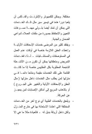 ‫ﻤﺨﺘﻠﻔﺔ. ﻭﻴﻤﻜﻥ ﻟﻠﻜﻤﺒﻴﻭﺘﺭ ﻭﺍﻹﻨﺘﺭﻨـﺕ ﻭﺍﻟﻔـﺎﻜﺱ ﺃﻥ‬
‫ﻴﻠﻌﺒﺎ ﺩﻭ ‪‬ﺍ ﻫﺎ ‪‬ﺎ ﻓﻲ ﺘﻴﺴﻴﺭ ﺴﻴﺭ ﻤﺜل ﺘﻠـﻙ ﺍﻟﺨـﺩﻤﺎﺕ‬
                                ‫ﺭ ﻤ‬
‫ﺍﻟﺘﻲ ﻴﻤﻜﻥ ﺃﻥ ﺘﻤﺘﺩ ﺃﻴ ‪‬ﺎ ﺒﺘـﻭﻟﻲ ﻤﻬﻤـﺔ ﻤﺴـﻭﻏﺎﺕ‬
                      ‫ﻀ‬
‫ﺍﻟﺘﻌﻴﻴﻥ ﻭﺍﻻﺤﺘﻔﺎﻅ ﺒﺼﻭﺭﺓ ﻤﻥ ﻤﻠﻔﺎﺕ ﺍﻟﻌﻤﻼﺀ ﻟﺩﻭﺍﻋﻲ‬
                                 ‫ﺍﻟﻀﻤﺎﻥ ﻭﺍﻟﺠﺩﻴﺔ.‬
‫- ﻭﻴﻔﺘﻘﺩ ﻜﺜﻴﺭ ﻤﻥ ﺍﻟﻤﺭﻀﻰ ﺨﺩﻤﺎﺕ ﺍﻹﺴﻌﺎﻓﺎﺕ ﺍﻷﻭﻟﻴـﺔ‬
‫ﻭﺇﻋﻁﺎﺀ ﺍﻟﺤﻘﻥ ﺍﻟﻼﺯﻤﺔ ﺨﺎﺼﺔ ﻓﻲ ﺃﻭﻗﺎﺕ ﻋﺩﻡ ﺍﻟﻌﻤل‬
‫ﻓﻲ ﺍﻟﻤﺴﺘﻭﺼﻔﺎﺕ ﻭﺍﻟﻤﺴﺘﺸـﻔﻴﺎﺕ ـ ﻟـﺫﺍ، ﻓﺨـﺩﻤﺎﺕ‬
‫ﺍﻟﺘﻤﺭﻴﺽ ﻭﻤﺘﻌﻠﻘﺎﺘﻬﺎ ﻴﻤﻜﻥ ﺃﻥ ﺘﻜﻭﻥ ﻤـﻥ ﺍﻷﻨﺸـﻁﺔ‬
‫ﺍﻟﻨﺎﺠﺤﺔ ﺍﻟﻤﻁﻠﻭﺒﺔ ﺒﻜل ﺍﻟﻤﻘﺎﻴﻴﺱ ﺨﺎﺼﺔ ﺇﺫﺍ ﻤﺎ ﻜﺎﻨـﺕ‬
‫ﺍﻟﻘﺎﺌﻤﺔ ﻋﻠﻰ ﺘﻠﻙ ﺍﻟﺨﺩﻤﺎﺕ ﻤﻘﻴﻤﺔ ﻭﻤﺘﺎ ‪‬ﺎ ﺩﺍﺌ ‪‬ـﺎ ﻓـﻲ‬
      ‫ﺤ ﻤ‬
‫ﻤﻨﺯﻟﻬﺎ ﻟﻤﻥ ﻴﻁﻠﺏ ﻤﺜل ﺍﻟﺨﺩﻤﺎﺕ ﺩﺍﺨل ﻤﻨﺯﻟﻬﺎ ) ﻤﺜل‬
‫ﺍﻟﺤﻘﻥ ﻭﺍﻹﺴﻌﺎﻓﺎﺕ ﺍﻷﻭﻟﻴﺔ ﻭﺍﻟﺘﻐﻴﻴﺭ ﻋﻠﻰ ﺍﻟﺠـﺭﻭﺡ (‬
‫ﺃﻭ ﺒﺎﻟﺫﻫﺎﺏ ﺍﻟﺴﺭﻴﻊ ﺇﻟﻰ ﺃﻤﺎﻜﻥ ﺍﻹﺼﺎﺒﺎﺕ ﻟﻤﻥ ﻴﻌﺠـﺯ‬
                                     ‫ﻋﻥ ﺍﻟﺤﺭﻜﺔ.‬
‫- ﻭﻴﻠﺤﻕ ﺒﺎﻟﺨﺩﻤﺎﺕ ﺍﻟﻁﺒﻴﺔ ﺃﻱ ﻨﻭﻉ ﺁﺨﺭ ﻤﻥ ﺍﻟﺨـﺩﻤﺎﺕ‬
‫ﺍﻟﻤﺨﺘﻠﻔﺔ ﺍﻟﺘﻲ ﺍﻋﺘﺩﻨﺎ ﺍﻻﺴﺘﻌﺎﻨﺔ ﺒﻬﺎ ﻓﻲ ﺨﺎﺭﺝ ﺍﻟﻤﻨـﺯل‬
‫ﻭﻟﻜﻥ ﺩﺍﺨل ﺃﺭﻭﻗﺔ ﺒﺩﻴل ﻟﻪ ـ ﻓﺎﻟﻌﻴﺎﺩﺓ ﻤﺜﻼ ﻤﺎ ﻫﻲ ﺇﻻ‬
         ‫ﹰ‬


‫١٣٦‬
 