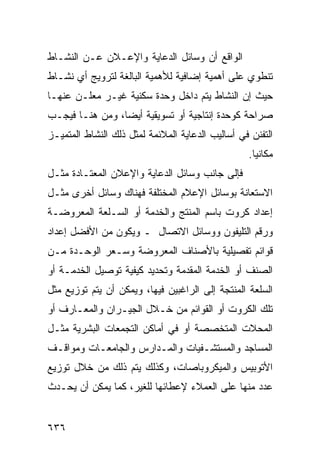 ‫ﺍﻟﻭﺍﻗﻊ ﺃﻥ ﻭﺴﺎﺌل ﺍﻟﺩﻋﺎﻴﺔ ﻭﺍﻹﻋـﻼﻥ ﻋـﻥ ﺍﻟﻨﺸـﺎﻁ‬
‫ﺘﻨﻁﻭﻱ ﻋﻠﻰ ﺃﻫﻤﻴﺔ ﺇﻀﺎﻓﻴﺔ ﻟﻸﻫﻤﻴﺔ ﺍﻟﺒﺎﻟﻐﺔ ﻟﺘﺭﻭﻴﺞ ﺃﻱ ﻨﺸـﺎﻁ‬
‫ﺤﻴﺙ ﺇﻥ ﺍﻟﻨﺸﺎﻁ ﻴﺘﻡ ﺩﺍﺨل ﻭﺤﺩﺓ ﺴﻜﻨﻴﺔ ﻏﻴـﺭ ﻤﻌﻠـﻥ ﻋﻨﻬـﺎ‬
‫ﺼﺭﺍﺤﺔ ﻜﻭﺤﺩﺓ ﺇﻨﺘﺎﺠﻴﺔ ﺃﻭ ﺘﺴﻭﻴﻘﻴﺔ ﺃﻴ ‪‬ﺎ، ﻭﻤﻥ ﻫﻨـﺎ ﻓﻴﺠـﺏ‬
                 ‫ﻀ‬
‫ﺍﻟﺘﻔﻨﻥ ﻓﻲ ﺃﺴﺎﻟﻴﺏ ﺍﻟﺩﻋﺎﻴﺔ ﺍﻟﻤﻼﺌﻤﺔ ﻟﻤﺜل ﺫﻟﻙ ﺍﻟﻨﺸﺎﻁ ﺍﻟﻤﺘﻤﻴـﺯ‬
                                                  ‫ﻤﻜﺎﻨ ‪‬ﺎ.‬
                                                    ‫ﻴ‬
‫ﻓﺈﻟﻰ ﺠﺎﻨﺏ ﻭﺴﺎﺌل ﺍﻟﺩﻋﺎﻴﺔ ﻭﺍﻹﻋﻼﻥ ﺍﻟﻤﻌﺘـﺎﺩﺓ ﻤﺜـل‬
‫ﺍﻻﺴﺘﻌﺎﻨﺔ ﺒﻭﺴﺎﺌل ﺍﻹﻋﻼﻡ ﺍﻟﻤﺨﺘﻠﻔﺔ ﻓﻬﻨﺎﻙ ﻭﺴﺎﺌل ﺃﺨﺭﻯ ﻤﺜـل‬
‫ﺇﻋﺩﺍﺩ ﻜﺭﻭﺕ ﺒﺎﺴﻡ ﺍﻟﻤﻨﺘﺞ ﻭﺍﻟﺨﺩﻤﺔ ﺃﻭ ﺍﻟﺴـﻠﻌﺔ ﺍﻟﻤﻌﺭﻭﻀـﺔ‬
‫ﻭﺭﻗﻡ ﺍﻟﺘﻠﻴﻔﻭﻥ ﻭﻭﺴﺎﺌل ﺍﻻﺘﺼﺎل ـ ﻭﻴﻜﻭﻥ ﻤﻥ ﺍﻷﻓﻀل ﺇﻋﺩﺍﺩ‬
‫ﻗﻭﺍﺌﻡ ﺘﻔﺼﻴﻠﻴﺔ ﺒﺎﻷﺼﻨﺎﻑ ﺍﻟﻤﻌﺭﻭﻀﺔ ﻭﺴـﻌﺭ ﺍﻟﻭﺤـﺩﺓ ﻤـﻥ‬
‫ﺍﻟﺼﻨﻑ ﺃﻭ ﺍﻟﺨﺩﻤﺔ ﺍﻟﻤﻘﺩﻤﺔ ﻭﺘﺤﺩﻴﺩ ﻜﻴﻔﻴﺔ ﺘﻭﺼﻴل ﺍﻟﺨﺩﻤـﺔ ﺃﻭ‬
‫ﺍﻟﺴﻠﻌﺔ ﺍﻟﻤﻨﺘﺠﺔ ﺇﻟﻰ ﺍﻟﺭﺍﻏﺒﻴﻥ ﻓﻴﻬﺎ، ﻭﻴﻤﻜﻥ ﺃﻥ ﻴﺘﻡ ﺘﻭﺯﻴﻊ ﻤﺜل‬
‫ﺘﻠﻙ ﺍﻟﻜﺭﻭﺕ ﺃﻭ ﺍﻟﻘﻭﺍﺌﻡ ﻤﻥ ﺨـﻼل ﺍﻟﺠﻴـﺭﺍﻥ ﻭﺍﻟﻤﻌـﺎﺭﻑ ﺃﻭ‬
‫ﺍﻟﻤﺤﻼﺕ ﺍﻟﻤﺘﺨﺼﺼﺔ ﺃﻭ ﻓﻲ ﺃﻤﺎﻜﻥ ﺍﻟﺘﺠﻤﻌﺎﺕ ﺍﻟﺒﺸﺭﻴﺔ ﻤﺜـل‬
‫ﺍﻟﻤﺴﺎﺠﺩ ﻭﺍﻟﻤﺴﺘﺸـﻔﻴﺎﺕ ﻭﺍﻟﻤـﺩﺍﺭﺱ ﻭﺍﻟﺠﺎﻤﻌـﺎﺕ ﻭﻤﻭﺍﻗـﻑ‬
‫ﺍﻷﺘﻭﺒﻴﺱ ﻭﺍﻟﻤﻴﻜﺭﻭﺒﺎﺼﺎﺕ، ﻭﻜﺫﻟﻙ ﻴﺘﻡ ﺫﻟﻙ ﻤﻥ ﺨﻼل ﺘﻭﺯﻴﻊ‬
‫ﻋﺩﺩ ﻤﻨﻬﺎ ﻋﻠﻰ ﺍﻟﻌﻤﻼﺀ ﻹﻋﻁﺎﺌﻬﺎ ﻟﻠﻐﻴﺭ، ﻜﻤﺎ ﻴﻤﻜﻥ ﺃﻥ ﻴﺤـﺩﺙ‬


‫٦٣٦‬
 