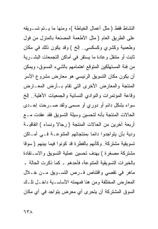 ‫ﺍﻟﻨﺸﺎﻁ ﻓﻘﻁ ) ﻤﺜل ﺃﻋﻤﺎل ﺍﻟﺨﻴﺎﻁﺔ (، ﻭﻤﻨﻬﺎ ﻤﺎ ﻴـﺘﻡ ﺘﺴـﻭﻴﻘﻪ‬
‫ﻋﻠﻰ ﺍﻟﻁﺭﻴﻕ ﺍﻟﻌﺎﻡ ) ﻤﺜل ﺍﻷﻁﻌﻤﺔ ﺍﻟﻤﺼﻨﻌﺔ ﺒﺎﻟﻤﻨﺯل ﻤﻥ ﻓﻭل‬
‫ﻭﻁﻌﻤﻴﺔ ﻭﻜﺸﺭﻱ ﻭﻜﺴﻜﺴﻲ.. ﺇﻟﺦ ( ﻭﻗﺩ ﻴﻜﻭﻥ ﺫﻟﻙ ﻓﻲ ﻤﻜﺎﻥ‬
‫ﺜﺎﺒﺕ ﺃﻭ ﻤﺘﻨﻘل ﻭﻋﺎﺩﺓ ﻤﺎ ﻴﺴﺘﻘﺭ ﻓﻲ ﺃﻤﺎﻜﻥ ﺍﻟﺘﺠﻤﻌﺎﺕ ﺍﻟﺒﺸـﺭﻴﺔ‬
‫ﻤﻥ ﻓﺌﺔ ﺍﻟﻤﺴﺘﻬﻠﻜﻴﻥ ﺍﻟﻤﺘﻭﻗﻊ ﺍﻫﺘﻤﺎﻤﻬﻡ ﺒﺎﻟﺸﻲﺀ ﺍﻟﻤﺴﻭﻕ، ﻭﻴﻤﻜﻥ‬
‫ﺃﻥ ﻴﻜﻭﻥ ﻤﻜﺎﻥ ﺍﻟﺘﺴﻭﻴﻕ ﺍﻟﺭﺌﻴﺴﻲ ﻫﻭ ﻤﻌﺎﺭﺽ ﻤﺸﺭﻭﻉ ﺍﻷﺴﺭ‬
‫ﺍﻟﻤﻨﺘﺠﺔ ﻭﺍﻟﻤﻌﺎﺭﺽ ﺍﻷﺨﺭﻯ ﺍﻟﺘﻲ ﺘﻘﺎﻡ ﺒـﺄﺭﺽ ﺍﻟﻤﻌـﺎﺭﺽ‬
‫ﻭﻗﺎﻋﺔ ﺍﻟﻤﺅﺘﻤﺭﺍﺕ ﻭﺍﻟﻨﻭﺍﺩﻱ ﺍﻟﻨﺴﺎﺌﻴﺔ ﻭﺍﻟﺠﻤﻌﻴﺎﺕ ﺍﻷﻫﻠﻴﺔ.. ﺇﻟﺦ‬
‫ﺴﻭﺍﺀ ﺒﺸﻜل ﺩﺍﺌﻡ ﺃﻭ ﺩﻭﺭﻱ ﺃﻭ ﻤﺴﻤﻰ ﻭﻟﻘﺩ ﺼـﺭﺤﺕ ﺇﺤـﺩﻯ‬
‫ﺍﻟﺤﺎﻻﺕ ﺍﻟﻤﻨﺘﺠﺔ ﺒﺄﻨﻪ ﻟﺘﺤﺴﻴﻥ ﻭﺴﻴﻠﺔ ﺍﻟﺘﺴﻭﻴﻕ ﻓﻘﺩ ﻋﻘﺩﺕ ﻤـﻊ‬
‫ﺃﺭﺒﻌﺔ ﺁﺨﺭﻴﻥ ﻤﻥ ﺍﻟﺤﺎﻻﺕ ﺍﻟﻤﻨﺘﺠﺔ ) ﺭﺠﺎﻻ ﻭﻨﺴﺎﺀ ( ﺍﺘﻔﺎﻗﻴـﺔ‬
‫ﻭﺩﻴﺔ ﺒﺄﻥ ﻴﺘﻭﺍﺠﺩﻭﺍ ﺩﺍﺌ ‪‬ﺎ ﺒﻤﻨﺘﺠﺎﺘﻬﻡ ﺍﻟﻤﺘﻨﻭﻋـﺔ ﻓـﻲ ﺃﻤـﺎﻜﻥ‬
                                ‫ﻤ‬
‫ﺘﺴﻭﻴﻘﻴﺔ ﻤﺸﺘﺭﻜﺔ. ﻭﻜﺄﻨﻬﻡ ﺒﺎﻟﻔﻁﺭﺓ ﻗﺩ ﻜﻭﻨﻭﺍ ﻓﻴﻤﺎ ﺒﻴﻨﻬﻡ ) ﺴﻭ ﹰﺎ‬
 ‫ﻗ‬
‫ﻤﺸﺘﺭﻜﺔ ﻤﺼﻐﺭﺓ ( ﺒﻬﺩﻑ ﺘﺤﺴﻴﻥ ﻋﻤﻠﻴﺔ ﺍﻟﺘﺴﻭﻴﻕ ﻭﺍﻻﺴـﺘﻔﺎﺩﺓ‬
‫ﺒﺎﻟﺨﺒﺭﺍﺕ ﺍﻟﺘﺴﻭﻴﻘﻴﺔ ﺍﻟﻤﺘﻨﻭﻋﺔ، ﻓﺄﺤﺩﻫﻡ ـ ﻜﻤﺎ ﺫﻜﺭﺕ ﺍﻟﺤﺎﻟﺔ ـ‬
‫ﻤﺎﻫﺭ ﻓﻲ ﺘﻘﺼﻲ ﻭﺍﻗﺘﻨﺎﺹ ﻓـﺭﺹ ﺍﻟﺘﺴـﻭﻴﻕ ﻤـﻥ ﺨـﻼل‬
‫ﺍﻟﻤﻌﺎﺭﺽ ﺍﻟﻤﺨﺘﻠﻔﺔ ﻭﻤﻥ ﻫﻨﺎ ﻓﻤﻬﻤﺘﻪ ﺍﻷﺴﺎﺴـﻴﺔ ﺩﺍﺨـل ﺘﻠـﻙ‬
‫ﺍﻟﺴﻭﻕ ﺍﻟﻤﺸﺘﺭﻜﺔ ﺃﻥ ﻴﺘﺤﺭﻯ ﺃﻱ ﻤﻌﺭﺽ ﻴﺘﻭﺍﺠﺩ ﻓﻲ ﺃﻱ ﻤﻜﺎﻥ‬


‫٨٣٦‬
 