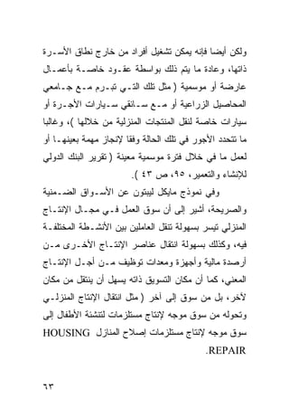 ‫ﻭﻟﻜﻥ ﺃﻴ ‪‬ﺎ ﻓﺈﻨﻪ ﻴﻤﻜﻥ ﺘﺸﻐﻴل ﺃﻓﺭﺍﺩ ﻤﻥ ﺨﺎﺭﺝ ﻨﻁﺎﻕ ﺍﻷﺴـﺭﺓ‬
                                           ‫ﻀ‬
‫ﺫﺍﺘﻬﺎ، ﻭﻋﺎﺩﺓ ﻤﺎ ﻴﺘﻡ ﺫﻟﻙ ﺒﻭﺍﺴﻁﺔ ﻋﻘـﻭﺩ ﺨﺎﺼـﺔ ﺒﺄﻋﻤـﺎل‬
‫ﻋﺎﺭﻀﺔ ﺃﻭ ﻤﻭﺴﻤﻴﺔ ) ﻤﺜل ﺘﻠﻙ ﺍﻟﺘـﻲ ﺘﺒـﺭﻡ ﻤـﻊ ﺠـﺎﻤﻌﻲ‬
‫ﺍﻟﻤﺤﺎﺼﻴل ﺍﻟﺯﺭﺍﻋﻴﺔ ﺃﻭ ﻤـﻊ ﺴـﺎﺌﻘﻲ ﺴـﻴﺎﺭﺍﺕ ﺍﻷﺠـﺭﺓ ﺃﻭ‬
‫ﺴﻴﺎﺭﺍﺕ ﺨﺎﺼﺔ ﻟﻨﻘل ﺍﻟﻤﻨﺘﺠﺎﺕ ﺍﻟﻤﻨﺯﻟﻴﺔ ﻤﻥ ﺨﻼﻟﻬﺎ (، ﻭﻏﺎﻟ ‪‬ﺎ‬
 ‫ﺒ‬
‫ﻤﺎ ﺘﺘﺤﺩﺩ ﺍﻷﺠﻭﺭ ﻓﻲ ﺘﻠﻙ ﺍﻟﺤﺎﻟﺔ ﻭﻓ ﹰﺎ ﻹﻨﺠﺎﺯ ﻤﻬﻤﺔ ﺒﻌﻴﻨﻬـﺎ ﺃﻭ‬
                       ‫ﻘ‬
‫ﻟﻌﻤل ﻤﺎ ﻓﻲ ﺨﻼل ﻓﺘﺭﺓ ﻤﻭﺴﻤﻴﺔ ﻤﻌﻴﻨﺔ ) ﺘﻘﺭﻴﺭ ﺍﻟﺒﻨﻙ ﺍﻟﺩﻭﻟﻲ‬
                        ‫ﻟﻺﻨﺸﺎﺀ ﻭﺍﻟﺘﻌﻤﻴﺭ، ٥٩، ﺹ ٣٤ (.‬
‫ﻭﻓﻲ ﻨﻤﻭﺫﺝ ﻤﺎﻴﻜل ﻟﻴﺒﺘﻭﻥ ﻋﻥ ﺍﻷﺴـﻭﺍﻕ ﺍﻟﻀـﻤﻨﻴﺔ‬
‫ﻭﺍﻟﺼﺭﻴﺤﺔ، ﺃﺸﻴﺭ ﺇﻟﻰ ﺃﻥ ﺴﻭﻕ ﺍﻟﻌﻤل ﻓـﻲ ﻤﺠـﺎل ﺍﻹﻨﺘـﺎﺝ‬
‫ﺍﻟﻤﻨﺯﻟﻲ ﺘﻴﺴﺭ ﺒﺴﻬﻭﻟﺔ ﺘﻨﻘل ﺍﻟﻌﺎﻤﻠﻴﻥ ﺒﻴﻥ ﺍﻷﻨﺸـﻁﺔ ﺍﻟﻤﺨﺘﻠﻔـﺔ‬
‫ﻓﻴﻪ، ﻭﻜﺫﻟﻙ ﺒﺴﻬﻭﻟﺔ ﺍﻨﺘﻘﺎل ﻋﻨﺎﺼﺭ ﺍﻹﻨﺘـﺎﺝ ﺍﻷﺨـﺭﻯ ﻤـﻥ‬
‫ﺃﺭﺼﺩﺓ ﻤﺎﻟﻴﺔ ﻭﺃﺠﻬﺯﺓ ﻭﻤﻌﺩﺍﺕ ﺘﻭﻅﻴﻑ ﻤـﻥ ﺃﺠـل ﺍﻹﻨﺘـﺎﺝ‬
‫ﺍﻟﻤﻌﻨﻲ، ﻜﻤﺎ ﺃﻥ ﻤﻜﺎﻥ ﺍﻟﺘﺴﻭﻴﻕ ﺫﺍﺘﻪ ﻴﺴﻬل ﺃﻥ ﻴﻨﺘﻘل ﻤﻥ ﻤﻜﺎﻥ‬
‫ﻵﺨﺭ، ﺒل ﻤﻥ ﺴﻭﻕ ﺇﻟﻰ ﺁﺨﺭ ) ﻤﺜل ﺍﻨﺘﻘﺎل ﺍﻹﻨﺘﺎﺝ ﺍﻟﻤﻨﺯﻟـﻲ‬
‫ﻭﺘﺤﻭﻟﻪ ﻤﻥ ﺴﻭﻕ ﻤﻭﺠﻪ ﻹﻨﺘﺎﺝ ﻤﺴﺘﻠﺯﻤﺎﺕ ﻟﺘﻨﺸﺌﺔ ﺍﻷﻁﻔﺎل ﺇﻟﻰ‬
‫ﺴﻭﻕ ﻤﻭﺠﻪ ﻹﻨﺘﺎﺝ ﻤﺴﺘﻠﺯﻤﺎﺕ ﺇﺼﻼﺡ ﺍﻟﻤﻨﺎﺯل ‪HOUSING‬‬
                                            ‫‪.REPAIR‬‬


‫٣٦‬
 