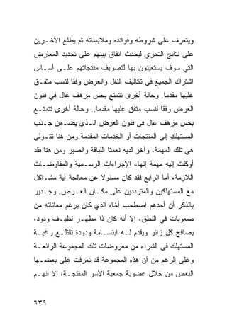 ‫ﻭﻴﺘﻌﺭﻑ ﻋﻠﻰ ﺸﺭﻭﻁﻪ ﻭﻓﻭﺍﺌﺩﻩ ﻭﻤﻼﺒﺴﺎﺘﻪ ﺜﻡ ﻴﻁﻠﻊ ﺍﻵﺨـﺭﻴﻥ‬
‫ﻋﻠﻰ ﻨﺘﺎﺌﺞ ﺍﻟﺘﺤﺭﻱ ﻟﻴﺤﺩﺙ ﺍﺘﻔﺎﻕ ﺒﻴﻨﻬﻡ ﻋﻠﻰ ﺘﺤﺩﻴﺩ ﺍﻟﻤﻌﺎﺭﺽ‬
‫ﺍﻟﺘﻲ ﺴﻭﻑ ﻴﺴﺘﻌﻴﻨﻭﻥ ﺒﻬﺎ ﻟﺘﺼﺭﻴﻑ ﻤﻨﺘﺠﺎﺘﻬﻡ ﻋﻠـﻰ ﺃﺴـﺎﺱ‬
‫ﺍﺸﺘﺭﺍﻙ ﺍﻟﺠﻤﻴﻊ ﻓﻲ ﺘﻜﺎﻟﻴﻑ ﺍﻟﻨﻘل ﻭﺍﻟﻌﺭﺽ ﻭﻓ ﹰﺎ ﻟﻨﺴﺏ ﻤﺘﻔـﻕ‬
            ‫ﻘ‬
‫ﻋﻠﻴﻬﺎ ﻤﻘﺩ ‪‬ﺎ. ﻭﺤﺎﻟﺔ ﺃﺨﺭﻯ ﺘﺘﻤﺘﻊ ﺒﺤﺱ ﻤﺭﻫﻑ ﻋﺎل ﻓﻲ ﻓﻨﻭﻥ‬
                                        ‫ﻤ‬
‫ﺍﻟﻌﺭﺽ ﻭﻓ ﹰﺎ ﻟﻨﺴﺏ ﻤﺘﻔﻕ ﻋﻠﻴﻬﺎ ﻤﻘﺩ ‪‬ﺎ.. ﻭﺤﺎﻟﺔ ﺃﺨﺭﻯ ﺘﺘﻤﺘـﻊ‬
                     ‫ﻤ‬                      ‫ﻘ‬
‫ﺒﺤﺱ ﻤﺭﻫﻑ ﻋﺎل ﻓﻲ ﻓﻨﻭﻥ ﺍﻟﻌﺭﺽ ﺍﻟـﺫﻱ ﻴﻀـﻤﻥ ﺠـﺫﺏ‬
‫ﺍﻟﻤﺴﺘﻬﻠﻙ ﺇﻟﻰ ﺍﻟﻤﻨﺘﺠﺎﺕ ﺃﻭ ﺍﻟﺨﺩﻤﺎﺕ ﺍﻟﻤﻘﺩﻤﺔ ﻭﻤﻥ ﻫﻨﺎ ﺘﺘـﻭﻟﻰ‬
‫ﻫﻲ ﺘﻠﻙ ﺍﻟﻤﻬﻤﺔ، ﻭﺁﺨﺭ ﻟﺩﻴﻪ ﻨﻌﻤﺘﺎ ﺍﻟﻠﺒﺎﻗﺔ ﻭﺍﻟﺼﺒﺭ ﻭﻤﻥ ﻫﻨﺎ ﻓﻘﺩ‬
‫ﺃﻭﻜﻠﺕ ﺇﻟﻴﻪ ﻤﻬﻤﺔ ﺇﻨﻬﺎﺀ ﺍﻹﺠﺭﺍﺀﺍﺕ ﺍﻟﺭﺴـﻤﻴﺔ ﻭﺍﻟﻤﻔﺎﻭﻀـﺎﺕ‬
‫ﺍﻟﻼﺯﻤﺔ، ﺃﻤﺎ ﺍﻟﺭﺍﺒﻊ ﻓﻘﺩ ﻜﺎﻥ ﻤﺴﺌﻭﻻ ﻋﻥ ﻤﻌﺎﻟﺠﺔ ﺃﻴﺔ ﻤﺸـﺎﻜل‬
‫ﻤﻊ ﺍﻟﻤﺴﺘﻬﻠﻜﻴﻥ ﻭﺍﻟﻤﺘﺭﺩﺩﻴﻥ ﻋﻠﻰ ﻤﻜـﺎﻥ ﺍﻟﻌـﺭﺽ. ﻭﺠـﺩﻴﺭ‬
‫ﺒﺎﻟﺫﻜﺭ ﺃﻥ ﺃﺤﺩﻫﻡ ﺍﺼﻁﺤﺏ ﺃﺨﺎﻩ ﺍﻟﺫﻱ ﻜﺎﻥ ﺒﺭﻏﻡ ﻤﻌﺎﻨﺎﺘﻪ ﻤﻥ‬
‫ﺼﻌﻭﺒﺎﺕ ﻓﻲ ﺍﻟﻨﻁﻕ، ﺇﻻ ﺃﻨﻪ ﻜﺎﻥ ﺫﺍ ﻤﻅﻬـﺭ ﻟﻁﻴـﻑ ﻭﺩﻭﺩ،‬
‫ﻴﺼﺎﻓﺢ ﻜل ﺯﺍﺌﺭ ﻭﻴﻘﺩﻡ ﻟـﻪ ﺍﺒﺘﺴـﺎﻤﺔ ﻭﺩﻭﺩﺓ ﺘﻘﺘﻠـﻊ ﺭﻏﺒـﺔ‬
‫ﺍﻟﻤﺴﺘﻬﻠﻙ ﻓﻲ ﺍﻟﺸﺭﺍﺀ ﻤﻥ ﻤﻌﺭﻭﻀﺎﺕ ﺘﻠﻙ ﺍﻟﻤﺠﻤﻭﻋﺔ ﺍﻟﺭﺍﺌﻌـﺔ‬
‫ﻭﻋﻠﻰ ﺍﻟﺭﻏﻡ ﻤﻥ ﺃﻥ ﻫﺫﻩ ﺍﻟﻤﺠﻤﻭﻋﺔ ﻗﺩ ﺘﻌﺭﻓﺕ ﻋﻠﻰ ﺒﻌﻀـﻬﺎ‬
‫ﺍﻟﺒﻌﺽ ﻤﻥ ﺨﻼل ﻋﻀﻭﻴﺔ ﺠﻤﻌﻴﺔ ﺍﻷﺴﺭ ﺍﻟﻤﻨﺘﺠـﺔ، ﺇﻻ ﺃﻨﻬـﻡ‬


‫٩٣٦‬
 