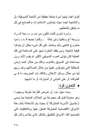 ‫ﻜﻭﻨﻭﺍ ﻓﻴﻤﺎ ﺒﻴﻨﻬﻡ ﺃﺴﺭﺓ ﻤﻨﺘﺠﺔ ﺤﻘﻴﻘﻴﺔ ﻤﻥ ﺍﻟﻨﺎﺤﻴﺔ ﺍﻟﺘﺴﻭﻴﻘﻴﺔ، ﺒل‬
‫ﻭﺍﻹﻨﺘﺎﺠﻴﺔ ﺃﻴ ‪‬ﺎ ﺤﻴﺙ ﻴﺘﺒﺎﺩﻟﻭﻥ ﺍﻻﺴﺘﺸﺎﺭﺍﺕ ﻭﺍﻟﻨﺼﺎﺌﺢ ﻓﻲ ﻜل‬
                                       ‫ﻀ‬
                                        ‫ﻤﺎ ﻴﺘﻌﻠﻕ ﺒﺄﻨﺸﻁﺘﻬﻡ.‬
‫ﻭﺃﺴﺭﺓ ﺃﺨﺭﻯ ﻜﺎﻨﺕ ﺘﺘﻜﻭﻥ ﻤﻥ ﻨﺤـﻭ ﺴـﺒﻌﺔ ﺃﻓـﺭﺍﺩ‬
‫ﻭﺯﻭﺠﺔ ﺃﺥ ﻭﺴﻠﻔﺘﻬﺎ ﻭﺍﺒﻥ ﺨﺎﻟﺔ ـ ﻭﻜﺎﻨﻭﺍ ﺠﻤﻴﻌﺎ ﻗـﺩ ﺒـﺩﺀﻭﺍ‬
‫ﺒﻤﺸﺭﻭﻉ ﺇﻨﺘﺎﺠﻲ ﻭﻟﻴﺩ ﻭﻴﺸﻤل ﻋﻠﻰ ﻜل ﺸﻲﺀ ﻴﻤﻜﻥ ﺃﻥ ﻴﻌﺭﻓﻭﺍ‬
‫ﻜﻴﻔﻴﺔ ﺇﻨﺘﺎﺠﻴﺔ، ﻭﻤﻥ ﻴﻔﺘﻘﺩ ﺍﻟﻤﻘﺩﺭﺓ ﻤﻨﻬﻡ ﻋﻠﻰ ﺍﻟﻤﺴﺎﻫﻤﺔ ﻓﻲ ﺘﻠﻙ‬
‫ﺍﻟﻌﻤﻠﻴﺔ ﻜﺎﻥ ﻴﺘﻭﻟﻰ ﺍﻟﻌﺏﺀ ﺍﻟﺘﺴﻭﻴﻘﻲ ﺍﻷﻜﺒﺭ ﺜﻡ ﻴﻘﻭﻡ ﺍﻵﺨـﺭﻭﻥ‬
‫ﺒﻤﺴﺎﻋﺩﺘﻪ ﻓﻲ ﺍﻟﺘﺴﻭﻴﻕ ﺒﺎﻟﺘﻨﺎﻭﺏ ﻭﺫﻟﻙ ﻤﻥ ﺨﻼل ﺍﻟﻤﻌـﺎﺭﺽ‬
‫ﺍﻟﻤﺨﺘﻠﻔﺔ ﺍﻟﺘﻲ ﻴﺘﻌﺭﻓﻭﻥ ﻋﻠﻴﻬﺎ ﻤﻥ ﺨﻼل ﺍﺘﺼﺎﻻﺘﻬﻡ ﻭﺘﺤـﺭﻴﻬﻡ‬
‫ﻟﻬﺎ ﻤﻥ ﺨﻼل ﻭﺴﺎﺌل ﺍﻹﻋﻼﻥ ﻭﺍﻟﻼﻓﺘـﺎﺕ ﺍﻟﻤﻌﺭﻭﻀـﺔ ﻓـﻲ‬
        ‫ﺍﻟﻁﺭﻗﺎﺕ ﺃﻭ ﻋﻠﻰ ﺍﻟﻤﺒﺎﻨﻲ ﺃﻭ ﺍﻟﺴﻴﺎﺭﺍﺕ ﺃﻭ ﻤﺎ ﺸﺎﺒﻬﻬﺎ.‬

                                        ‫• ﺍﻟﺘﻌﺎﻭﻥ ﻗﻭﺓ:‬
‫ﻭﻤﻤﺎ ﺴﺒﻕ، ﻨﻭﺩ ﺃﻥ ﻨﻌﺭﺽ ﺍﻗﺘﺭﺍ ‪‬ﺎ ﻁﺭﻴ ﹰﺎ ﻭﻭﺠﻴ ‪‬ـﺎ‬
  ‫ﻬ‬       ‫ﻔ‬      ‫ﺤ‬
‫ﻭﻫﻭ ﻤﺤﺎﻭﻟﺔ ﻗﻴﺎﻡ ﻜل ﻤﺠﻤﻭﻋﺔ ﻤﻥ ﺍﻟﺤﺎﻻﺕ ﺍﻟﻤﻨﺘﺠﺔ ﺒﻤﺎ ﻴﺴﻤﻰ‬
‫) ﺒﺎﻟﺴﻭﻕ ﺍﻷﺴﺭﻴﺔ ﺍﻟﻤﺸﺘﺭﻜﺔ (، ﺒﺤﻴﺙ ﻴﺘﻡ ﺍﻻﺴﺘﻌﺎﻨﺔ ﺒﺄﻨﺸـﻁﺔ‬
‫ﺍﻷﺴﻭﺍﻕ ﺍﻻﻗﺘﺼﺎﺩﻴﺔ ﺍﻟﻤﺸﺘﺭﻜﺔ ﺍﻟﻤﻌﻠﻥ ﻋﻨﻬﺎ ﻭﺒﺎﻻﺘﻔﺎﻗﻴﺎﺕ ﺍﻟﺘﻲ‬
‫ﺘﺘﻀﻤﻨﻬﺎ ﺘﻠﻙ ﺍﻷﺴﻭﺍﻕ ﻟﻠﺘﻁﺒﻴﻕ ﺒﺎﻟﺸﻜل ﺍﻟﺫﻱ ﻴﺘﻼﺀﻡ ﻭﺍﻟﺸـﻜل‬


‫٠٤٦‬
 