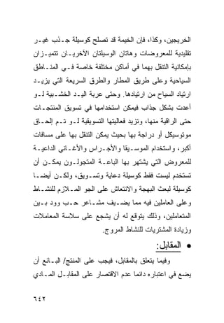 ‫ﺍﻟﺨﺭﻴﺠﻴﻥ، ﻭﻜﺫﺍ، ﻓﺈﻥ ﺍﻟﺨﻴﻤﺔ ﻗﺩ ﺘﺼﻠﺢ ﻜﻭﺴﻴﻠﺔ ﺠـﺫﺏ ﻏﻴـﺭ‬
‫ﺘﻘﻠﻴﺩﻴﺔ ﻟﻠﻤﻌﺭﻭﻀﺎﺕ ﻭﻫﺎﺘﺎﻥ ﺍﻟﻭﺴﻴﻠﺘﺎﻥ ﺍﻵﺨﺭﻴـﺎﻥ ﺘﺘﻤﻴـﺯﺍﻥ‬
‫ﺒﺈﻤﻜﺎﻨﻴﺔ ﺍﻟﺘﻨﻘل ﺒﻬﻤﺎ ﻓﻲ ﺃﻤﺎﻜﻥ ﻤﺨﺘﻠﻔﺔ ﺨﺎﺼﺔ ﻓـﻲ ﺍﻟﻤﻨـﺎﻁﻕ‬
‫ﺍﻟﺴﻴﺎﺤﻴﺔ ﻭﻋﻠﻰ ﻁﺭﻴﻕ ﺍﻟﻤﻁﺎﺭ ﻭﺍﻟﻁﺭﻕ ﺍﻟﺴﺭﻴﻌﺔ ﺍﻟﺘﻲ ﻴﺯﻴـﺩ‬
‫ﺍﺭﺘﻴﺎﺩ ﺍﻟﺴﻴﺎﺡ ﻤﻥ ﺍﺭﺘﻴﺎﺩﻫﺎ. ﻭﺤﺘﻰ ﻋﺭﺒﺔ ﺍﻟﻴـﺩ ﺍﻟﺨﺸـﺒﻴﺔ ﻟـﻭ‬
‫ﺃﻋﺩﺕ ﺒﺸﻜل ﺠﺫﺍﺏ ﻓﻴﻤﻜﻥ ﺍﺴﺘﺨﺩﺍﻤﻬﺎ ﻓﻲ ﺘﺴﻭﻴﻕ ﺍﻟﻤﻨﺘﺠـﺎﺕ‬
‫ﺤﺘﻰ ﺍﻟﺭﺍﻗﻴﺔ ﻤﻨﻬﺎ، ﻭﺘﺯﻴﺩ ﻓﻌﺎﻟﻴﺘﻬﺎ ﺍﻟﺘﺴﻭﻴﻘﻴﺔ ﻟـﻭ ﺘـﻡ ﺇﻟﺤـﺎﻕ‬
‫ﻤﻭﺘﻭﺴﻴﻜل ﺃﻭ ﺩﺭﺍﺠﺔ ﺒﻬﺎ ﺒﺤﻴﺙ ﻴﻤﻜﻥ ﺍﻟﺘﻨﻘل ﺒﻬﺎ ﻋﻠﻰ ﻤﺴﺎﻓﺎﺕ‬
‫ﺃﻜﺒﺭ، ﻭﺍﺴﺘﺨﺩﺍﻡ ﺍﻟﻤﻭﺴـﻴﻘﺎ ﻭﺍﻷﺠـﺭﺍﺱ ﻭﺍﻷﻏـﺎﻨﻲ ﺍﻟﺩﺍﻋﻴـﺔ‬
‫ﻟﻠﻤﻌﺭﻭﺽ ﺍﻟﺘﻲ ﻴﺸﺘﻬﺭ ﺒﻬﺎ ﺍﻟﺒﺎﻋـﺔ ﺍﻟﻤﺘﺠﻭﻟـﻭﻥ ﻴﻤﻜـﻥ ﺃﻥ‬
‫ﺘﺴﺘﺨﺩﻡ ﻟﻴﺴﺕ ﻓﻘﻁ ﻜﻭﺴﻴﻠﺔ ﺩﻋﺎﻴﺔ ﻭﺘﺴـﻭﻴﻕ، ﻭﻟﻜـﻥ ﺃﻴ ‪‬ـﺎ‬
  ‫ﻀ‬
‫ﻜﻭﺴﻴﻠﺔ ﻟﺒﻌﺙ ﺍﻟﺒﻬﺠﺔ ﻭﺍﻻﻨﺘﻌﺎﺵ ﻋﻠﻰ ﺍﻟﺠﻭ ﺍﻟﻤـﻼﺯﻡ ﻟﻠﻨﺸـﺎﻁ‬
‫ﻭﻋﻠﻰ ﺍﻟﻌﺎﻤﻠﻴﻥ ﻓﻴﻪ ﻤﻤﺎ ﻴﻀـﻴﻑ ﻤﺸـﺎﻋﺭ ﺤـﺏ ﻭﻭﺩ ﺒـﻴﻥ‬
‫ﺍﻟﻤﺘﻌﺎﻤﻠﻴﻥ، ﻭﺫﻟﻙ ﻴﺘﻭﻗﻊ ﻟﻪ ﺃﻥ ﻴﺸﺠﻊ ﻋﻠﻰ ﺴﻼﺴﺔ ﺍﻟﻤﻌﺎﻤﻼﺕ‬
                        ‫ﻭﺯﻴﺎﺩﺓ ﺍﻟﻤﺸﺘﺭﻴﺎﺕ ﻟﻠﻨﺸﺎﻁ ﺍﻟﻤﺭﻭﺝ.‬

                                            ‫• ﺍﻟﻤﻘﺎﺒل:‬
‫ﻭﻓﻴﻤﺎ ﻴﺘﻌﻠﻕ ﺒﺎﻟﻤﻘﺎﺒل، ﻓﻴﺠﺏ ﻋﻠﻰ ﺍﻟﻤﻨﺘﺞ/ ﺍﻟﺒـﺎﺌﻊ ﺃﻥ‬
‫ﻴﻀﻊ ﻓﻲ ﺍﻋﺘﺒﺎﺭﻩ ﺩﺍﺌ ‪‬ﺎ ﻋﺩﻡ ﺍﻻﻗﺘﺼﺎﺭ ﻋﻠﻰ ﺍﻟﻤﻘﺎﺒـل ﺍﻟﻤـﺎﺩﻱ‬
                                  ‫ﻤ‬


‫٢٤٦‬
 