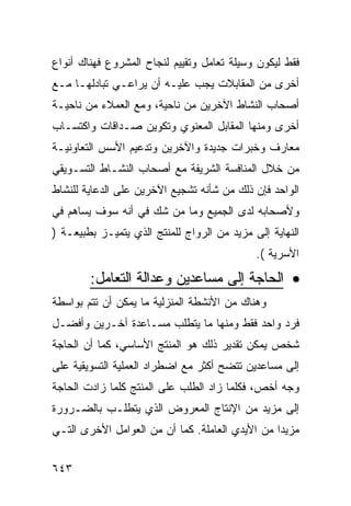 ‫ﻓﻘﻁ ﻟﻴﻜﻭﻥ ﻭﺴﻴﻠﺔ ﺘﻌﺎﻤل ﻭﺘﻘﻴﻴﻡ ﻟﻨﺠﺎﺡ ﺍﻟﻤﺸﺭﻭﻉ ﻓﻬﻨﺎﻙ ﺃﻨﻭﺍﻉ‬
‫ﺃﺨﺭﻯ ﻤﻥ ﺍﻟﻤﻘﺎﺒﻼﺕ ﻴﺠﺏ ﻋﻠﻴـﻪ ﺃﻥ ﻴﺭﺍﻋـﻲ ﺘﺒﺎﺩﻟﻬـﺎ ﻤـﻊ‬
‫ﺃﺼﺤﺎﺏ ﺍﻟﻨﺸﺎﻁ ﺍﻵﺨﺭﻴﻥ ﻤﻥ ﻨﺎﺤﻴﺔ، ﻭﻤﻊ ﺍﻟﻌﻤﻼﺀ ﻤﻥ ﻨﺎﺤﻴـﺔ‬
‫ﺃﺨﺭﻯ ﻭﻤﻨﻬﺎ ﺍﻟﻤﻘﺎﺒل ﺍﻟﻤﻌﻨﻭﻱ ﻭﺘﻜﻭﻴﻥ ﺼـﺩﺍﻗﺎﺕ ﻭﺍﻜﺘﺴـﺎﺏ‬
‫ﻤﻌﺎﺭﻑ ﻭﺨﺒﺭﺍﺕ ﺠﺩﻴﺩﺓ ﻭﺍﻵﺨﺭﻴﻥ ﻭﺘﺩﻋﻴﻡ ﺍﻷﺴﺱ ﺍﻟﺘﻌﺎﻭﻨﻴـﺔ‬
‫ﻤﻥ ﺨﻼل ﺍﻟﻤﻨﺎﻓﺴﺔ ﺍﻟﺸﺭﻴﻔﺔ ﻤﻊ ﺃﺼﺤﺎﺏ ﺍﻟﻨﺸـﺎﻁ ﺍﻟﺘﺴـﻭﻴﻘﻲ‬
‫ﺍﻟﻭﺍﺤﺩ ﻓﺈﻥ ﺫﻟﻙ ﻤﻥ ﺸﺄﻨﻪ ﺘﺸﺠﻴﻊ ﺍﻵﺨﺭﻴﻥ ﻋﻠﻰ ﺍﻟﺩﻋﺎﻴﺔ ﻟﻠﻨﺸﺎﻁ‬
‫ﻭﻷﺼﺤﺎﺒﻪ ﻟﺩﻯ ﺍﻟﺠﻤﻴﻊ ﻭﻤﺎ ﻤﻥ ﺸﻙ ﻓﻲ ﺃﻨﻪ ﺴﻭﻑ ﻴﺴﺎﻫﻡ ﻓﻲ‬
‫ﺍﻟﻨﻬﺎﻴﺔ ﺇﻟﻰ ﻤﺯﻴﺩ ﻤﻥ ﺍﻟﺭﻭﺍﺝ ﻟﻠﻤﻨﺘﺞ ﺍﻟﺫﻱ ﻴﺘﻤﻴـﺯ ﺒﻁﺒﻴﻌـﺔ )‬
                                             ‫ﺍﻷﺴﺭﻴﺔ (.‬

        ‫• ﺍﻟﺤﺎﺠﺔ ﺇﻟﻰ ﻤﺴﺎﻋﺩﻴﻥ ﻭﻋﺩﺍﻟﺔ ﺍﻟﺘﻌﺎﻤل:‬
‫ﻭﻫﻨﺎﻙ ﻤﻥ ﺍﻷﻨﺸﻁﺔ ﺍﻟﻤﻨﺯﻟﻴﺔ ﻤﺎ ﻴﻤﻜﻥ ﺃﻥ ﺘﺘﻡ ﺒﻭﺍﺴﻁﺔ‬
‫ﻓﺭﺩ ﻭﺍﺤﺩ ﻓﻘﻁ ﻭﻤﻨﻬﺎ ﻤﺎ ﻴﺘﻁﻠﺏ ﻤﺴـﺎﻋﺩﺓ ﺁﺨـﺭﻴﻥ ﻭﺃﻓﻀـل‬
‫ﺸﺨﺹ ﻴﻤﻜﻥ ﺘﻘﺩﻴﺭ ﺫﻟﻙ ﻫﻭ ﺍﻟﻤﻨﺘﺞ ﺍﻷﺴﺎﺴﻲ، ﻜﻤﺎ ﺃﻥ ﺍﻟﺤﺎﺠﺔ‬
‫ﺇﻟﻰ ﻤﺴﺎﻋﺩﻴﻥ ﺘﺘﻀﺢ ﺃﻜﺜﺭ ﻤﻊ ﺍﻀﻁﺭﺍﺩ ﺍﻟﻌﻤﻠﻴﺔ ﺍﻟﺘﺴﻭﻴﻘﻴﺔ ﻋﻠﻰ‬
‫ﻭﺠﻪ ﺃﺨﺹ، ﻓﻜﻠﻤﺎ ﺯﺍﺩ ﺍﻟﻁﻠﺏ ﻋﻠﻰ ﺍﻟﻤﻨﺘﺞ ﻜﻠﻤﺎ ﺯﺍﺩﺕ ﺍﻟﺤﺎﺠﺔ‬
‫ﺇﻟﻰ ﻤﺯﻴﺩ ﻤﻥ ﺍﻹﻨﺘﺎﺝ ﺍﻟﻤﻌﺭﻭﺽ ﺍﻟﺫﻱ ﻴﺘﻁﻠـﺏ ﺒﺎﻟﻀـﺭﻭﺭﺓ‬
‫ﻤﺯﻴﺩﺍ ﻤﻥ ﺍﻷﻴﺩﻱ ﺍﻟﻌﺎﻤﻠﺔ. ﻜﻤﺎ ﺃﻥ ﻤﻥ ﺍﻟﻌﻭﺍﻤل ﺍﻷﺨﺭﻯ ﺍﻟﺘـﻲ‬


‫٣٤٦‬
 