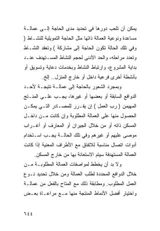 ‫ﻴﻤﻜﻥ ﺃﻥ ﺘﻠﻌﺏ ﺩﻭﺭﻫﺎ ﻓﻲ ﺘﺤﺩﻴﺩ ﻤﺩﻯ ﺍﻟﺤﺎﺠﺔ ﺇﻟـﻰ ﻋﻤﺎﻟـﺔ‬
‫ﻤﺴﺎﻋﺩﺓ ﻭﻨﻭﻋﻴﺔ ﺍﻟﻌﻤﺎﻟﺔ ﺫﺍﺘﻬﺎ ﻤﺜل ﺍﻟﺤﺎﺠﺔ ﺍﻟﺘﻤﻭﻴﻠﻴﺔ ﻟﻠﻨﺸـﺎﻁ )‬
‫ﻭﻓﻲ ﺘﻠﻙ ﺍﻟﺤﺎﻟﺔ ﺘﻜﻭﻥ ﺍﻟﺤﺎﺠﺔ ﺇﻟﻰ ﻤﺸﺎﺭﻜﺔ ( ﻭﺘﻌﻘﺩ ﺍﻟﻨﺸـﺎﻁ‬
‫ﻭﺘﻌﺩﺩ ﻤﺭﺍﺤﻠﻪ، ﻭﺍﻟﺤﺩ ﺍﻷﺩﻨﻰ ﻟﺤﺠﻡ ﺍﻟﻨﺸﺎﻁ ﺍﻟﻤﺴـﺘﻬﺩﻑ ﻋﻨـﺩ‬
‫ﺒﺩﺍﻴﺔ ﺍﻟﻤﺸﺭﻭﻉ، ﻭﺍﺭﺘﺒﺎﻁ ﺍﻟﻨﺸﺎﻁ ﻭﺒﺨﺩﻤﺎﺕ ﺩﻋﺎﻴﺔ ﻭﺘﺴﻭﻴﻕ ﺃﻭ‬
         ‫ﺒﺄﻨﺸﻁﺔ ﺃﺨﺭﻯ ﻓﺭﻋﻴﺔ ﺩﺍﺨل ﺃﻭ ﺨﺎﺭﺝ ﺍﻟﻤﻨﺯل.. ﺇﻟﺦ.‬
‫ﻭﺒﻤﺠﺭﺩ ﺍﻟﺸﻌﻭﺭ ﺒﺎﻟﺤﺎﺠﺔ ﺇﻟﻰ ﻋﻤﺎﻟـﺔ ﻨﺘﻴﺠـﺔ ﻷﺤـﺩ‬
‫ﺍﻟﺩﻭﺍﻓﻊ ﺍﻟﺴﺎﺒﻘﺔ ﺃﻭ ﺒﻌﻀﻬﺎ ﺃﻭ ﻏﻴﺭﻫﺎ، ﻴﺠـﺏ ﻋﻠـﻰ ﺍﻟﻤﻨـﺘﺞ‬
‫ﺍﻟﻤﻬﻴﻤﻥ ) ﺭﺏ ﺍﻟﻌﻤل ( ﺇﻥ ﻴﻘـﺭﺭ ﻟﻠﻤﺼـﺎﺩﺭ ﺍﻟﺘـﻲ ﻴﻤﻜـﻥ‬
‫ﺍﻟﺤﺼﻭل ﻤﻨﻬﺎ ﻋﻠﻰ ﺍﻟﻌﻤﺎﻟﺔ ﺍﻟﻤﻁﻠﻭﺒﺔ ﻭﺇﻥ ﻜﺎﻨﺕ ﻤـﻥ ﺩﺍﺨـل‬
‫ﺍﻟﻤﺴﻜﻥ ﺫﺍﺘﻪ ﺃﻭ ﻤﻥ ﺨﻼل ﺍﻟﺠﻴﺭﺍﻥ ﺃﻭ ﺍﻟﻤﻌﺎﺭﻑ ﺃﻭ ﺃﻏـﺭﺍﺏ‬
‫ﻤﻭﺼﻰ ﻋﻠﻴﻬﻡ ﺃﻭ ﻏﻴﺭﻫﻡ ﻭﻓﻲ ﺘﻠﻙ ﺍﻟﺤﺎﻟـﺔ ﻴﺠـﺏ ﺍﺴـﺘﺨﺩﺍﻡ‬
‫ﺃﺩﻭﺍﺕ ﺍﺘﺼﺎل ﻤﻨﺎﺴﺒﺔ ﻟﻼﺘﻔﺎﻕ ﻤﻊ ﺍﻷﻁﺭﺍﻑ ﺍﻟﻤﻌﻨﻴﺔ ﺇﺫﺍ ﻜﺎﻨﺕ‬
      ‫ﺍﻟﻌﻤﺎﻟﺔ ﺍﻟﻤﺴﺘﻬﺩﻓﺔ ﺴﻴﺘﻡ ﺍﻻﺴﺘﻌﺎﻨﺔ ﺒﻬﺎ ﻤﻥ ﺨﺎﺭﺝ ﺍﻟﻤﺴﻜﻥ.‬
‫ﻭﻻ ﺒﺩ ﺃﻥ ﻴﺨﻁﻁ ﻟﻤﻭﺍﺼﻔﺎﺕ ﺍﻟﻌﻤﺎﻟﺔ ﺍﻟﻤﻁﻠﻭﺒـﺔ ﻤـﻥ‬
‫ﺨﻼل ﺍﻟﺩﻭﺍﻓﻊ ﺍﻟﻤﺤﺩﺩﺓ ﻟﻁﻠﺏ ﺍﻟﻌﻤﺎﻟﺔ ﻭﻤﻥ ﺨﻼل ﺘﺤﺩﻴﺩ ﻨـﻭﻉ‬
‫ﺍﻟﻌﻤل ﺍﻟﻤﻁﻠﻭﺏ. ﻭﻤﻁﺎﺒﻘﺔ ﺫﻟﻙ ﻤﻊ ﺍﻟﻤﺘﺎﺡ ﺒﺎﻟﻔﻌل ﻤﻥ ﻋﻤﺎﻟـﺔ‬
‫ﻭﺍﺨﺘﻴﺎﺭ ﺃﻓﻀل ﺍﻷﻨﻤﺎﻁ ﺍﻟﻤﻨﺘﺠﺔ ﻤﻨﻬﺎ ﻤـﻊ ﻤﺭﺍﻋـﺎﺓ ﺒﻌـﺽ‬


‫٤٤٦‬
 