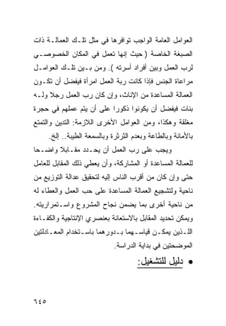 ‫ﺍﻟﻌﻭﺍﻤل ﺍﻟﻌﺎﻤﺔ ﺍﻟﻭﺍﺠﺏ ﺘﻭﺍﻓﺭﻫﺎ ﻓﻲ ﻤﺜل ﺘﻠـﻙ ﺍﻟﻌﻤﺎﻟـﺔ ﺫﺍﺕ‬
‫ﺍﻟﺼﺒﻐﺔ ﺍﻟﺨﺎﺼﺔ ) ﺤﻴﺙ ﺇﻨﻬﺎ ﺘﻌﻤل ﻓﻲ ﺍﻟﻤﻜﺎﻥ ﺍﻟﺨﺼﻭﺼـﻲ‬
‫ﻟﺭﺏ ﺍﻟﻌﻤل ﻭﺒﻴﻥ ﺃﻓﺭﺍﺩ ﺃﺴﺭﺘﻪ (. ﻭﻤﻥ ﺒـﻴﻥ ﺘﻠـﻙ ﺍﻟﻌﻭﺍﻤـل‬
‫ﻤﺭﺍﻋﺎﺓ ﺍﻟﺠﻨﺱ ﻓﺈﺫﺍ ﻜﺎﻨﺕ ﺭﺒﺔ ﺍﻟﻌﻤل ﺍﻤﺭﺃﺓ ﻓﻴﻔﻀل ﺃﻥ ﺘﻜـﻭﻥ‬
‫ﺍﻟﻌﻤﺎﻟﺔ ﺍﻟﻤﺴﺎﻋﺩﺓ ﻤﻥ ﺍﻹﻨﺎﺙ، ﻭﺇﻥ ﻜﺎﻥ ﺭﺏ ﺍﻟﻌﻤل ﺭﺠﻼ ﻭﻟـﻪ‬
‫ﺒﻨﺎﺕ ﻓﻴﻔﻀل ﺃﻥ ﻴﻜﻭﻨﻭﺍ ﺫﻜﻭ ‪‬ﺍ ﻋﻠﻰ ﺃﻥ ﻴﺘﻡ ﻋﻤﻠﻬﻡ ﻓﻲ ﺤﺠﺭﺓ‬
                          ‫ﺭ‬
‫ﻤﻐﻠﻘﺔ ﻭﻫﻜﺫﺍ، ﻭﻤﻥ ﺍﻟﻌﻭﺍﻤل ﺍﻷﺨﺭﻯ ﺍﻟﻼﺯﻤﺔ: ﺍﻟﺘﺩﻴﻥ ﻭﺍﻟﺘﻤﺘﻊ‬
      ‫ﺒﺎﻷﻤﺎﻨﺔ ﻭﺒﺎﻟﻁﺎﻋﺔ ﻭﺒﻌﺩﻡ ﺍﻟﺜﺭﺜﺭﺓ ﻭﺒﺎﻟﺴﻤﻌﺔ ﺍﻟﻁﻴﺒﺔ.. ﺇﻟﺦ.‬
‫ﻭﻴﺠﺏ ﻋﻠﻰ ﺭﺏ ﺍﻟﻌﻤل ﺃﻥ ﻴﺤـﺩﺩ ﻤﻘـﺎﺒﻼ ﻭﺍﻀـ ‪‬ﺎ‬
 ‫ﺤ‬      ‫ﹰ‬
‫ﻟﻠﻌﻤﺎﻟﺔ ﺍﻟﻤﺴﺎﻋﺩﺓ ﺃﻭ ﺍﻟﻤﺸﺎﺭﻜﺔ، ﻭﺃﻥ ﻴﻌﻁﻲ ﺫﻟﻙ ﺍﻟﻤﻘﺎﺒل ﻟﻠﻌﺎﻤل‬
‫ﺤﺘﻰ ﻭﺇﻥ ﻜﺎﻥ ﻤﻥ ﺃﻗﺭﺏ ﺍﻟﻨﺎﺱ ﺇﻟﻴﻪ ﻟﺘﺤﻘﻴﻕ ﻋﺩﺍﻟﺔ ﺍﻟﺘﻭﺯﻴﻊ ﻤﻥ‬
‫ﻨﺎﺤﻴﺔ ﻭﻟﺘﺸﺠﻴﻊ ﺍﻟﻌﻤﺎﻟﺔ ﺍﻟﻤﺴﺎﻋﺩﺓ ﻋﻠﻰ ﺤﺏ ﺍﻟﻌﻤل ﻭﺍﻟﻌﻁﺎﺀ ﻟﻪ‬
‫ﻤﻥ ﻨﺎﺤﻴﺔ ﺃﺨﺭﻯ ﺒﻤﺎ ﻴﻀﻤﻥ ﻨﺠﺎﺡ ﺍﻟﻤﺸﺭﻭﻉ ﻭﺍﺴـﺘﻤﺭﺍﺭﻴﺘﻪ.‬
‫ﻭﻴﻤﻜﻥ ﺘﺤﺩﻴﺩ ﺍﻟﻤﻘﺎﺒل ﺒﺎﻻﺴﺘﻌﺎﻨﺔ ﺒﻌﻨﺼﺭﻱ ﺍﻹﻨﺘﺎﺠﻴﺔ ﻭﺍﻟﻜﻔـﺎﺀﺓ‬
‫ﺍﻟﻠـﺫﻴﻥ ﻴﻤﻜـﻥ ﻗﻴﺎﺴـﻬﻤﺎ ﺒـﺩﻭﺭﻫﻤﺎ ﺒﺎﺴـﺘﺨﺩﺍﻡ ﺍﻟﻤﻌـﺎﺩﻟﺘﻴﻥ‬
      ‫ـ‬          ‫ـ‬          ‫ـ‬     ‫ـ‬      ‫ـ‬       ‫ـ‬
                              ‫ﺍﻟﻤﻭﻀﺤﺘﻴﻥ ﻓﻲ ﺒﺩﺍﻴﺔ ﺍﻟﺩﺭﺍﺴﺔ.‬

                                      ‫• ﺩﻟﻴل ﻟﻠﺘﺸﻐﻴل:‬


‫٥٤٦‬
 