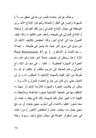 ‫ﻭﻫﻨﺎﻙ ﻋﻭﺍﻤل ﻤﺘﻌﺩﺩﺓ ﺘﻠﻌﺏ ﺩﻭﺭﻫﺎ ﻓﻲ ﺘﺤﻘﻕ ﻤﺒـﺩﺃ )‬
‫ﺍﻟﺴﻬﻭﻟﺔ ﻭﺍﻟﻴﺴﺭ ﻓﻲ ﺍﻟﻨﻘل ( ﻟﻠﻌﻤﺎﻟﺔ ﻭﻟﻌﻭﺍﻤل ﺍﻹﻨﺘﺎﺝ ﺍﻷﺨـﺭﻯ‬
‫ﺍﻟﻤﻭﻅﻔﺔ ﻓﻲ ﻤﺠﺎل ﺍﻹﻨﺘﺎﺝ ﺍﻟﻤﻨﺯﻟﻲ ﻭﻤﻥ ﺘﻠﻙ ﺍﻟﻌﻭﺍﻤل ) ﺒﺴﺎﻁﺔ‬
‫( ﺍﻹﻨﺘﺎﺝ ﺍﻟﻤﻨﺯﻟﻲ ﻓﻲ ﻁﺒﻴﻌﺘﻪ ﻭﺍﻨﺨﻔـﺎﺽ ﺘﻜﺎﻟﻴﻔـﻪ ﻭﺘﻜـﺎﻟﻴﻑ‬
‫ﺍﻟﺘﺤﻭل ﻤﻨﻪ ﺇﻟﻰ ﺇﻨﺘﺎﺝ ﺁﺨﺭ، ﻭﻜﺫﺍ ﺍﻨﺨﻔﺎﺽ ﺘﻜﺎﻟﻴﻑ ﺍﻻﻨﺘﻘـﺎل‬
‫ﻤﻥ ﺴﻭﻕ ﺇﻟﻰ ﺴﻭﻕ ﺁﺨﺭ ﺤﻴﺙ ﺇﻨﻪ ﻴﺘﻤﻴﺯ ﻓﻲ ﻁﺒﻴﻌﺘﻪ ـ ﺇﺠﻤﺎﻻ‬
‫ﹰ‬
‫ـ ﺒﻌﺩ ﺍﻟﺜﺒﺎﺕ ﺃﻭ ﺍﻻﺴﺘﻘﺭﺍﺭ. ) ‪Paul Strassmann, 87, p‬‬
‫521 ( ﻫﺫﺍ ﻭﻴﻤﻜﻥ ﺃﻥ ﻨﻀﻴﻑ ﻋﺎﻤﻼ ﺁﺨﺭ ﻫﺎ ‪‬ﺎ ﻭﻫﻭ ﺍﻨﻌـﺩﺍﻡ‬
             ‫ﻤ‬
‫ﺍﻟﺨﺒﺭﺓ ﺃﻭ ﺍﻟﻤﻬﺎﺭﺓ ﺍﻟﻤﻁﻠﻭﺒﺔ ـ ﻏﺎﻟ ‪‬ﺎ ـ ﻓﻲ ﻤﺠـﺎل ﺍﻹﻨﺘـﺎﺝ‬
                    ‫ﺒ‬
‫ﺍﻟﻤﻨﺯﻟﻲ ﻭﻋﺩﻡ ﺍﻟﺤﺎﺠﺔ ﺇﻟﻰ ﺘﺩﺭﻴﺏ ﻤﻜﺜﻑ ﺃﻭ ﻤﻜﻠﻑ ﺃﻭ ﻟﻤـﺩﺓ‬
‫ﻁﻭﻴﻠﺔ ﻤﻥ ﺃﺠل ﺍﻟﻘﻴﺎﻡ ﺒﺎﻟﻤﻬﻤﺔ ﺍﻹﻨﺘﺎﺠﻴـﺔ ﺍﻟﻤﻁﻠﻭﺒـﺔ، ﺒـل ﺇﻥ‬
‫ﺍﻟﻌﺎﻤل ﺤﺘﻰ ﻭﺇﻥ ﻜﺎﻥ ﻤﻥ ﺨﺎﺭﺝ ﺃﻋﻀﺎﺀ ﺍﻟﻤﻨﺯل ﻭﺍﻷﺴـﺭﺓ ـ‬
‫ﻴﻤﻜﻥ ﺃﻥ ﻴﻜﺘﺴﺏ ﺍﻟﺨﺒﺭﺓ ﻭﺍﻟﻤﻬﺎﺭﺓ ﺍﻟﻼﺯﻤﺔ ﻹﻨﺠـﺎﺯ ﻤﻬﻤﺘـﻪ‬
‫ﺍﻟﻤﻜﻠﻑ ﺒﻬﺎ ﻓﻲ ﺍﻟﻌﻤﻠﻴﺔ ﺍﻹﻨﺘﺎﺠﻴﺔ ﺒﻤﺠﺭﺩ ﻤﺸﺎﻫﺩﺘﻪ ﻭﻤﻼﺤﻅﺘـﻪ‬
‫ﻟﻜﻴﻔﻴﺔ ﺃﺩﺍﺀ ﺍﻟﻐﻴﺭ ﻟﻤﺜل ﺘﻠﻙ ﺍﻟﻤﻬﻤﺔ، ﺫﻟﻙ ﺍﻟﺫﻱ ﻴﻔﺘﻘـﺩ ﺍﻟﻌﺎﻤـل‬
‫ﻤﻌﻪ ﺸﻌﻭ ‪‬ﺍ ﻓﻌﻠ ‪‬ﺎ ﺒﺎﻻﻨﺘﻤﺎﺀ ﺇﻟﻰ ﺃﺴﻠﻭﺏ ﻤﻌﻴﻥ ﻴﺘﺒﻌﻪ، ﺃﻭ ﻤﻨـﺘﺞ‬
                                         ‫ﺭ ﻴ‬
‫ﻤﻌﻴﻥ ﻴﻌﻤل ﺒﻪ، ﻭﻴﻠﻌﺏ ﻋﺎﻤل ) ﺍﻨﺨﻔﺎﺽ ﺍﻷﺠﻭﺭ ( ﺩﻭ ‪‬ﺍ ﻫﺎ ‪‬ﺎ‬
 ‫ﺭ ﻤ‬
‫ﻓﻲ ﻋﺩﻡ ﺍﺴﺘﻘﺭﺍﺭ ﺍﻟﻌﻤﺎﻟﺔ ﻓﻲ ﻤﺠﺎل ﻤﻨﺘﺞ ﻭﺍﺤﺩ، ﻭﺴﻭﺍﺩ ﺭﺤﻠﺔ‬


‫٤٦‬
 