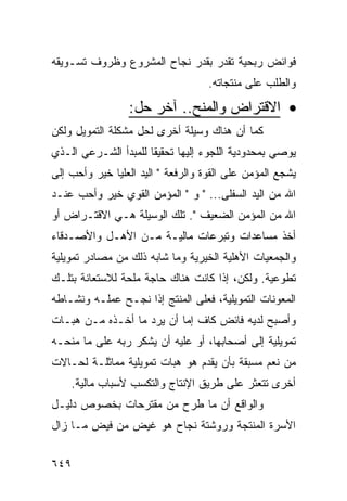 ‫ﻓﻭﺍﺌﺽ ﺭﺒﺤﻴﺔ ﺘﻘﺩﺭ ﺒﻘﺩﺭ ﻨﺠﺎﺡ ﺍﻟﻤﺸﺭﻭﻉ ﻭﻅﺭﻭﻑ ﺘﺴـﻭﻴﻘﻪ‬
                                    ‫ﻭﺍﻟﻁﻠﺏ ﻋﻠﻰ ﻤﻨﺘﺠﺎﺘﻪ.‬

                 ‫• ﺍﻻﻗﺘﺭﺍﺽ ﻭﺍﻟﻤﻨﺢ.. ﺁﺨﺭ ﺤل:‬
‫ﻜﻤﺎ ﺃﻥ ﻫﻨﺎﻙ ﻭﺴﻴﻠﺔ ﺃﺨﺭﻯ ﻟﺤل ﻤﺸﻜﻠﺔ ﺍﻟﺘﻤﻭﻴل ﻭﻟﻜﻥ‬
‫ﻴﻭﺼﻲ ﺒﻤﺤﺩﻭﺩﻴﺔ ﺍﻟﻠﺠﻭﺀ ﺇﻟﻴﻬﺎ ﺘﺤﻘﻴ ﹰﺎ ﻟﻠﻤﺒﺩﺃ ﺍﻟﺸـﺭﻋﻲ ﺍﻟـﺫﻱ‬
                      ‫ﻘ‬
‫ﻴﺸﺠﻊ ﺍﻟﻤﺅﻤﻥ ﻋﻠﻰ ﺍﻟﻘﻭﺓ ﻭﺍﻟﺭﻓﻌﺔ " ﺍﻟﻴﺩ ﺍﻟﻌﻠﻴﺎ ﺨﻴﺭ ﻭﺃﺤﺏ ﺇﻟﻰ‬
‫ﺍﷲ ﻤﻥ ﺍﻟﻴﺩ ﺍﻟﺴﻔﻠﻰ... " ﻭ " ﺍﻟﻤﺅﻤﻥ ﺍﻟﻘﻭﻱ ﺨﻴﺭ ﻭﺃﺤﺏ ﻋﻨـﺩ‬
‫ﺍﷲ ﻤﻥ ﺍﻟﻤﺅﻤﻥ ﺍﻟﻀﻌﻴﻑ ". ﺘﻠﻙ ﺍﻟﻭﺴﻴﻠﺔ ﻫـﻲ ﺍﻻﻗﺘـﺭﺍﺽ ﺃﻭ‬
‫ﺃﺨﺫ ﻤﺴﺎﻋﺩﺍﺕ ﻭﺘﺒﺭﻋﺎﺕ ﻤﺎﻟﻴـﺔ ﻤـﻥ ﺍﻷﻫـل ﻭﺍﻷﺼـﺩﻗﺎﺀ‬
‫ﻭﺍﻟﺠﻤﻌﻴﺎﺕ ﺍﻷﻫﻠﻴﺔ ﺍﻟﺨﻴﺭﻴﺔ ﻭﻤﺎ ﺸﺎﺒﻪ ﺫﻟﻙ ﻤﻥ ﻤﺼﺎﺩﺭ ﺘﻤﻭﻴﻠﻴﺔ‬
‫ﺘﻁﻭﻋﻴﺔ. ﻭﻟﻜﻥ، ﺇﺫﺍ ﻜﺎﻨﺕ ﻫﻨﺎﻙ ﺤﺎﺠﺔ ﻤﻠﺤﺔ ﻟﻼﺴﺘﻌﺎﻨﺔ ﺒﺘﻠـﻙ‬
‫ﺍﻟﻤﻌﻭﻨﺎﺕ ﺍﻟﺘﻤﻭﻴﻠﻴﺔ، ﻓﻌﻠﻰ ﺍﻟﻤﻨﺘﺞ ﺇﺫﺍ ﻨﺠـﺢ ﻋﻤﻠـﻪ ﻭﻨﺸـﺎﻁﻪ‬
‫ﻭﺃﺼﺒﺢ ﻟﺩﻴﻪ ﻓﺎﺌﺽ ﻜﺎﻑ ﺇﻤﺎ ﺃﻥ ﻴﺭﺩ ﻤﺎ ﺃﺨـﺫﻩ ﻤـﻥ ﻫﺒـﺎﺕ‬
‫ﺘﻤﻭﻴﻠﻴﺔ ﺇﻟﻰ ﺃﺼﺤﺎﺒﻬﺎ، ﺃﻭ ﻋﻠﻴﻪ ﺃﻥ ﻴﺸﻜﺭ ﺭﺒﻪ ﻋﻠﻰ ﻤﺎ ﻤﻨﺤـﻪ‬
‫ﻤﻥ ﻨﻌﻡ ﻤﺴﺒﻘﺔ ﺒﺄﻥ ﻴﻘﺩﻡ ﻫﻭ ﻫﺒﺎﺕ ﺘﻤﻭﻴﻠﻴﺔ ﻤﻤﺎﺜﻠـﺔ ﻟﺤـﺎﻻﺕ‬
    ‫ﺃﺨﺭﻯ ﺘﺘﻌﺜﺭ ﻋﻠﻰ ﻁﺭﻴﻕ ﺍﻹﻨﺘﺎﺝ ﻭﺍﻟﺘﻜﺴﺏ ﻷﺴﺒﺎﺏ ﻤﺎﻟﻴﺔ.‬
‫ﻭﺍﻟﻭﺍﻗﻊ ﺃﻥ ﻤﺎ ﻁﺭﺡ ﻤﻥ ﻤﻘﺘﺭﺤﺎﺕ ﺒﺨﺼﻭﺹ ﺩﻟﻴـل‬
‫ﺍﻷﺴﺭﺓ ﺍﻟﻤﻨﺘﺠﺔ ﻭﺭﻭﺸﺘﺔ ﻨﺠﺎﺡ ﻫﻭ ﻏﻴﺽ ﻤﻥ ﻓﻴﺽ ﻤـﺎ ﺯﺍل‬


‫٩٤٦‬
 