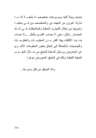 ‫ﻤﺘﺴ ‪‬ﺎ ﻭﻴﻤﻸ ﻜﺘ ‪‬ﺎ ﻭﻤﻭﺴﻭﻋﺎﺕ ﻤﺘﺨﺼﺼـﺔ ﺨﺎﺼـﺔ ﺇﺫﺍ ﻤـﺎ‬
                                ‫ﺒ‬          ‫ﻌ‬
‫ﺸﺎﺭﻙ ﺁﺨﺭﻭﻥ ﻤﻥ ﺍﻟﻤﻬﺘﻤـﻴﻥ ﻭﺍﻟﻤﺘﺨﺼﺼـﻴﻥ ﻓـﻲ ﺒﺤﺜﻬـﺎ‬
‫ﻭﺘﺩﻭﻴﻨﻬﺎ ﻤﻥ ﺨﻼل ﺍﻟﺘﺠﺎﺭﺏ ﺍﻟﻌﻤﻠﻴﺔ ﻭﺍﻟﻤﻼﺤﻅﺎﺕ ﻓـﻲ ﺫﻟـﻙ‬
‫ﺍﻟﻤﻀﻤﺎﺭ. ﻭﻟﻜﻥ، ﺤﺘﻰ ﻻ ﻴﺼﺎﺏ ﺍﻟﻘﺎﺭﺉ ﺒﺎﻟﻤﻠل.. ﻭﻻ ﻨﺼﺎﺏ‬
‫ﺒﻪ، ﻨﻭﺩ ﺍﻻﻜﺘﻔﺎﺀ ﺒﻬﺫﺍ ﺍﻟﻘﺩﺭ ﻤـﻥ ﺍﻟﻤﻌﻠﻭﻤـﺎﺕ ﻭﺍﻟﻤﻘﺘﺭﺤـﺎﺕ‬
‫ﻭﺍﻟﺘﻭﺼﻴﺎﺕ ﺒﺎﻹﻀﺎﻓﺔ ﺇﻟﻰ ﺇﻟﺤﺎﻕ ﺒﻌﺽ ﺍﻟﻤﻌﻠﻭﻤﺎﺕ ﺍﻷﺨـﺭﻯ‬
‫ﻋﻥ ﺍﻟﻤﻌﺎﺭﺽ ﻭﻭﺴﺎﺌل ﺍﻟﺩﻋﺎﻴﺔ ﻟﻠﻤﻨﺘﺞ ﻤﻥ ﺨـﻼل ﺍﻟﺘﺠـﺎﺭﺏ‬
          ‫ﺍﻟﻌﻤﻠﻴﺔ ﺍﻟﻔﻌﻠﻴﺔ ﻭﺫﻟﻙ ﻓﻲ ﺍﻟﻤﻠﺤﻕ ﺍﻟﻤﻌﺭﻭﺽ ﻤﺅﺨ ‪‬ﺍ.‬
            ‫ﺭ‬


      ‫ﻭﺍﷲ ﺍﻟﻤﻭﻓﻕ ﻤﻥ ﻗﺒل ﻭﻤﻥ ﺒﻌﺩ..‬




‫٠٥٦‬
 