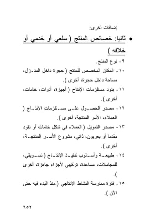 ‫ﺇﻀﺎﻓﺎﺕ ﺃﺨﺭﻯ:‬

‫• ﺜﺎﻨﻴﺎ: ﺨﺼﺎﺌﺹ ﺍﻟﻤﻨﺘﺞ ) ﺴﻠﻌﻲ ﺃﻭ ﺨﺩﻤﻲ ﺃﻭ‬
                                         ‫ﺨﻼﻓﻪ (‬
                                   ‫٩- ﻨﻭﻉ ﺍﻟﻤﻨﺘﺞ.‬
‫٠١- ﺍﻟﻤﻜﺎﻥ ﺍﻟﻤﺨﺼﺹ ﻟﻠﻤﻨﺘﺞ ) ﺤﺠﺭﺓ ﺩﺍﺨل ﺍﻟﻤﻨـﺯل،‬
                   ‫ﻤﺴﺎﺤﺔ ﺩﺍﺨل ﺤﺠﺭﺓ، ﺃﺨﺭﻯ (.‬
‫١١- ﺒﻨﻭﺩ ﻤﺴﺘﻠﺯﻤﺎﺕ ﺍﻹﻨﺘﺎﺝ ) ﺃﺠﻬﺯﺓ، ﺃﺩﻭﺍﺕ، ﺨﺎﻤﺎﺕ،‬
                                      ‫ﺃﺨﺭﻯ (.‬
‫٢١- ﻤﺼﺩﺭ ﺍﻟﺤﺼـﻭل ﻋﻠـﻰ ﻤﺴـﺘﻠﺯﻤﺎﺕ ﺍﻹﻨﺘـﺎﺝ )‬
                ‫ﺍﻟﻌﻤﻼﺀ، ﺍﻷﺴﺭ ﺍﻟﻤﻨﺘﺠﺔ، ﺃﺨﺭﻯ (.‬
‫٣١- ﻤﺼﺩﺭ ﺍﻟﺘﻤﻭﻴل ) ﺍﻟﻌﻤﻼﺀ ﻓﻲ ﺸﻜل ﺨﺎﻤﺎﺕ ﺃﻭ ﻨﻘﻭﺩ‬
‫ﻤﻘﺩ ‪‬ﺎ ﺃﻭ ﺒﻌﺭﺒﻭﻥ، ﺫﺍﺘﻲ، ﻤﺸﺭﻭﻉ ﺍﻷﺴـﺭ ﺍﻟﻤﻨﺘﺠـﺔ،‬
                                        ‫ﻤ‬
                                      ‫ﺃﺨﺭﻯ (.‬
‫ـﺎﺝ ) ـﻭﻴﻘﻲ،‬
     ‫ﺘﺴـ‬   ‫ـﻠﻭﺏ ـﺫ ﺍﻹﻨﺘـ‬
                  ‫ﺘﻨﻔﻴـ‬ ‫ـﺔ ﻭﺃﺴـ‬
                              ‫٤١- ﻁﺒﻴﻌـ‬
‫ﻟﻠﻤﺠﺎﻤﻼﺕ، ﻤﺴﺎﻋﺩﺓ، ﺘﺭﻜﻴﺒﻲ ﻷﺠﺯﺍﺀ ﺠﺎﻫﺯﺓ، ﺃﺨﺭﻯ‬
                                            ‫(.‬
‫٥١- ﻓﺘﺭﺓ ﻤﻤﺎﺭﺴﺔ ﺍﻟﻨﺸﺎﻁ ﺍﻹﻨﺘﺎﺠﻲ ) ﻤﻨﺫ ﺍﻟﺒﺩﺀ ﻓﻴﻪ ﺤﺘﻰ‬
                                       ‫ﺍﻵﻥ (.‬

‫٢٥٦‬
 