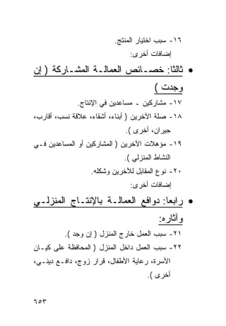 ‫٦١- ﺴﺒﺏ ﺍﺨﺘﻴﺎﺭ ﺍﻟﻤﻨﺘﺞ.‬
                              ‫ﺇﻀﺎﻓﺎﺕ ﺃﺨﺭﻯ:‬

‫• ﺜﺎﻟﺜﺎ: ﺨﺼـﺎﺌﺹ ﺍﻟﻌﻤﺎﻟـﺔ ﺍﻟﻤﺸـﺎﺭﻜﺔ ) ﺇﻥ‬
                                       ‫ﻭﺠﺩﺕ (‬
             ‫٧١- ﻤﺸﺎﺭﻜﻴﻥ ـ ﻤﺴﺎﻋﺩﻴﻥ ﻓﻲ ﺍﻹﻨﺘﺎﺝ.‬
‫٨١- ﺼﻠﺔ ﺍﻵﺨﺭﻴﻥ ) ﺃﺒﻨﺎﺀ، ﺃﺸﻘﺎﺀ، ﻋﻼﻗﺔ ﻨﺴﺏ، ﺃﻗﺎﺭﺏ،‬
                             ‫ﺠﻴﺭﺍﻥ، ﺃﺨﺭﻯ (.‬
‫٩١- ﻤﺅﻫﻼﺕ ﺍﻵﺨﺭﻴﻥ ) ﺍﻟﻤﺸﺎﺭﻜﻴﻥ ﺃﻭ ﺍﻟﻤﺴﺎﻋﺩﻴﻥ ﻓـﻲ‬
                            ‫ﺍﻟﻨﺸﺎﻁ ﺍﻟﻤﻨﺯﻟﻲ (.‬
                  ‫٠٢- ﻨﻭﻉ ﺍﻟﻤﻘﺎﺒل ﻟﻶﺨﺭﻴﻥ ﻭﺸﻜﻠﻪ.‬
                              ‫ﺇﻀﺎﻓﺎﺕ ﺃﺨﺭﻯ:‬

‫• ﺭﺍﺒ ‪‬ﺎ: ﺩﻭﺍﻓﻊ ﺍﻟﻌﻤﺎﻟـﺔ ﺒﺎﻹﻨﺘـﺎﺝ ﺍﻟﻤﻨﺯﻟـﻲ‬
                                   ‫ﻌ‬
                                        ‫ﻭﺁﺜﺎﺭﻩ:‬
         ‫١٢- ﺴﺒﺏ ﺍﻟﻌﻤل ﺨﺎﺭﺝ ﺍﻟﻤﻨﺯل ) ﺇﻥ ﻭﺠﺩ (.‬
‫٢٢- ﺴﺒﺏ ﺍﻟﻌﻤل ﺩﺍﺨل ﺍﻟﻤﻨﺯل ) ﺍﻟﻤﺤﺎﻓﻅﺔ ﻋﻠﻰ ﻜﻴـﺎﻥ‬
‫ﺍﻷﺴﺭﺓ، ﺭﻋﺎﻴﺔ ﺍﻷﻁﻔﺎل، ﻗﺭﺍﺭ ﺯﻭﺝ، ﺩﺍﻓـﻊ ﺩﻴﻨـﻲ،‬
                                    ‫ﺃﺨﺭﻯ (.‬


‫٣٥٦‬
 