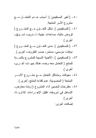 ‫٠٤- ) ﻟﻐﻴﺭ ﺍﻟﻤﺴﺘﻔﻴﺩﻴﻥ (: ﺃﺴﺒﺎﺏ ﻋـﺩﻡ ﺍﻟﺘﻌﺎﻤـل ﻤـﻊ‬
                          ‫ﻤﺸﺭﻭﻉ ﺍﻷﺴﺭ ﺍﻟﻤﻨﺘﺠﺔ.‬
‫١٤- ) ﻟﻠﻤﺴﺘﻔﻴﺩﻴﻥ (: ﺸﻜل ﺍﻟﺘﻌـﺎﻭﻥ ﻤـﻊ ﺍﻟﻤﺸـﺭﻭﻉ )‬
‫ﻗﺭﻭﺽ ﻤﺎﻟﻴﺔ، ﻤﺴﺎﻋﺩﺍﺕ ﻋﻴﻨﻴﺔ، ﺘـﺩﺭﻴﺏ، ﺘﺴـﻭﻴﻕ،‬
                                       ‫ﺃﺨﺭﻯ (.‬
‫٢٤- ) ﻟﻠﻤﺴﺘﻔﻴﺩﻴﻥ (: ﻤﺩﻯ ﺍﻟﺘﻌـﺎﻭﻥ ﻤـﻊ ﺍﻟﻤﺸـﺭﻭﻉ )‬
‫ﻤﺅﻗﺕ، ﻤﻭﺴﻤﻲ، ﻤﺴﺘﻤﺭ، ﺤﺴﺏ ﺍﻟﻅﺭﻭﻑ، ﺃﺨﺭﻯ (.‬
‫٣٤- ) ﻟﻠﻤﺴﺘﻔﻴﺩﻴﻥ (: ﺍﻷﻫﻤﻴﺔ ﺍﻟﻨﺴﺒﻴﺔ ﻟﻠﻤﺸﺭﻭﻉ ﺒﺎﻟﻨﺴـﺒﺔ‬
‫ﻟﻠﻤﻨﺘﺞ ) ﺍﻟﺘﻌﺎﻤل ﻤﻌﻪ ﻭﺤﺩﻩ، ﻫﻨﺎﻙ ﺠﻬـﺎﺕ ﺃﺨـﺭﻯ،‬
                                       ‫ﺃﺨﺭﻯ (.‬
‫٤٤- ﻤﻌﻭﻗﺎﺕ ﻭﻤﺸﺎﻜل ﺍﻟﺘﻌﺎﻤل ﻤـﻊ ﻤﺸـﺭﻭﻉ ﺍﻷﺴـﺭ‬
  ‫ﺍﻟﻤﻨﺘﺠﺔ ) ﺍﻟﻤﺤﺴﻭﺒﻴﺔ، ﻋﺩﻡ ﻜﻔﺎﺀﺓ ﺍﻟﻤﻨﺘﺞ، ﺃﺨﺭﻯ (.‬
‫٥٤- ﻤﻘﺘﺭﺤﺎﺕ ﻟﺘﺤﺴﻴﻥ ﺃﺩﺍﺀ ﺍﻟﻤﺸﺭﻭﻉ ) ﺯﻴﺎﺩﺓ ﻤﻌﺎﺭﺽ،‬
‫ﺍﻟﺘﺴﺎﻫل ﻓﻲ ﺸﺭﻭﻁﻪ، ﺘﻘﻠﻴل ﺍﻹﺠـﺭﺍﺀﺍﺕ ﺍﻹﺩﺍﺭﻴـﺔ،‬
                                       ‫ﺃﺨﺭﻯ (.‬
                                 ‫ﺇﻀﺎﻓﺎﺕ ﺃﺨﺭﻯ:‬




‫٧٥٦‬
 