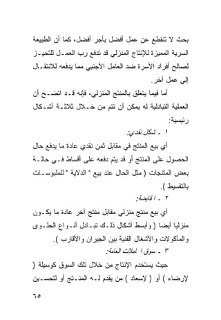 ‫ﺒﺤﺙ ﻻ ﺘﻨﻘﻁﻊ ﻋﻥ ﻋﻤل ﺃﻓﻀل ﺒﺄﺠﺭ ﺃﻓﻀل، ﻜﻤﺎ ﺃﻥ ﺍﻟﻁﺒﻴﻌﺔ‬
‫ﺍﻟﺴﺭﻴﺔ ﺍﻟﻤﻤﻴﺯﺓ ﻟﻺﻨﺘﺎﺝ ﺍﻟﻤﻨﺯﻟﻲ ﻗﺩ ﺘﺩﻓﻊ ﺭﺏ ﺍﻟﻌﻤـل ﻟﻠﺘﺤﻴـﺯ‬
‫ﻟﺼﺎﻟﺢ ﺃﻓﺭﺍﺩ ﺍﻷﺴﺭﺓ ﻀﺩ ﺍﻟﻌﺎﻤل ﺍﻷﺠﻨﺒﻲ ﻤﻤﺎ ﻴﺩﻓﻌﻪ ﻟﻼﻨﺘﻘـﺎل‬
                                          ‫ﺇﻟﻰ ﻋﻤل ﺁﺨﺭ.‬
‫ﺃﻤﺎ ﻓﻴﻤﺎ ﻴﺘﻌﻠﻕ ﺒﺎﻟﻤﻨﺘﺞ ﺍﻟﻤﻨﺯﻟﻲ، ﻓﺈﻨﻪ ﻗـﺩ ﺍﺘﻀـﺢ ﺃﻥ‬
‫ﺍﻟﻌﻤﻠﻴﺔ ﺍﻟﺘﺒﺎﺩﻟﻴﺔ ﻟﻪ ﻴﻤﻜﻥ ﺃﻥ ﺘﺘﻡ ﻤﻥ ﺨـﻼل ﺜﻼﺜـﺔ ﺃﺸـﻜﺎل‬
                                                    ‫ﺭﺌﻴﺴﻴﺔ:‬
                                  ‫١ ـ ﺷﻜﻞ ﻧﻘﺪﻱ:‬
‫ﺃﻱ ﺒﻴﻊ ﺍﻟﻤﻨﺘﺞ ﻓﻲ ﻤﻘﺎﺒل ﺜﻤﻥ ﻨﻘﺩﻱ ﻋﺎﺩﺓ ﻤﺎ ﻴﺩﻓﻊ ﺤﺎل‬
‫ﺍﻟﺤﺼﻭل ﻋﻠﻰ ﺍﻟﻤﻨﺘﺞ ﺃﻭ ﻗﺩ ﻴﺘﻡ ﺩﻓﻌﻪ ﻋﻠﻰ ﺃﻗﺴﺎﻁ ﻓـﻲ ﺤﺎﻟـﺔ‬
‫ﺒﻌﺽ ﺍﻟﻤﺘﻨﺠﺎﺕ ) ﻤﺜل ﺍﻟﺤﺎل ﻋﻨﺩ ﺒﻴﻊ " ﺍﻟﺩﻻﻴﺔ " ﻟﻠﻤﻠﺒﻭﺴـﺎﺕ‬
                                              ‫ﺒﺎﻟﺘﻘﺴﻴﻁ (.‬
                                     ‫٢ ـ ﺍﳌﻘﺎﻳﻀﺔ:‬
‫ﺃﻱ ﺒﻴﻊ ﻤﻨﺘﺞ ﻤﻨﺯﻟﻲ ﻤﻘﺎﺒل ﻤﻨﺘﺞ ﺁﺨﺭ ﻋﺎﺩﺓ ﻤﺎ ﻴﻜـﻭﻥ‬
‫ﻤﻨﺯﻟ ‪‬ﺎ ﺃﻴ ‪‬ﺎ ) ﻭﺃﺒﺴﻁ ﺃﺸﻜﺎل ﺫﻟـﻙ ﺘﺒـﺎﺩل ﺃﻨـﻭﺍﻉ ﺍﻟﺤﻠـﻭﻯ‬
                                          ‫ﻴ ﻀ‬
       ‫ﻭﺍﻟﻤﺄﻜﻭﻻﺕ ﻭﺍﻷﺸﻐﺎل ﺍﻟﻔﻨﻴﺔ ﺒﻴﻥ ﺍﻟﺠﻴﺭﺍﻥ ﻭﺍﻷﻗﺎﺭﺏ (.‬
                          ‫٣ ـ ﺳﻮﻕ ﺍ‪‬ﺎﻣﻼﺕ ﺍﻟﻌﺎﻣﺔ:‬
‫ﺤﻴﺙ ﻴﺴﺘﺨﺩﻡ ﺍﻹﻨﺘﺎﺝ ﻤﻥ ﺨﻼل ﺘﻠﻙ ﺍﻟﺴﻭﻕ ﻜﻭﺴﻴﻠﺔ )‬
‫ﻹﺭﻀﺎﺀ ( ﺃﻭ ) ﻹﺴﻌﺎﺩ ( ﻤﻥ ﻴﻘﺩﻡ ﻟـﻪ ﺍﻟﻤﻨـﺘﺞ ﺃﻭ ﻟﺘﺤﺴـﻴﻥ‬

‫٥٦‬
 