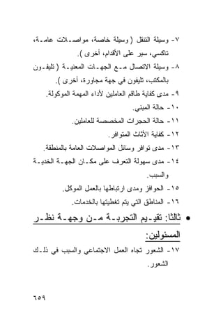 ‫٧- ﻭﺴﻴﻠﺔ ﺍﻟﺘﻨﻘل ) ﻭﺴﻴﻠﺔ ﺨﺎﺼﺔ، ﻤﻭﺍﺼـﻼﺕ ﻋﺎﻤـﺔ،‬
              ‫ﺘﺎﻜﺴﻲ، ﺴﻴﺭ ﻋﻠﻰ ﺍﻷﻗﺩﺍﻡ، ﺃﺨﺭﻯ (.‬
‫٨- ﻭﺴﻴﻠﺔ ﺍﻻﺘﺼﺎل ﻤـﻊ ﺍﻟﺠﻬـﺎﺕ ﺍﻟﻤﻌﻨﻴـﺔ ) ﺘﻠﻴﻔـﻭﻥ‬
      ‫ﺒﺎﻟﻤﻜﺘﺏ، ﺘﻠﻴﻔﻭﻥ ﻓﻲ ﺠﻬﺔ ﻤﺠﺎﻭﺭﺓ، ﺃﺨﺭﻯ (.‬
   ‫٩- ﻤﺩﻯ ﻜﻔﺎﻴﺔ ﻁﺎﻗﻡ ﺍﻟﻌﺎﻤﻠﻴﻥ ﻷﺩﺍﺀ ﺍﻟﻤﻬﻤﺔ ﺍﻟﻤﻭﻜﻭﻟﺔ.‬
                                  ‫٠١- ﺤﺎﻟﺔ ﺍﻟﻤﺒﻨﻲ.‬
            ‫١١- ﺤﺎﻟﺔ ﺍﻟﺤﺠﺭﺍﺕ ﺍﻟﻤﺨﺼﺼﺔ ﻟﻠﻌﺎﻤﻠﻴﻥ.‬
                         ‫٢١- ﻜﻔﺎﻴﺔ ﺍﻷﺜﺎﺙ ﺍﻟﻤﺘﻭﺍﻓﺭ.‬
   ‫٣١- ﻤﺩﻯ ﺘﻭﺍﻓﺭ ﻭﺴﺎﺌل ﺍﻟﻤﻭﺍﺼﻼﺕ ﺍﻟﻌﺎﻤﺔ ﺒﺎﻟﻤﻨﻁﻘﺔ.‬
‫٤١- ﻤﺩﻯ ﺴﻬﻭﻟﺔ ﺍﻟﺘﻌﺭﻑ ﻋﻠﻰ ﻤﻜـﺎﻥ ﺍﻟﺠﻬـﺔ ﺍﻟﺨﺩﻴـﺔ‬
                                       ‫ﻭﺍﻟﺴﺒﺏ.‬
         ‫٥١- ﺍﻟﺤﻭﺍﻓﺯ ﻭﻤﺩﻯ ﺍﺭﺘﺒﺎﻁﻬﺎ ﺒﺎﻟﻌﻤل ﺍﻟﻤﻭﻜل.‬
            ‫٦١- ﺍﻟﻤﻨﺎﻁﻕ ﺍﻟﺘﻲ ﻴﺘﻡ ﺘﻐﻁﻴﺘﻬﺎ ﺒﺎﻟﺨﺩﻤﺎﺕ.‬
‫• ﺜﺎﻟ ﹰﺎ: ﺘﻘﻴـﻴﻡ ﺍﻟﺘﺠﺭﺒـﺔ ﻤـﻥ ﻭﺠﻬـﺔ ﻨﻅـﺭ‬
                                 ‫ﺜ‬
                                      ‫ﺍﻟﻤﺴﺌﻭﻟﻴﻥ:‬
‫٧١- ﺍﻟﺸﻌﻭﺭ ﺘﺠﺎﻩ ﺍﻟﻌﻤل ﺍﻻﺠﺘﻤﺎﻋﻲ ﻭﺍﻟﺴﺒﺏ ﻓﻲ ﺫﻟـﻙ‬
                                       ‫ﺍﻟﺸﻌﻭﺭ.‬



‫٩٥٦‬
 