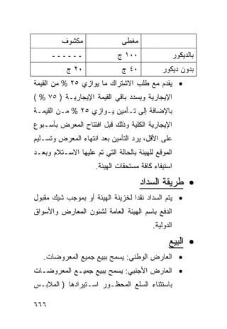 ‫ﻤﻜﺸﻭﻑ‬                 ‫ﻤﻐﻁﻰ‬
      ‫ــــــ‬                 ‫٠٠١ ﺝ‬               ‫ﺒﺎﻟﺩﻴﻜﻭﺭ‬
           ‫٠٢ ﺝ‬                ‫٠٤ ﺝ‬          ‫ﺒﺩﻭﻥ ﺩﻴﻜﻭﺭ‬
‫• ﻴﻘﺩﻡ ﻤﻊ ﻁﻠﺏ ﺍﻻﺸﺘﺭﺍﻙ ﻤﺎ ﻴﻭﺍﺯﻱ ٥٢ % ﻤﻥ ﺍﻟﻘﻴﻤﺔ‬
‫ﺍﻹﻴﺠﺎﺭﻴﺔ ﻭﻴﺴﺩﺩ ﺒﺎﻗﻲ ﺍﻟﻘﻴﻤﺔ ﺍﻹﻴﺠﺎﺭﻴـﺔ ) ٥٧ % (‬
‫ﺒﺎﻹﻀﺎﻓﺔ ﺇﻟﻰ ﺘـﺄﻤﻴﻥ ﻴـﻭﺍﺯﻱ ٥٢ % ﻤـﻥ ﺍﻟﻘﻴﻤـﺔ‬
‫ﺍﻹﻴﺠﺎﺭﻴﺔ ﺍﻟﻜﻠﻴﺔ ﻭﺫﻟﻙ ﻗﺒل ﺍﻓﺘﺘﺎﺡ ﺍﻟﻤﻌﺭﺽ ﺒﺄﺴـﺒﻭﻉ‬
‫ﻋﻠﻰ ﺍﻷﻗل، ﻴﺭﺩ ﺍﻟﺘﺄﻤﻴﻥ ﺒﻌﺩ ﺍﻨﺘﻬﺎﺀ ﺍﻟﻤﻌﺭﺽ ﻭﺘﺴـﻠﻴﻡ‬
‫ﺍﻟﻤﻭﻗﻊ ﻟﻠﻬﻴﺌﺔ ﺒﺎﻟﺤﺎﻟﺔ ﺍﻟﺘﻲ ﺘﻡ ﻋﻠﻴﻬﺎ ﺍﻻﺴـﺘﻼﻡ ﻭﺒﻌـﺩ‬
                     ‫ﺍﺴﺘﻴﻔﺎﺀ ﻜﺎﻓﺔ ﻤﺴﺘﺤﻘﺎﺕ ﺍﻟﻬﻴﺌﺔ.‬
                                      ‫• ﻁﺭﻴﻘﺔ ﺍﻟﺴﺩﺍﺩ‬
‫• ﻴﺘﻡ ﺍﻟﺴﺩﺍﺩ ﻨﻘ ‪‬ﺍ ﻟﺨﺯﻴﻨﺔ ﺍﻟﻬﻴﺌﺔ ﺃﻭ ﺒﻤﻭﺠﺏ ﺸﻴﻙ ﻤﻘﺒﻭل‬
                                  ‫ﺩ‬
‫ﺍﻟﺩﻓﻊ ﺒﺎﺴﻡ ﺍﻟﻬﻴﺌﺔ ﺍﻟﻌﺎﻤﺔ ﻟﺸﺌﻭﻥ ﺍﻟﻤﻌﺎﺭﺽ ﻭﺍﻷﺴﻭﺍﻕ‬
                                          ‫ﺍﻟﺩﻭﻟﻴﺔ.‬

                                                ‫• ﺍﻟﺒﻴﻊ‬
   ‫• ﺍﻟﻌﺎﺭﺽ ﺍﻟﻭﻁﻨﻲ: ﻴﺴﻤﺢ ﺒﺒﻴﻊ ﺠﻤﻴﻊ ﺍﻟﻤﻌﺭﻭﻀﺎﺕ.‬
‫• ﺍﻟﻌﺎﺭﺽ ﺍﻷﺠﻨﺒﻲ: ﻴﺴﻤﺢ ﺒﺒﻴﻊ ﺠﻤﻴـﻊ ﺍﻟﻤﻌﺭﻭﻀـﺎﺕ‬
‫ﺒﺎﺴﺘﺜﻨﺎﺀ ﺍﻟﺴﻠﻊ ﺍﻟﻤﺤﻅـﻭﺭ ﺍﺴـﺘﻴﺭﺍﺩﻫﺎ ) ﺍﻟﻤﻼﺒـﺱ‬

‫٦٦٦‬
 