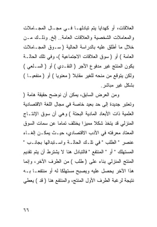 ‫ﺍﻟﻌﻼﻗﺎﺕ، ﺃﻭ ﻜﻬﺩﺍﻴﺎ ﻴﺘﻡ ﺘﺒﺎﺩﻟﻬـﺎ ﻓـﻲ ﻤﺠـﺎل ﺍﻟﻤﺠـﺎﻤﻼﺕ‬
‫ﻭﺍﻟﻤﻌﺎﻤﻼﺕ ﺍﻟﺸﺨﺼﻴﺔ ﻭﺍﻟﻌﻼﻗﺎﺕ ﺍﻟﻌﺎﻤﺔ.. ﺇﻟﺦ. ﻭﺫﻟـﻙ ﻤـﻥ‬
‫ﺨﻼل ﻤﺎ ﺃﻁﻠﻕ ﻋﻠﻴﻪ ﺒﺎﻟﺩﺭﺍﺴﺔ ﺍﻟﺤﺎﻟﻴﺔ ) ﺴـﻭﻕ ﺍﻟﻤﺠـﺎﻤﻼﺕ‬
‫ﺍﻟﻌﺎﻤﺔ ( ﺃﻭ ) ﺴﻭﻕ ﺍﻟﻌﻼﻗﺎﺕ ﺍﻻﺠﺘﻤﺎﻋﻴﺔ (، ﻭﻓﻲ ﺘﻠﻙ ﺍﻟﺤﺎﻟـﺔ‬
‫ﻴﻜﻭﻥ ﺍﻟﻤﻨﺘﺞ ﻏﻴﺭ ﻤﺩﻓﻭﻉ ﺍﻷﺠﺭ ) ﺍﻟﻨﻘـﺩﻱ ( ﺃﻭ ) ﺍﻟﺴـﻠﻌﻲ (‬
‫ﻭﻟﻜﻥ ﻴﺘﻭﻗﻊ ﻤﻥ ﻤﻨﺤﻪ ﻟﻠﻐﻴﺭ ﻤﻘﺎﺒﻼ ) ﻤﻌﻨﻭ ‪‬ﺎ ( ﺃﻭ ) ﻤﻨﻔﻌ ‪‬ـﺎ (‬
    ‫ﻴ‬              ‫ﻴ‬
                                         ‫ﺒﺸﻜل ﻏﻴﺭ ﻤﺒﺎﺸﺭ.‬
‫ﻭﻤﻥ ﺍﻟﻌﺭﺽ ﺍﻟﺴﺎﺒﻕ، ﻴﻤﻜﻥ ﺃﻥ ﻨﻭﻀﺢ ﺤﻘﻴﻘﺔ ﻫﺎﻤﺔ )‬
‫ﻭﺘﻌﺘﺒﺭ ﺠﺩﻴﺩﺓ ﺇﻟﻰ ﺤﺩ ﺒﻌﻴﺩ ﺨﺎﺼﺔ ﻓﻲ ﻤﺠﺎل ﺍﻟﻠﻐﺔ ﺍﻻﻗﺘﺼﺎﺩﻴﺔ‬
‫ﺍﻟﻌﻠﻤﻴﺔ ﺫﺍﺕ ﺍﻷﺒﻌﺎﺩ ﺍﻟﻤﺎﺩﻴﺔ ﺍﻟﺒﺤﺘﺔ ( ﻭﻫﻲ ﺃﻥ ﺴﻭﻕ ﺍﻹﻨﺘـﺎﺝ‬
‫ﺍﻟﻤﻨﺯﻟﻲ ﻗﺩ ﻴﺘﺨﺫ ﺸﻜﻼ ﻤﻤﻴ ‪‬ﺍ ﻴﺨﺘﻠﻑ ﺘﻤﺎ ‪‬ﺎ ﻋﻥ ﺴﻤﺎﺕ ﺍﻟﺴﻭﻕ‬
               ‫ﻤ‬            ‫ﺯ‬
‫ﺍﻟﻤﻌﺘﺎﺩ ﻤﻌﺭﻓﺘﻪ ﻓﻲ ﺍﻷﺩﺏ ﺍﻻﻗﺘﺼﺎﺩﻱ، ﺤﻴـﺙ ﻴﻤﻜـﻥ ﺇﻟﻐـﺎﺀ‬
‫ﻋﻨﺼﺭ " ﺍﻟﻁﻠﺏ " ﻓﻲ ﺘﻠـﻙ ﺍﻟﺤﺎﻟـﺔ ﻭﺍﺴـﺘﺒﺩﺍﻟﻬﺎ ﺒﺠﺎﻨـﺏ "‬
‫ﺍﻟﻤﺴﺘﻬﻠﻙ " ﺃﻭ " ﺍﻟﻤﻨﺘﻔﻊ " ﻓﺎﻟﺘﺒﺎﺩل ﻫﻨﺎ ﻻ ﻴﺸﺘﺭﻁ ﺃﻥ ﻴﺘﻡ ﺘﻘﺩﻴﻡ‬
‫ﺍﻟﻤﻨﺘﺞ ﺍﻟﻤﻨﺯﻟﻲ ﺒﻨﺎﺀ ﻋﻠﻰ ) ﻁﻠﺏ ( ﻤﻥ ﺍﻟﻁﺭﻑ ﺍﻵﺨﺭ، ﻭﺇﻨﻤﺎ‬
‫ﻫﺫﺍ ﺍﻵﺨﺭ ﻴﺤﺼل ﻋﻠﻴﻪ ﻭﻴﺼﺒﺢ ﻤﺴﺘﻬﻠ ﹰﺎ ﻟﻪ ﺃﻭ ﻤﻨﺘﻔ ‪‬ـﺎ ﺒـﻪ‬
      ‫ﻌ‬             ‫ﻜ‬
‫ﻨﺘﻴﺠﺔ ﻟﺭﻏﺒﺔ ﺍﻟﻁﺭﻑ ﺍﻷﻭل ﺍﻟﻤﻨﺘﺞ، ﻭﺍﻟﻤﻨﺘﻔﻊ ﻫﻨﺎ ) ﻗﺩ ( ﻴﻌﻁﻲ‬




‫٦٦‬
 