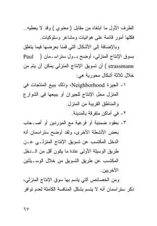 ‫ﺍﻟﻁﺭﻑ ﺍﻷﻭل ﻤﺎ ﺍﺒﺘﻐﺎﻩ ﻤﻥ ﻤﻘﺎﺒل ) ﻤﻌﻨﻭﻱ ( ﻭﻗﺩ ﻻ ﻴﻌﻁﻴﻪ..‬
        ‫ﻓﻜﻠﻬﺎ ﺃﻤﻭﺭ ﻗﺎﺌﻤﺔ ﻋﻠﻰ ﻫﻭﺍﺌﻴﺎﺕ ﻭﻤﺸﺎﻋﺭ ﻭﺴﻠﻭﻜﻴﺎﺕ.‬
‫ﻭﺒﺎﻹﻀﺎﻓﺔ ﺇﻟﻰ ﺍﻷﺸﻜﺎل ﺍﻟﺘﻲ ﻗﻤﻨﺎ ﺒﻌﺭﻀﻬﺎ ﻓﻴﻤﺎ ﻴﺘﻌﻠﻕ‬
‫‪Paul‬‬    ‫ﺒﺴﻭﻕ ﺍﻹﻨﺘﺎﺝ ﺍﻟﻤﻨﺯﻟﻲ، ﺃﻭﻀﺢ ﺒـﻭل ﺴﺘﺭﺍﺴـﻤﺎﻥ )‬
‫‪ ( strassmann‬ﺃﻥ ﺘﺴﻭﻴﻕ ﺍﻹﻨﺘﺎﺝ ﺍﻟﻤﻨﺯﻟﻲ ﻴﻤﻜﻥ ﺃﻥ ﻴﺘﻡ ﻤﻥ‬
                          ‫ﺨﻼل ﺜﻼﺜﺔ ﺃﺸﻜﺎل ﻤﺤﻭﺭﻴﺔ ﻫﻲ:‬
‫١- ﺍﻟﺠﻴﺭﺓ ‪ ،Neighborhood‬ﻭﺫﻟﻙ ﺒﺒﻴﻊ ﺍﻟﻤﻨﺘﺠﺎﺕ ﻓﻲ‬
‫ﺍﻟﻤﻨﺯل ﻤﺤل ﺍﻹﻨﺘﺎﺝ ﻟﻠﺠﻴﺭﺍﻥ ﺃﻭ ﺒﺒﻴﻌﻬﺎ ﻓﻲ ﺍﻟﺸﻭﺍﺭﻉ‬
                     ‫ﻭﺍﻟﻤﻨﺎﻁﻕ ﺍﻟﻘﺭﻴﺒﺔ ﻤﻥ ﺍﻟﻤﻨﺯل.‬
                        ‫٢- ﻓﻲ ﺃﻤﺎﻜﻥ ﻤﺘﻔﺭﻗﺔ ﺒﺎﻟﻤﺩﻴﻨﺔ.‬
‫٣- ﺒﻌﻘﻭﺩ ﻀﻤﻨﻴﺔ ﺃﻭ ﻓﺭﻋﻴﺔ ﻤﻊ ﺍﻟﻤﻭﺭﺩﻴﻥ ﺃﻭ ﺃﺼـﺤﺎﺏ‬
‫ﺒﻌﺽ ﺍﻷﻨﺸﻁﺔ ﺍﻷﺨﺭﻯ، ﻭﻟﻘﺩ ﺃﻭﻀﺢ ﺴﺘﺭﺍﺴﻤﺎﻥ ﺃﻨﻪ‬
‫ﺍﻟﺩﺨل ﺍﻟﻤﻜﺘﺴﺏ ﻋﻥ ﺘﺴﻭﻴﻕ ﺍﻹﻨﺘﺎﺝ ﺍﻟﻤﻨﺯﻟـﻲ ﻋـﻥ‬
‫ﻁﺭﻴﻕ ﺍﻟﻭﺴﻴﻠﺔ ﺍﻷﻭﻟﻰ ﻋﺎﺩﺓ ﻤﺎ ﻴﻜﻭﻥ ﺃﻗل ﻤﻥ ﺍﻟـﺩﺨل‬
‫ﺍﻟﻤﻜﺘﺴﺏ ﻋﻥ ﻁﺭﻴﻕ ﺍﻟﺘﺴﻭﻴﻕ ﻤﻥ ﺨﻼل ﺍﻟﻭﺴـﻴﻠﺘﻴﻥ‬
                                       ‫ﺍﻷﺨﺭﻴﻴﻥ.‬
‫ﻭﻤﻥ ﺍﻟﺨﺼﺎﺌﺹ ﺍﻟﺘﻲ ﻴﺘﺴﻡ ﺒﻬﺎ ﺴﻭﻕ ﺍﻹﻨﺘﺎﺝ ﺍﻟﻤﻨﺯﻟﻲ،‬
‫ﺫﻜﺭ ﺴﺘﺭﺍﺴﻤﺎﻥ ﺃﻨﻪ ﻻ ﻴﺘﺴﻡ ﺒﺸﻜل ﺍﻟﻤﻨﺎﻓﺴﺔ ﺍﻟﻜﺎﻤﻠﺔ ﻟﻌﺩﻡ ﺘﻭﺍﻓﺭ‬


‫٧٦‬
 