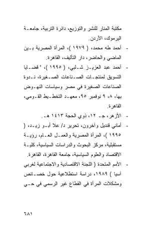 ‫ﻤﻜﺘﺒﺔ ﺍﻟﻤﻨﺎﺭ ﻟﻠﻨﺸﺭ ﻭﺍﻟﺘﻭﺯﻴﻊ، ﺩﺍﺌﺭﺓ ﺍﻟﺘﺭﺒﻴﺔ، ﺠﺎﻤﻌـﺔ‬
                                 ‫ﺍﻟﻴﺭﻤﻭﻙ، ﺍﻷﺭﺩﻥ.‬
‫- ﺃﺤﻤﺩ ﻁﻪ ﻤﺤﻤﺩ، ) ٩٧٩١ (، ﺍﻟﻤﺭﺃﺓ ﺍﻟﻤﺼﺭﻴﺔ ﺒـﻴﻥ‬
           ‫ﺍﻟﻤﺎﻀﻲ ﻭﺍﻟﺤﺎﻀﺭ، ﺩﺍﺭ ﺍﻟﺘﺄﻟﻴﻑ، ﺍﻟﻘﺎﻫﺭﺓ.‬
‫- ﺃﺤﻤﺩ ﻋﺒﺩ ﺍﻟﻌﺯﻴـﺯ ﺸـﻠﺒﻲ، ) ٥٩٩١ (، " ﻗﻀـﺎﻴﺎ‬
‫ﺍﻟﺘﺴﻭﻴﻕ ﻟﻤﻨﺘﺠـﺎﺕ ﺍﻟﺼـﻨﺎﻋﺎﺕ ﺍﻟﺼـﻐﻴﺭﺓ، ﻨـﺩﻭﺓ‬
‫ﺍﻟﺼﻨﺎﻋﺎﺕ ﺍﻟﺼﻐﻴﺭﺓ ﻓﻲ ﻤﺼﺭ ﻭﺴﻴﺎﺴﺎﺕ ﺍﻟﻨﻬـﻭﺽ‬
‫ﺒﻬﺎ، ٨، ٩ ﻨﻭﻓﻤﺒﺭ ٥٩، ﻤﻌﻬـﺩ ﺍﻟﺘﺨﻁـﻴﻁ ﺍﻟﻘـﻭﻤﻲ،‬
                                          ‫ﺍﻟﻘﺎﻫﺭﺓ.‬
        ‫- ﺍﻷﺯﻫﺭ، ﺠـ ٢١، ﺫﻭﻱ ﺍﻟﺤﺠﺔ ٣١٤١ ﻫـ.‬
‫- ﺃﻤﺎﻨﻲ ﻗﻨﺩﻴل ﻭﺁﺨﺭﻭﻥ، ﺘﺤﺭﻴﺭ ﺩ/ ﻋﻼ ﺃﺒـﻭ ﺯﻴـﺩ، )‬
‫٥٩٩١ (، ﺍﻟﻤﺭﺃﺓ ﺍﻟﻤﺼﺭﻴﺔ ﻭﺍﻟﻌﻤـل ﺍﻟﻌـﺎﻡ، ﺭﺅﻴـﺔ‬
‫ﻤﺴﺘﻘﺒﻠﻴﺔ، ﻤﺭﻜﺯ ﺍﻟﺒﺤﻭﺙ ﻭﺍﻟﺩﺭﺍﺴﺎﺕ ﺍﻟﺴﻴﺎﺴﻴﺔ، ﻜﻠﻴـﺔ‬
 ‫ﺍﻻﻗﺘﺼﺎﺩ ﻭﺍﻟﻌﻠﻭﻡ ﺍﻟﺴﻴﺎﺴﻴﺔ، ﺠﺎﻤﻌﺔ ﺍﻟﻘﺎﻫﺭﺓ، ﺍﻟﻘﺎﻫﺭﺓ.‬
‫- ﺍﻷﻤﻡ ﺍﻟﻤﺘﺤﺩﺓ ) ﺍﻟﻠﺠﻨﺔ ﺍﻻﻗﺘﺼﺎﺩﻴﺔ ﻭﺍﻻﺠﺘﻤﺎﻋﻴﺔ ﻟﻐﺭﺒﻲ‬
‫ﺁﺴﻴﺎ ( ٩٨٩١، ﺩﺭﺍﺴﺔ ﺍﺴﺘﻁﻼﻋﻴﺔ ﺤﻭل ﺨﺼـﺎﺌﺹ‬
‫ﻭﻤﺸﻜﻼﺕ ﺍﻟﻤﺭﺃﺓ ﻓﻲ ﺍﻟﻘﻁﺎﻉ ﻏﻴﺭ ﺍﻟﺭﺴﻤﻲ ﻓﻲ ﺤـﻲ‬




‫١٨٦‬
 