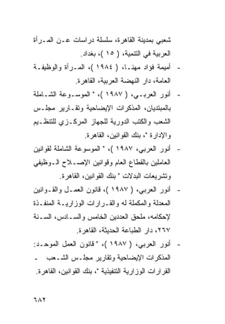 ‫ﺸﻌﺒﻲ ﺒﻤﺩﻴﻨﺔ ﺍﻟﻘﺎﻫﺭﺓ، ﺴﻠﺴﻠﺔ ﺩﺭﺍﺴﺎﺕ ﻋـﻥ ﺍﻟﻤـﺭﺃﺓ‬
                 ‫ﺍﻟﻌﺭﺒﻴﺔ ﻓﻲ ﺍﻟﺘﻨﻤﻴﺔ، ) ٥١ (، ﺒﻐﺩﺍﺩ.‬
‫- ﺃﻤﻴﻤﺔ ﻓﺅﺍﺩ ﻤﻬﻨـﺎ، ) ٤٨٩١ (، ﺍﻟﻤـﺭﺃﺓ ﻭﺍﻟﻭﻅﻴﻔـﺔ‬
               ‫ﺍﻟﻌﺎﻤﺔ، ﺩﺍﺭ ﺍﻟﻨﻬﻀﺔ ﺍﻟﻌﺭﺒﻴﺔ، ﺍﻟﻘﺎﻫﺭﺓ.‬
‫- ﺃﻨﻭﺭ ﺍﻟﻌﺭﺒـﻲ، ) ٧٨٩١ (، " ﺍﻟﻤﻭﺴـﻭﻋﺔ ﺍﻟﺸـﺎﻤﻠﺔ‬
‫ﺒﺎﻟﻤﺒﺘﺩﻴﺎﻥ، ﺍﻟﻤﺫﻜﺭﺍﺕ ﺍﻹﻴﻀﺎﺤﻴﺔ ﻭﺘﻘـﺎﺭﻴﺭ ﻤﺠﻠـﺱ‬
‫ﺍﻟﺸﻌﺏ ﻭﺍﻟﻜﺘﺏ ﺍﻟﺩﻭﺭﻴﺔ ﻟﻠﺠﻬﺎﺯ ﺍﻟﻤﺭﻜـﺯﻱ ﻟﻠﺘﻨﻅـﻴﻡ‬
                   ‫ﻭﺍﻹﺩﺍﺭﺓ "، ﺒﻨﻙ ﺍﻟﻘﻭﺍﻨﻴﻥ، ﺍﻟﻘﺎﻫﺭﺓ.‬
‫- ﺃﻨﻭﺭ ﺍﻟﻌﺭﺒﻲ، ٧٨٩١ (، " ﺍﻟﻤﻭﺴﻭﻋﺔ ﺍﻟﺸﺎﻤﻠﺔ ﻟﻘﻭﺍﻨﻴﻥ‬
‫ﺍﻟﻌﺎﻤﻠﻴﻥ ﺒﺎﻟﻘﻁﺎﻉ ﺍﻟﻌﺎﻡ ﻭﻗﻭﺍﻨﻴﻥ ﺍﻹﺼـﻼﺡ ﺍﻟـﻭﻅﻴﻔﻲ‬
         ‫ﻭﺘﺸﺭﻴﻌﺎﺕ ﺍﻟﺒﺩﻻﺕ " ﺒﻨﻙ ﺍﻟﻘﻭﺍﻨﻴﻥ، ﺍﻟﻘﺎﻫﺭﺓ.‬
‫- ﺃﻨﻭﺭ ﺍﻟﻌﺭﺒﻲ، ) ٧٨٩١ (، ﻗﺎﻨﻭﻥ ﺍﻟﻌﻤـل ﻭﺍﻟﻘـﻭﺍﻨﻴﻥ‬
‫ﺍﻟﻤﻌﺩﻟﺔ ﻭﺍﻟﻤﻜﻤﻠﺔ ﻟﻪ ﻭﺍﻟﻘـﺭﺍﺭﺍﺕ ﺍﻟﻭﺯﺍﺭﻴـﺔ ﺍﻟﻤﻨﻔـﺫﺓ‬
‫ﻹﺤﻜﺎﻤﻪ، ﻤﻠﺤﻕ ﺍﻟﻌﺩﺩﻴﻥ ﺍﻟﺨﺎﻤﺱ ﻭﺍﻟﺴـﺎﺩﺱ، ﺍﻟﺴـﻨﺔ‬
               ‫٧٦٢، ﺩﺍﺭ ﺍﻟﻁﺒﺎﻋﺔ ﺍﻟﺤﺩﻴﺜﺔ، ﺍﻟﻘﺎﻫﺭﺓ.‬
‫- ﺃﻨﻭﺭ ﺍﻟﻌﺭﺒﻲ، ) ٧٨٩١ (، " ﻗﺎﻨﻭﻥ ﺍﻟﻌﻤل ﺍﻟﻤﻭﺤـﺩ:‬
‫ﺍﻟﻤﺫﻜﺭﺍﺕ ﺍﻹﻴﻀﺎﺤﻴﺔ ﻭﺘﻘﺎﺭﻴﺭ ﻤﺠﻠـﺱ ﺍﻟﺸـﻌﺏ ـ‬
‫ﺍﻟﻘﺭﺍﺭﺍﺕ ﺍﻟﻭﺯﺍﺭﻴﺔ ﺍﻟﺘﻨﻔﻴﺫﻴﺔ "، ﺒﻨﻙ ﺍﻟﻘﻭﺍﻨﻴﻥ، ﺍﻟﻘﺎﻫﺭﺓ.‬


‫٢٨٦‬
 