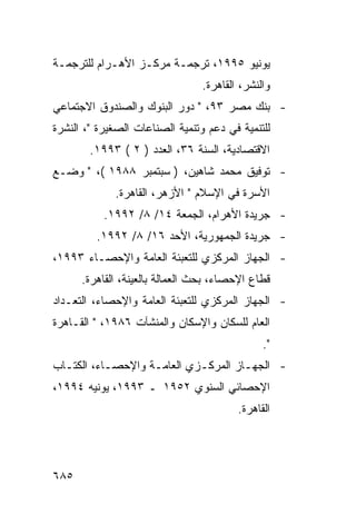 ‫ﻴﻭﻨﻴﻭ ٥٩٩١، ﺘﺭﺠﻤـﺔ ﻤﺭﻜـﺯ ﺍﻷﻫـﺭﺍﻡ ﻟﻠﺘﺭﺠﻤـﺔ‬
                                 ‫ﻭﺍﻟﻨﺸﺭ، ﺍﻟﻘﺎﻫﺭﺓ.‬
‫- ﺒﻨﻙ ﻤﺼﺭ ٣٩، " ﺩﻭﺭ ﺍﻟﺒﻨﻭﻙ ﻭﺍﻟﺼﻨﺩﻭﻕ ﺍﻻﺠﺘﻤﺎﻋﻲ‬
‫ﻟﻠﺘﻨﻤﻴﺔ ﻓﻲ ﺩﻋﻡ ﻭﺘﻨﻤﻴﺔ ﺍﻟﺼﻨﺎﻋﺎﺕ ﺍﻟﺼﻐﻴﺭﺓ "، ﺍﻟﻨﺸﺭﺓ‬
        ‫ﺍﻻﻗﺘﺼﺎﺩﻴﺔ، ﺍﻟﺴﻨﺔ ٦٣، ﺍﻟﻌﺩﺩ ) ٢ ( ٣٩٩١.‬
‫- ﺘﻭﻓﻴﻕ ﻤﺤﻤﺩ ﺸﺎﻫﻴﻥ، ) ﺴﺒﺘﻤﺒﺭ ٨٨٩١ (، " ﻭﻀـﻊ‬
             ‫ﺍﻷﺴﺭﺓ ﻓﻲ ﺍﻹﺴﻼﻡ " ﺍﻷﺯﻫﺭ، ﺍﻟﻘﺎﻫﺭﺓ.‬
           ‫- ﺠﺭﻴﺩﺓ ﺍﻷﻫﺭﺍﻡ، ﺍﻟﺠﻤﻌﺔ ٤١/ ٨/ ٢٩٩١.‬
         ‫- ﺠﺭﻴﺩﺓ ﺍﻟﺠﻤﻬﻭﺭﻴﺔ، ﺍﻷﺤﺩ ٦١/ ٨/ ٢٩٩١.‬
‫- ﺍﻟﺠﻬﺎﺯ ﺍﻟﻤﺭﻜﺯﻱ ﻟﻠﺘﻌﺒﺌﺔ ﺍﻟﻌﺎﻤﺔ ﻭﺍﻹﺤﺼـﺎﺀ ٣٩٩١،‬
      ‫ﻗﻁﺎﻉ ﺍﻹﺤﺼﺎﺀ، ﺒﺤﺙ ﺍﻟﻌﻤﺎﻟﺔ ﺒﺎﻟﻌﻴﻨﺔ، ﺍﻟﻘﺎﻫﺭﺓ.‬
‫- ﺍﻟﺠﻬﺎﺯ ﺍﻟﻤﺭﻜﺯﻱ ﻟﻠﺘﻌﺒﺌﺔ ﺍﻟﻌﺎﻤﺔ ﻭﺍﻹﺤﺼﺎﺀ، ﺍﻟﺘﻌـﺩﺍﺩ‬
‫ﺍﻟﻌﺎﻡ ﻟﻠﺴﻜﺎﻥ ﻭﺍﻹﺴﻜﺎﻥ ﻭﺍﻟﻤﻨﺸﺂﺕ ٦٨٩١، " ﺍﻟﻘـﺎﻫﺭﺓ‬
                                               ‫".‬
‫- ﺍﻟﺠﻬـﺎﺯ ﺍﻟﻤﺭﻜـﺯﻱ ﺍﻟﻌﺎﻤـﺔ ﻭﺍﻹﺤﺼـﺎﺀ، ﺍﻟﻜﺘـﺎﺏ‬
  ‫ـ‬        ‫ـ‬       ‫ـ‬        ‫ـ‬        ‫ـ‬
‫ﺍﻹﺤﺼﺎﺌﻲ ﺍﻟﺴﻨﻭﻱ ٢٥٩١ ـ ٣٩٩١، ﻴﻭﻨﻴﻪ ٤٩٩١،‬
                                         ‫ﺍﻟﻘﺎﻫﺭﺓ.‬




‫٥٨٦‬
 