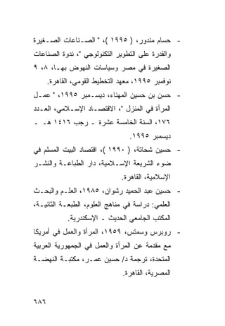 ‫- ﺤﺴﺎﻡ ﻤﻨﺩﻭﺭ، ) ٥٩٩١ (، " ﺍﻟﺼـﻨﺎﻋﺎﺕ ﺍﻟﺼـﻐﻴﺭﺓ‬
‫ﻭﺍﻟﻘﺩﺭﺓ ﻋﻠﻰ ﺍﻟﺘﻁﻭﻴﺭ ﺍﻟﺘﻜﻨﻭﻟﻭﺠﻲ "، ﻨﺩﻭﺓ ﺍﻟﺼﻨﺎﻋﺎﺕ‬
‫ﺍﻟﺼﻐﻴﺭﺓ ﻓﻲ ﻤﺼﺭ ﻭﺴﻴﺎﺴﺎﺕ ﺍﻟﻨﻬﻭﺽ ﺒﻬـﺎ، ٨، ٩‬
      ‫ﻨﻭﻓﻤﺒﺭ ٥٩٩١، ﻤﻌﻬﺩ ﺍﻟﺘﺨﻁﻴﻁ ﺍﻟﻘﻭﻤﻲ، ﺍﻟﻘﺎﻫﺭﺓ.‬
‫- ﺤﺴﻥ ﺒﻥ ﺤﺴﻴﻥ ﺍﻟﻤﻬﻨﺎﺀ، ﺩﻴﺴـﻤﺒﺭ ٥٩٩١، " ﻋﻤـل‬
‫ﺍﻟﻤﺭﺃﺓ ﻓﻲ ﺍﻟﻤﻨﺯل "، ﺍﻻﻗﺘﺼـﺎﺩ ﺍﻹﺴـﻼﻤﻲ، ﺍﻟﻌـﺩﺩ‬
‫٦٧١، ﺍﻟﺴﻨﺔ ﺍﻟﺨﺎﻤﺴﺔ ﻋﺸﺭﺓ ـ ﺭﺠﺏ ٦١٤١ ﻫـ ـ‬
                                  ‫ﺩﻴﺴﻤﺒﺭ ٥٩٩١.‬
‫- ﺤﺴﻴﻥ ﺸﺤﺎﺘﺔ، ) ٠٩٩١ (، ﺍﻗﺘﺼﺎﺩ ﺍﻟﺒﻴﺕ ﺍﻟﻤﺴﻠﻡ ﻓﻲ‬
‫ﻀﻭﺀ ﺍﻟﺸﺭﻴﻌﺔ ﺍﻹﺴـﻼﻤﻴﺔ، ﺩﺍﺭ ﺍﻟﻁﺒﺎﻋـﺔ ﻭﺍﻟﻨﺸـﺭ‬
                               ‫ﺍﻹﺴﻼﻤﻴﺔ، ﺍﻟﻘﺎﻫﺭﺓ.‬
‫- ﺤﺴﻴﻥ ﻋﺒﺩ ﺍﻟﺤﻤﻴﺩ ﺭﺸﻭﺍﻥ، ٥٨٩١، ﺍﻟﻌﻠـﻡ ﻭﺍﻟﺒﺤـﺙ‬
‫ﺍﻟﻌﻠﻤﻲ: ﺩﺭﺍﺴﺔ ﻓﻲ ﻤﻨﺎﻫﺞ ﺍﻟﻌﻠﻭﻡ، ﺍﻟﻁﺒﻌـﺔ ﺍﻟﺜﺎﻨﻴـﺔ،‬
             ‫ﺍﻟﻤﻜﺘﺏ ﺍﻟﺠﺎﻤﻌﻲ ﺍﻟﺤﺩﻴﺙ ـ ﺍﻹﺴﻜﻨﺩﺭﻴﺔ.‬
‫- ﺭﻭﺒﺭﺱ ﻭﺴﻤﺘﺱ، ٩٥٩١، ﺍﻟﻤﺭﺃﺓ ﻭﺍﻟﻌﻤل ﻓﻲ ﺃﻤﺭﻴﻜﺎ‬
‫ﻤﻊ ﻤﻘﺩﻤﺔ ﻋﻥ ﺍﻟﻤﺭﺃﺓ ﻭﺍﻟﻌﻤل ﻓﻲ ﺍﻟﺠﻤﻬﻭﺭﻴﺔ ﺍﻟﻌﺭﺒﻴﺔ‬
‫ﺍﻟﻤﺘﺤﺩﺓ، ﺘﺭﺠﻤﺔ ﺩ/ ﺤﺴﻴﻥ ﻋﻤـﺭ، ﻤﻜﺘﺒـﺔ ﺍﻟﻨﻬﻀـﺔ‬
                               ‫ﺍﻟﻤﺼﺭﻴﺔ، ﺍﻟﻘﺎﻫﺭﺓ.‬


‫٦٨٦‬
 