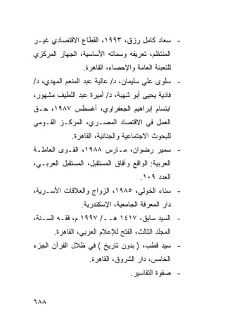 ‫- ﺴﻌﺎﺩ ﻜﺎﻤل ﺭﺯﻕ، ٣٩٩١، ﺍﻟﻘﻁﺎﻉ ﺍﻻﻗﺘﺼﺎﺩﻱ ﻏﻴـﺭ‬
‫ﺍﻟﻤﻨﺘﻅﻡ، ﺘﻌﺭﻴﻔﻪ ﻭﺴﻤﺎﺘﻪ ﺍﻷﺴﺎﺴﻴﺔ، ﺍﻟﺠﻬﺎﺯ ﺍﻟﻤﺭﻜﺯﻱ‬
                 ‫ﻟﻠﺘﻌﺒﺌﺔ ﺍﻟﻌﺎﻤﺔ ﻭﺍﻹﺤﺼﺎﺀ، ﺍﻟﻘﺎﻫﺭﺓ.‬
‫- ﺴﻠﻭﻯ ﻋﻠﻲ ﺴﻠﻴﻤﺎﻥ، ﺩ/ ﻋﺎﻟﻴﺔ ﻋﺒﺩ ﺍﻟﻤﻨﻌﻡ ﺍﻟﻤﻬﺩﻱ، ﺩ/‬
‫ﻓﺎﺩﻴﺔ ﻴﺤﻴﻰ ﺃﺒﻭ ﺸﻬﺒﺔ، ﺩ/ ﺃﻤﻴﺭﺓ ﻋﺒﺩ ﺍﻟﻠﻁﻴﻑ ﻤﺸﻬﻭﺭ،‬
‫ﺍﺒﺘﺴﺎﻡ ﺇﺒﺭﺍﻫﻴﻡ ﺍﻟﺠﻌﻔﺭﺍﻭﻱ، ﺃﻏﺴﻁﺱ ٧٨٩١، ﺤـﻕ‬
‫ﺍﻟﻌﻤل ﻓﻲ ﺍﻻﻗﺘﺼﺎﺩ ﺍﻟﻤﺼـﺭﻱ، ﺍﻟﻤﺭﻜـﺯ ﺍﻟﻘـﻭﻤﻲ‬
             ‫ﻟﻠﺒﺤﻭﺙ ﺍﻻﺠﺘﻤﺎﻋﻴﺔ ﻭﺍﻟﺠﻨﺎﺌﻴﺔ، ﺍﻟﻘﺎﻫﺭﺓ.‬
‫- ﺴﻤﻴﺭ ﺭﻀﻭﺍﻥ، ﻤـﺎﺭﺱ ٨٨٩١، ﺍﻟﻘـﻭﻯ ﺍﻟﻌﺎﻤﻠـﺔ‬
‫ﺍﻟﻌﺭﺒﻴﺔ: ﺍﻟﻭﺍﻗﻊ ﻭﺁﻓﺎﻕ ﺍﻟﻤﺴﺘﻘﺒل، ﺍﻟﻤﺴﺘﻘﺒل ﺍﻟﻌﺭﺒـﻲ،‬
                                      ‫ﺍﻟﻌﺩﺩ ٩٠١.‬
‫- ﺴﻨﺎﺀ ﺍﻟﺨﻭﻟﻲ، ٥٨٩١، ﺍﻟﺯﻭﺍﺝ ﻭﺍﻟﻌﻼﻗﺎﺕ ﺍﻷﺴـﺭﻴﺔ،‬
                 ‫ﺩﺍﺭ ﺍﻟﻤﻌﺭﻓﺔ ﺍﻟﺠﺎﻤﻌﻴﺔ، ﺍﻹﺴﻜﻨﺩﺭﻴﺔ.‬
‫- ﺍﻟﺴﻴﺩ ﺴﺎﺒﻕ، ٧١٤١ ﻫــ/ ٧٩٩١ ﻡ، ﻓﻘـﻪ ﺍﻟﺴـﻨﺔ،‬
       ‫ﺍﻟﻤﺠﻠﺩ ﺍﻟﺜﺎﻟﺙ، ﺍﻟﻔﺘﺢ ﻟﻺﻋﻼﻡ ﺍﻟﻌﺭﺒﻲ، ﺍﻟﻘﺎﻫﺭﺓ.‬
‫- ﺴﻴﺩ ﻗﻁﺏ، ) ﺒﺩﻭﻥ ﺘﺎﺭﻴﺦ ( ﻓﻲ ﻅﻼل ﺍﻟﻘﺭﺁﻥ ﺍﻟﺠﺯﺀ‬
                    ‫ﺍﻟﺨﺎﻤﺱ، ﺩﺍﺭ ﺍﻟﺸﺭﻭﻕ، ﺍﻟﻘﺎﻫﺭﺓ.‬
                                   ‫- ﺼﻔﻭﺓ ﺍﻟﺘﻔﺎﺴﻴﺭ.‬


‫٨٨٦‬
 