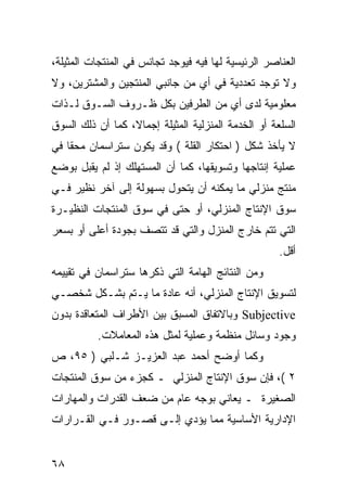 ‫ﺍﻟﻌﻨﺎﺼﺭ ﺍﻟﺭﺌﻴﺴﻴﺔ ﻟﻬﺎ ﻓﻴﻪ ﻓﻴﻭﺠﺩ ﺘﺠﺎﻨﺱ ﻓﻲ ﺍﻟﻤﻨﺘﺠﺎﺕ ﺍﻟﻤﺜﻴﻠﺔ،‬
‫ﻭﻻ ﺘﻭﺠﺩ ﺘﻌﺩﺩﻴﺔ ﻓﻲ ﺃﻱ ﻤﻥ ﺠﺎﻨﺒﻲ ﺍﻟﻤﻨﺘﺠﻴﻥ ﻭﺍﻟﻤﺸﺘﺭﻴﻥ، ﻭﻻ‬
‫ﻤﻌﻠﻭﻤﻴﺔ ﻟﺩﻯ ﺃﻱ ﻤﻥ ﺍﻟﻁﺭﻓﻴﻥ ﺒﻜل ﻅـﺭﻭﻑ ﺍﻟﺴـﻭﻕ ﻟـﺫﺍﺕ‬
‫ﺍﻟﺴﻠﻌﺔ ﺃﻭ ﺍﻟﺨﺩﻤﺔ ﺍﻟﻤﻨﺯﻟﻴﺔ ﺍﻟﻤﺜﻴﻠﺔ ﺇﺠﻤﺎ ﹰ، ﻜﻤﺎ ﺃﻥ ﺫﻟﻙ ﺍﻟﺴﻭﻕ‬
                  ‫ﻻ‬
‫ﻻ ﻴﺄﺨﺫ ﺸﻜل ) ﺍﺤﺘﻜﺎﺭ ﺍﻟﻘﻠﺔ ( ﻭﻗﺩ ﻴﻜﻭﻥ ﺴﺘﺭﺍﺴﻤﺎﻥ ﻤﺤ ﹰﺎ ﻓﻲ‬
    ‫ﻘ‬
‫ﻋﻤﻠﻴﺔ ﺇﻨﺘﺎﺠﻬﺎ ﻭﺘﺴﻭﻴﻘﻬﺎ، ﻜﻤﺎ ﺃﻥ ﺍﻟﻤﺴﺘﻬﻠﻙ ﺇﺫ ﻟﻡ ﻴﻘﺒل ﺒﻭﻀﻊ‬
‫ﻤﻨﺘﺞ ﻤﻨﺯﻟﻲ ﻤﺎ ﻴﻤﻜﻨﻪ ﺃﻥ ﻴﺘﺤﻭل ﺒﺴﻬﻭﻟﺔ ﺇﻟﻰ ﺁﺨﺭ ﻨﻅﻴﺭ ﻓـﻲ‬
‫ﺴﻭﻕ ﺍﻹﻨﺘﺎﺝ ﺍﻟﻤﻨﺯﻟﻲ، ﺃﻭ ﺤﺘﻰ ﻓﻲ ﺴﻭﻕ ﺍﻟﻤﻨﺘﺠﺎﺕ ﺍﻟﻨﻅﻴـﺭﺓ‬
‫ﺍﻟﺘﻲ ﺘﺘﻡ ﺨﺎﺭﺝ ﺍﻟﻤﻨﺯل ﻭﺍﻟﺘﻲ ﻗﺩ ﺘﺘﺼﻑ ﺒﺠﻭﺩﺓ ﺃﻋﻠﻰ ﺃﻭ ﺒﺴﻌﺭ‬
                                                      ‫ﺃﻗل.‬
‫ﻭﻤﻥ ﺍﻟﻨﺘﺎﺌﺞ ﺍﻟﻬﺎﻤﺔ ﺍﻟﺘﻲ ﺫﻜﺭﻫﺎ ﺴﺘﺭﺍﺴﻤﺎﻥ ﻓﻲ ﺘﻘﻴﻴﻤﻪ‬
‫ﻟﺘﺴﻭﻴﻕ ﺍﻹﻨﺘﺎﺝ ﺍﻟﻤﻨﺯﻟﻲ، ﺃﻨﻪ ﻋﺎﺩﺓ ﻤﺎ ﻴـﺘﻡ ﺒﺸـﻜل ﺸﺨﺼـﻲ‬
‫‪ Subjective‬ﻭﺒﺎﻻﺘﻔﺎﻕ ﺍﻟﻤﺴﺒﻕ ﺒﻴﻥ ﺍﻷﻁﺭﺍﻑ ﺍﻟﻤﺘﻌﺎﻗﺩﺓ ﺒﺩﻭﻥ‬
          ‫ﻭﺠﻭﺩ ﻭﺴﺎﺌل ﻤﻨﻅﻤﺔ ﻭﻋﻤﻠﻴﺔ ﻟﻤﺜل ﻫﺫﻩ ﺍﻟﻤﻌﺎﻤﻼﺕ.‬
‫ﻭﻜﻤﺎ ﺃﻭﻀﺢ ﺃﺤﻤﺩ ﻋﺒﺩ ﺍﻟﻌﺯﻴـﺯ ﺸـﻠﺒﻲ ) ٥٩، ﺹ‬
‫٢ (، ﻓﺈﻥ ﺴﻭﻕ ﺍﻹﻨﺘﺎﺝ ﺍﻟﻤﻨﺯﻟﻲ ـ ﻜﺠﺯﺀ ﻤﻥ ﺴﻭﻕ ﺍﻟﻤﻨﺘﺠﺎﺕ‬
‫ﺍﻟﺼﻐﻴﺭﺓ ـ ﻴﻌﺎﻨﻲ ﺒﻭﺠﻪ ﻋﺎﻡ ﻤﻥ ﻀﻌﻑ ﺍﻟﻘﺩﺭﺍﺕ ﻭﺍﻟﻤﻬﺎﺭﺍﺕ‬
‫ﺍﻹﺩﺍﺭﻴﺔ ﺍﻷﺴﺎﺴﻴﺔ ﻤﻤﺎ ﻴﺅﺩﻱ ﺇﻟـﻰ ﻗﺼـﻭﺭ ﻓـﻲ ﺍﻟﻘـﺭﺍﺭﺍﺕ‬


‫٨٦‬
 