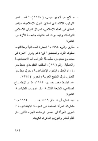 ‫- ﺼﻼﺡ ﻋﺒﺩ ﺍﻟﺠﺎﺒﺭ ﻋﻴﺴﻰ، ) ٧٨٩١ (، " ﺨﺼـﺎﺌﺹ‬
‫ﺍﻟﺘﺭﻜﻴﺏ ﺍﻻﻗﺘﺼﺎﺩﻱ ﻟﺴﻜﺎﻥ ﺍﻟﺩﻭل ﺍﻹﺴﻼﻤﻴﺔ، ﻤﺅﺘﻤﺭ‬
‫ﺍﻟﺴﻜﺎﻥ ﻓﻲ ﺍﻟﻌﺎﻟﻡ ﺍﻹﺴﻼﻤﻲ، ﺍﻟﻤﺭﻜﺯ ﺍﻟﺩﻭﻟﻲ ﺍﻹﺴﻼﻤﻲ‬
‫ﻟﻠﺩﺭﺍﺴﺎﺕ ﻭﺍﻟﺒﺤـﻭﺙ ﺍﻟﺴـﻜﺎﻨﻴﺔ، ﺠﺎﻤﻌـﺔ ﺍﻷﺯﻫـﺭ،‬
                                            ‫ﺍﻟﻘﺎﻫﺭﺓ.‬
‫- ﻁﺎﺭﻕ ﻭﺍﻟﻲ، ٤٩٩١، " ﺍﻟﻌﻤﺎﺭﺓ ﺍﻟﺴـﻜﻨﻴﺔ ﻭﻋﻼﻗﺘﻬـﺎ‬
‫ﺒﺴﻠﻭﻙ ﺍﻟﻔﺭﺩ ﻭﺍﻟﻤﺠﺘﻤﻊ " ﻓﻲ: ﺩﻋﻡ ﻭﺩﻭﺭ ﺍﻷﺴﺭﺓ ﻓﻲ‬
‫ﻤﺠﺘﻤـﻊ ﻤﺘﻐﻴـﺭ، ﺴﻠﺴـﻠﺔ ﺍﻟﺩﺭﺍﺴـﺎﺕ ﺍﻻﺠﺘﻤﺎﻋﻴـﺔ‬
 ‫ـ‬           ‫ـ‬         ‫ـ‬      ‫ـ‬      ‫ـ‬
‫ﻭﺍﻟﻌﻤﺎﻟﻴﺔ، ﺭﻗﻡ ) ٨٢ (، ﺍﻟﻤﻜﺘﺏ ﺍﻟﺘﻨﻔﻴـﺫﻱ ﺒﻤﺠﻠـﺱ‬
‫ﻭﺯﺭﺍﺀ ﺍﻟﻌﻤل ﻭﺍﻟﺸﺌﻭﻥ ﺍﻻﺠﺘﻤﺎﻋﻴـﺔ ﺒـﺩﻭل ﻤﺠﻠـﺱ‬
      ‫ﺍﻟﺘﻌﺎﻭﻥ ﻟﺩﻭل ﺍﻟﺨﻠﻴﺞ ﺍﻟﻌﺭﺒﻴﺔ ) ﺘﺤﺭﻴﺭ ( ٤٩٩١.‬
‫- ﻋﺒﺩ ﺍﻟﺒﺎﺴﻁ ﻤﺤﻤﺩ ﺤﺴـﻥ، ٢٨٩١، ﻋﻠـﻡ ﺍﻻﺠﺘﻤـﺎﻉ‬
‫ﺍﻟﺼﻨﺎﻋﻲ، ﺍﻟﻁﺒﻌﺔ ﺍﻟﺜﺎﻟﺜـﺔ، ﺩﺍﺭ ﻏﺭﻴـﺏ ﻟﻠﻁﺒﺎﻋـﺔ،‬
                                            ‫ﺍﻟﻘﺎﻫﺭﺓ.‬
‫- ﻋﺒﺩ ﺍﻟﺤﻠﻴﻡ ﺃﺒﻭ ﺸـﻘﺔ. ٦١٤١ ﻫــ ـ ٥٩٩١ ﻡ، "‬
‫ﻤﺸﺎﺭﻜﺔ ﺍﻟﻤﺭﺃﺓ ﺍﻟﻤﺴﻠﻤﺔ ﻓﻲ ﺍﻟﺤﻴـﺎﺓ ﺍﻻﺠﺘﻤﺎﻋﻴـﺔ "،‬
‫ﺘﺤﺭﻴﺭ ﺍﻟﻤﺭﺃﺓ ﻓﻲ ﻋﺼﺭ ﺍﻟﺭﺴﺎﻟﺔ، ﺍﻟﺠﺯﺀ ﺍﻟﺜﺎﻨﻲ: ﺩﺍﺭ‬
               ‫ﺍﻟﻘﻠﻡ ﻟﻠﻨﺸﺭ ﻭﺍﻟﺘﻭﺯﻴﻊ ﺍﻟﻘﺎﻫﺭﺓ، ﺍﻟﻜﻭﻴﺕ.‬


‫٩٨٦‬
 
