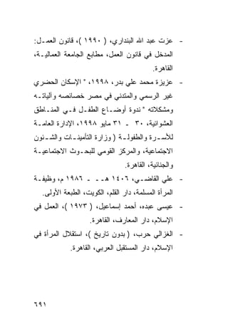 ‫- ﻋﺯﺕ ﻋﺒﺩ ﺍﷲ ﺍﻟﺒﻨﺩﺍﺭﻱ، ) ٠٩٩١ (، ﻗﺎﻨﻭﻥ ﺍﻟﻌﻤـل:‬
‫ﺍﻟﻤﺩﺨل ﻓﻲ ﻗﺎﻨﻭﻥ ﺍﻟﻌﻤل، ﻤﻁﺎﺒﻊ ﺍﻟﺠﺎﻤﻌﺔ ﺍﻟﻌﻤﺎﻟﻴـﺔ،‬
                                          ‫ﺍﻟﻘﺎﻫﺭﺓ.‬
‫- ﻋﺯﻴﺯﺓ ﻤﺤﻤﺩ ﻋﻠﻲ ﺒﺩﺭ، ٨٩٩١، " ﺍﻹﺴﻜﺎﻥ ﺍﻟﺤﻀﺭﻱ‬
‫ﻏﻴﺭ ﺍﻟﺭﺴﻤﻲ ﻭﺍﻟﻤﺘﺩﻨﻲ ﻓﻲ ﻤﺼﺭ ﺨﺼﺎﺌﺼﻪ ﻭﺁﻟﻴﺎﺘـﻪ‬
‫ﻭﻤﺸﻜﻼﺘﻪ " ﻨﺩﻭﺓ ﺃﻭﻀـﺎﻉ ﺍﻟﻁﻔـل ﻓـﻲ ﺍﻟﻤﻨـﺎﻁﻕ‬
‫ﺍﻟﻌﺸﻭﺍﺌﻴﺔ، ٠٣ ـ ١٣ ﻤﺎﻴﻭ ٨٩٩١، ﺍﻹﺩﺍﺭﺓ ﺍﻟﻌﺎﻤـﺔ‬
‫ﻟﻸﺴ ـﺭﺓ ﻭﺍﻟﻁﻔﻭﻟ ـﺔ ) ﻭﺯﺍﺭﺓ ﺍﻟﺘﺄﻤﻴﻨ ـﺎﺕ ﻭﺍﻟﺸ ـﺌﻭﻥ‬
   ‫ـ‬        ‫ـ‬                  ‫ـ‬           ‫ـ‬
‫ﺍﻻﺠﺘﻤﺎﻋﻴﺔ، ﻭﺍﻟﻤﺭﻜﺯ ﺍﻟﻘﻭﻤﻲ ﻟﻠﺒﺤـﻭﺙ ﺍﻻﺠﺘﻤﺎﻋﻴـﺔ‬
                                ‫ﻭﺍﻟﺠﻨﺎﺌﻴﺔ، ﺍﻟﻘﺎﻫﺭﺓ.‬
‫- ﻋﻠﻲ ﺍﻟﻘﺎﻀـﻲ، ٦٠٤١ ﻫــ ـ ٦٨٩١ ﻡ، ﻭﻅﻴﻔـﺔ‬
  ‫ﺍﻟﻤﺭﺃﺓ ﺍﻟﻤﺴﻠﻤﺔ، ﺩﺍﺭ ﺍﻟﻘﻠﻡ، ﺍﻟﻜﻭﻴﺕ، ﺍﻟﻁﺒﻌﺔ ﺍﻷﻭﻟﻰ.‬
‫- ﻋﻴﺴﻰ ﻋﺒﺩﻩ، ﺃﺤﻤﺩ ﺇﺴﻤﺎﻋﻴل، ) ٣٧٩١ (، ﺍﻟﻌﻤل ﻓﻲ‬
                   ‫ﺍﻹﺴﻼﻡ، ﺩﺍﺭ ﺍﻟﻤﻌﺎﺭﻑ، ﺍﻟﻘﺎﻫﺭﺓ.‬
‫- ﺍﻟﻐﺯﺍﻟﻲ ﺤﺭﺏ، ) ﺒﺩﻭﻥ ﺘﺎﺭﻴﺦ (، ﺍﺴﺘﻘﻼل ﺍﻟﻤﺭﺃﺓ ﻓﻲ‬
            ‫ﺍﻹﺴﻼﻡ، ﺩﺍﺭ ﺍﻟﻤﺴﺘﻘﺒل ﺍﻟﻌﺭﺒﻲ، ﺍﻟﻘﺎﻫﺭﺓ.‬




‫١٩٦‬
 
