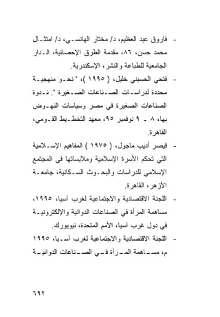 ‫- ﻓﺎﺭﻭﻕ ﻋﺒﺩ ﺍﻟﻌﻅﻴﻡ، ﺩ/ ﻤﺨﺘﺎﺭ ﺍﻟﻬﺎﻨﺴـﻲ، ﺩ/ ﺍﻤﺘﺜـﺎل‬
‫ﻤﺤﻤﺩ ﺤﺴﻥ، ٦٨، ﻤﻘﺩﻤﺔ ﺍﻟﻁﺭﻕ ﺍﻹﺤﺼﺎﺌﻴﺔ، ﺍﻟـﺩﺍﺭ‬
             ‫ﺍﻟﺠﺎﻤﻌﻴﺔ ﻟﻠﻁﺒﺎﻋﺔ ﻭﺍﻟﻨﺸﺭ، ﺍﻹﺴﻜﻨﺩﺭﻴﺔ.‬
‫- ﻓﺘﺤﻲ ﺍﻟﺤﺴﻴﻨﻲ ﺨﻠﻴل، ) ٥٩٩١ (، " ﻨﺤـﻭ ﻤﻨﻬﺠﻴـﺔ‬
‫ﻤﺤﺩﺩﺓ ﻟﺩﺭﺍﺴـﺎﺕ ﺍﻟﺼـﻨﺎﻋﺎﺕ ﺍﻟﺼـﻐﻴﺭﺓ ". ﻨـﺩﻭﺓ‬
‫ﺍﻟﺼﻨﺎﻋﺎﺕ ﺍﻟﺼﻐﻴﺭﺓ ﻓﻲ ﻤﺼﺭ ﻭﺴﻴﺎﺴﺎﺕ ﺍﻟﻨﻬـﻭﺽ‬
‫ﺒﻬﺎ، ٨ ـ ٩ ﻨﻭﻓﻤﺒﺭ ٥٩، ﻤﻌﻬﺩ ﺍﻟﺘﺨﻁـﻴﻁ ﺍﻟﻘـﻭﻤﻲ،‬
                                        ‫ﺍﻟﻘﺎﻫﺭﺓ.‬
‫- ﻗﻴﺼﺭ ﺃﺩﻴﺏ ﻤﺎﺠﻭل، ) ٥٧٩١ ( ﺍﻟﻤﻔﺎﻫﻴﻡ ﺍﻹﺴـﻼﻤﻴﺔ‬
‫ﺍﻟﺘﻲ ﺘﺤﻜﻡ ﺍﻷﺴﺭﺓ ﺍﻹﺴﻼﻤﻴﺔ ﻭﻤﻼﺒﺴﺎﺘﻬﺎ ﻓﻲ ﺍﻟﻤﺠﺘﻤﻊ‬
‫ﺍﻹﺴﻼﻤﻲ ﻟﻠﺩﺭﺍﺴﺎﺕ ﻭﺍﻟﺒﺤـﻭﺙ ﺍﻟﺴـﻜﺎﻨﻴﺔ، ﺠﺎﻤﻌـﺔ‬
                                ‫ﺍﻷﺯﻫﺭ، ﺍﻟﻘﺎﻫﺭﺓ.‬
‫- ﺍﻟﻠﺠﻨﺔ ﺍﻻﻗﺘﺼﺎﺩﻴﺔ ﻭﺍﻻﺠﺘﻤﺎﻋﻴﺔ ﻟﻐﺭﺏ ﺁﺴﻴﺎ، ٥٩٩١،‬
‫ﻤﺴﺎﻫﻤﺔ ﺍﻟﻤﺭﺃﺓ ﻓﻲ ﺍﻟﺼﻨﺎﻋﺎﺕ ﺍﻟﺩﻭﺍﺌﻴﺔ ﻭﺍﻹﻟﻜﺘﺭﻭﻨﻴـﺔ‬
      ‫ﻓﻲ ﺩﻭل ﻏﺭﺏ ﺁﺴﻴﺎ، ﺍﻷﻤﻡ ﺍﻟﻤﺘﺤﺩﺓ، ﻨﻴﻭﻴﻭﺭﻙ.‬
‫- ﺍﻟﻠﺠﻨﺔ ﺍﻻﻗﺘﺼﺎﺩﻴﺔ ﻭﺍﻻﺠﺘﻤﺎﻋﻴﺔ ﻟﻐﺭﺏ ﺁﺴـﻴﺎ، ٥٩٩١‬
‫ـﺔ‬
 ‫ـﻨﺎﻋﺎﺕ ﺍﻟﺩﻭﺍﺌﻴـ‬
               ‫ﻡ، ـﺎﻫﻤﺔ ـﺭﺃﺓ ـﻲ ﺍﻟﺼـ‬
                     ‫ﺍﻟﻤـ ﻓـ‬    ‫ﻤﺴـ‬




‫٢٩٦‬
 