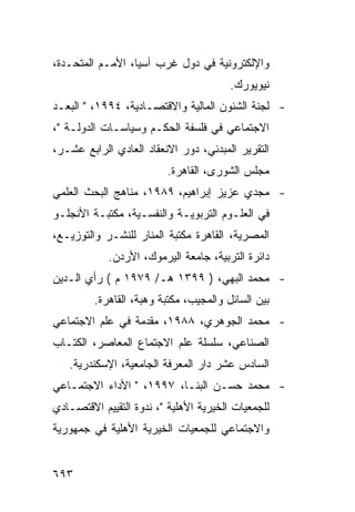 ‫ﻭﺍﻹﻟﻜﺘﺭﻭﻨﻴﺔ ﻓﻲ ﺩﻭل ﻏﺭﺏ ﺁﺴﻴﺎ، ﺍﻷﻤـﻡ ﺍﻟﻤﺘﺤـﺩﺓ،‬
                                        ‫ﻨﻴﻭﻴﻭﺭﻙ.‬
‫- ﻟﺠﻨﺔ ﺍﻟﺸﺌﻭﻥ ﺍﻟﻤﺎﻟﻴﺔ ﻭﺍﻻﻗﺘﺼـﺎﺩﻴﺔ، ٤٩٩١، " ﺍﻟﺒﻌـﺩ‬
‫ﺍﻻﺠﺘﻤﺎﻋﻲ ﻓﻲ ﻓﻠﺴﻔﺔ ﺍﻟﺤﻜـﻡ ﻭﺴﻴﺎﺴـﺎﺕ ﺍﻟﺩﻭﻟـﺔ "،‬
‫ﺍﻟﺘﻘﺭﻴﺭ ﺍﻟﻤﺒﺩﺌﻲ، ﺩﻭﺭ ﺍﻻﻨﻌﻘﺎﺩ ﺍﻟﻌﺎﺩﻱ ﺍﻟﺭﺍﺒﻊ ﻋﺸـﺭ،‬
                         ‫ﻤﺠﻠﺱ ﺍﻟﺸﻭﺭﻯ، ﺍﻟﻘﺎﻫﺭﺓ.‬
‫- ﻤﺠﺩﻱ ﻋﺯﻴﺯ ﺇﺒﺭﺍﻫﻴﻡ، ٩٨٩١، ﻤﻨﺎﻫﺞ ﺍﻟﺒﺤﺙ ﺍﻟﻌﻠﻤﻲ‬
‫ﻓﻲ ﺍﻟﻌﻠـﻭﻡ ﺍﻟﺘﺭﺒﻭﻴـﺔ ﻭﺍﻟﻨﻔﺴـﻴﺔ، ﻤﻜﺘﺒـﺔ ﺍﻷﻨﺠﻠـﻭ‬
‫ﺍﻟﻤﺼﺭﻴﺔ، ﺍﻟﻘﺎﻫﺭﺓ ﻤﻜﺘﺒﺔ ﺍﻟﻤﻨﺎﺭ ﻟﻠﻨﺸـﺭ ﻭﺍﻟﺘﻭﺯﻴـﻊ،‬
            ‫ﺩﺍﺌﺭﺓ ﺍﻟﺘﺭﺒﻴﺔ، ﺠﺎﻤﻌﺔ ﺍﻟﻴﺭﻤﻭﻙ، ﺍﻷﺭﺩﻥ.‬
‫- ﻤﺤﻤﺩ ﺍﻟﺒﻬﻲ، ) ٩٩٣١ ﻫـ/ ٩٧٩١ ﻡ ( ﺭﺃﻱ ﺍﻟـﺩﻴﻥ‬
         ‫ﺒﻴﻥ ﺍﻟﺴﺎﺌل ﻭﺍﻟﻤﺠﻴﺏ، ﻤﻜﺘﺒﺔ ﻭﻫﺒﺔ، ﺍﻟﻘﺎﻫﺭﺓ.‬
‫- ﻤﺤﻤﺩ ﺍﻟﺠﻭﻫﺭﻱ، ٨٨٩١، ﻤﻘﺩﻤﺔ ﻓﻲ ﻋﻠﻡ ﺍﻻﺠﺘﻤﺎﻋﻲ‬
‫ﺍﻟﺼﻨﺎﻋﻲ، ﺴﻠﺴﻠﺔ ﻋﻠﻡ ﺍﻻﺠﺘﻤﺎﻉ ﺍﻟﻤﻌﺎﺼﺭ، ﺍﻟﻜﺘـﺎﺏ‬
   ‫ﺍﻟﺴﺎﺩﺱ ﻋﺸﺭ ﺩﺍﺭ ﺍﻟﻤﻌﺭﻓﺔ ﺍﻟﺠﺎﻤﻌﻴﺔ، ﺍﻹﺴﻜﻨﺩﺭﻴﺔ.‬
‫- ﻤﺤﻤﺩ ﺤﺴـﻥ ﺍﻟﺒﻨـﺎ، ٧٩٩١، " ﺍﻷﺩﺍﺀ ﺍﻻﺠﺘﻤـﺎﻋﻲ‬
‫ﻟﻠﺠﻤﻌﻴﺎﺕ ﺍﻟﺨﻴﺭﻴﺔ ﺍﻷﻫﻠﻴﺔ "، ﻨﺩﻭﺓ ﺍﻟﺘﻘﻴﻴﻡ ﺍﻻﻗﺘﺼـﺎﺩﻱ‬
‫ﻭﺍﻻﺠﺘﻤﺎﻋﻲ ﻟﻠﺠﻤﻌﻴﺎﺕ ﺍﻟﺨﻴﺭﻴﺔ ﺍﻷﻫﻠﻴﺔ ﻓﻲ ﺠﻤﻬﻭﺭﻴﺔ‬


‫٣٩٦‬
 