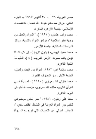 ‫ﻤﺼﺭ ﺍﻟﻌﺭﺒﻴﺔ، ٩٢ ـ ٠٣ ﺃﻜﺘﻭﺒﺭ ٧٩٩١ ﻡ، ﺍﻟﺠﺯﺀ‬
‫ﺍﻟﺜﺎﻨﻲ، ﻤﺭﻜﺯ ﺼـﺎﻟﺢ ﻋﺒـﺩ ﺍﷲ ﻜﺎﻤـل ﻟﻼﻗﺘﺼـﺎﺩ‬
                ‫ﺍﻹﺴﻼﻤﻲ، ﺠﺎﻤﻌﺔ ﺍﻷﺯﻫﺭ، ﺍﻟﻘﺎﻫﺭﺓ،‬
‫- ﻤﺤﻤﺩ ﺭﺃﻓﺕ ﻋﺜﻤﺎﻥ، ) ٢٩٩١ (، " ﺍﻟﻤﺭﺃﺓ ﻭﺍﻟﻌﻤل ﻤﻥ‬
‫ﻭﺠﻬﺔ ﻨﻅﺭ ﺇﺴﻼﻤﻴﺔ "، ﻤﺅﺘﻤﺭ ﺍﻟﻤﺭﺃﺓ ﻭﺍﻟﺘﻨﻤﻴﺔ، ﻤﺭﻜﺯ‬
                ‫ﺍﻟﺩﺭﺍﺴﺎﺕ ﺍﻟﺴﻜﺎﻨﻴﺔ، ﺠﺎﻤﻌﺔ ﺍﻷﺯﻫﺭ.‬
‫- ﻤﺤﻤﺩ ﺴﻌﻴﺩ ﺍﻟﺒﻭﻁﻲ، ) ﺒﺩﻭﻥ ﺘﺎﺭﻴﺦ (، ﺇﻟﻰ ﻜل ﻓﺘـﺎﺓ‬
‫ﺘﺅﻤﻥ ﺒﺎﷲ، ﺼﻭﺕ ﺍﻷﺯﻫﺭ ﺍﻟﺸﺭﻴﻑ ) ٤ (، ﺍﻟﻁﺒﻌـﺔ‬
                                   ‫ﺍﻟﺜﺎﻨﻴﺔ ﺍﻟﻘﺎﻫﺭﺓ.‬
‫- ﻤﺤﻤﺩ ﺴﻼﻤﺔ ﺁﺩﻡ، ٢٨٩١، ﺍﻟﻤﺭﺃﺓ ﺒﻴﻥ ﺍﻟﺒﻴﺕ ﻭﺍﻟﻌﻤل،‬
              ‫ﺍﻟﻁﺒﻌﺔ ﺍﻷﻭﻟﻰ، ﺩﺍﺭ ﺍﻟﻤﻌﺎﺭﻑ ﺍﻟﻘﺎﻫﺭﺓ.‬
‫- ﻤﺤﻤﺩ ﻤﺘﻭﻟﻲ ﺍﻟﺸـﻌﺭﺍﻭﻱ ) ٠٩٩١ (، ﺍﻟﻤـﺭﺃﺓ ﻓـﻲ‬
‫ﺍﻟﻘﺭﺁﻥ ﺍﻟﻜﺭﻴﻡ، ﻤﻜﺘﺒﺔ ﺍﻟﺸـﻌﺭﺍﻭﻱ، ﻤﺅﺴﺴـﺔ ﺃﺨﺒـﺎﺭ‬
                                   ‫ﺍﻟﻴﻭﻡ، ﺍﻟﻘﺎﻫﺭﺓ.‬
‫- ﻤﺤﻴﺎ ﻋﻠﻲ ﺯﻴﺘﻭﻥ، ٦٨٩١، " ﻨﺤﻭ ﺃﺴﺎﺱ ﻤﻭﻀﻭﻋﻲ‬
‫ﻟﺘﻘﻴﻴﻡ ﺩﻭﺭ ﺍﻟﻤﺭﺃﺓ ﺍﻟﻌﺭﺒﻴﺔ ﻓﻲ ﺍﻟﻨﺸﺎﻁ ﺍﻻﻗﺘﺼـﺎﺩﻱ "،‬
‫ﺍﻟﻤﺅﺘﻤﺭ ﺍﻟﺩﻭﻟﻲ ﻋﻥ ﺍﻟﺘﺤﺩﻴﺎﺕ ﺍﻟﺘﻲ ﺘﻭﺍﺠـﻪ ﺍﻟﻤـﺭﺃﺓ‬




‫٤٩٦‬
 