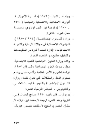 ‫- ﻭﺒﻴﺎﻡ ﻫـ. ﺘﺸﻴﻑ، ) ٩٧٩١ (، ﺍﻟﻤـﺭﺃﺓ ﺍﻷﻤﺭﻴﻜﻴـﺔ،‬
‫ﺃﺩﻭﺍﺭﻫﺎ ﺍﻻﺠﺘﻤﺎﻋﻴﺔ ﻭﺍﻻﻗﺘﺼﺎﺩﻴﺔ ﻭﺍﻟﺴﻴﺎﺴﻴﺔ ) ٠٢٩١‬
‫ـ ٠٧٩١ (، ﺘﺭﺠﻤﺔ ﻨﻭﺭ ﺍﻟﺩﻴﻥ ﺍﻟﺯﺭﺍﺭﻱ، ﻤﺅﺴﺴـﺔ‬
                           ‫ﺴﺠل ﺍﻟﻌﺭﺏ، ﺍﻟﻘﺎﻫﺭﺓ.‬
‫ـﺔ، ) ٤٨٩١/ ٥٨٩١ (،‬
                  ‫- ﻭﺯﺍﺭﺓ ـﺌﻭﻥ ﺍﻻﺠﺘﻤﺎﻋﻴـ‬
                               ‫ﺍﻟﺸـ‬
‫ﺍﻟﻤﺅﺸﺭﺍﺕ ﺍﻹﺤﺼﺎﺌﻴﺔ ﻓﻲ ﻤﺠﺎﻻﺕ ﺍﻟﺭﻋﺎﻴﺔ ﻭﺍﻟﺘﻨﻤﻴـﺔ‬
‫ﺍﻻﺠﺘﻤﺎﻋﻴ ـﺔ، ﺍﻹﺩﺍﺭﺓ ﺍﻟﻌﺎﻤ ـﺔ ﻟﻤﺭﻜ ـﺯ ﺍﻟﻤﻌﻠﻭﻤ ـﺎﺕ‬
  ‫ـ‬          ‫ـ‬       ‫ـ‬                ‫ـ‬
             ‫ﻭﺍﻟﺘﻭﺜﻴﻕ، ﻤﻁﺎﺒﻊ ﺩﺍﺭ ﺍﻟﺸﻌﺏ، ﺍﻟﻘﺎﻫﺭﺓ.‬
‫- ﻭﻜﺎﻟﺔ ﻭﺯﺍﺭﺓ ﺍﻟﺸﺌﻭﻥ ﺍﻻﺠﺘﻤﺎﻋﻴﺔ ﻟﻠﺘﻨﻤﻴﺔ ﺍﻻﺠﺘﻤﺎﻋﻴﺔ،‬
‫ﻤﺠﻠﺱ ﺒﺤﻭﺙ ﺍﻟﻌﻠﻭﻡ ﺍﻻﺠﺘﻤﺎﻋﻴﺔ ﻭﺍﻟﺴـﻜﺎﻥ ٧٨٩١،‬
‫ﺩﺭﺍﺴﺔ ﻟﻤﺸﺭﻭﻉ ﺍﻷﺴﺭ ﺍﻟﻤﻨﺘﺠﺔ ﻭﺃﺜـﺭﻩ ﻓـﻲ ﺭﻓـﻊ‬
‫ﻤﺴﺘﻭﻯ ﺍﻟﺩﺨل ﻭﺍﻟﻤﺸﻜﻼﺕ ﺍﻟﺘﻲ ﺘﻌﻭﻕ ﺘﻘﺩﻤﻪ، ﻭﺯﺍﺭﺓ‬
‫ﺍﻟﺸـﺌﻭﻥ ﺍﻻﺠﺘﻤﺎﻋﻴـﺔ ﻭﺃﻜﺎﺩﻴﻤﻴـﺔ ﺍﻟﺒﺤـﺙ ﺍﻟﻌﻠﻤـﻲ‬
 ‫ـ‬       ‫ـ‬      ‫ـ‬          ‫ـ‬            ‫ـ‬
         ‫ﻭﺍﻟﺘﻜﻨﻭﻟﻭﺠﻲ ـ ﺍﻟﻤﺠﺎﻟﺱ ﺍﻟﻨﻭﻋﻴﺔ، ﺍﻟﻘﺎﻫﺭﺓ.‬
‫- ﻴﻭ ﺒﻭﻟﺩ ﺏ. ﻓﺎﻥ ﺩﺍﻟﻴﻥ، ٠٩٩١، ﻤﻨﺎﻫﺞ ﺍﻟﺒﺤـﺙ ﻓـﻲ‬
‫ﺍﻟﺘﺭﺒﻴﺔ ﻭﻋﻠﻡ ﺍﻟﻨﻔﺱ، ﺘﺭﺠﻤﺔ ﺩ/ ﻤﺤﻤﺩ ﻨﺒﻴل ﻨﻭﻓل، ﺩ/‬
‫ﺴﻠﻤﺎﻥ ﺍﻟﺨﻀﺭﻱ ﺍﻟﺸﻴﺦ، ﺩ/ ﻁﻠﻌﺕ ﻤﻨﺼﻭﺭ ﻏﺒﺭﻴﺎل،‬




‫٧٩٦‬
 