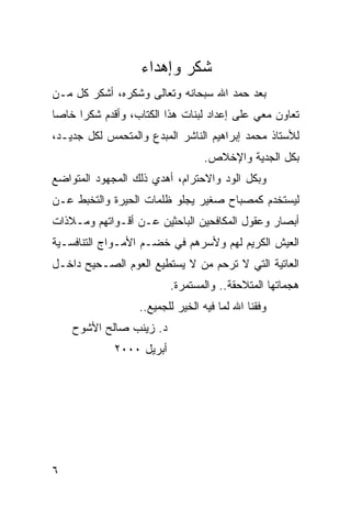‫ﺸﻜﺭ ﻭﺇﻫﺩﺍﺀ‬
‫ﺒﻌﺩ ﺤﻤﺩ ﺍﷲ ﺴﺒﺤﺎﻨﻪ ﻭﺘﻌﺎﻟﻰ ﻭﺸﻜﺭﻩ، ﺃﺸﻜﺭ ﻜل ﻤـﻥ‬
‫ﺘﻌﺎﻭﻥ ﻤﻌﻲ ﻋﻠﻰ ﺇﻋﺩﺍﺩ ﻟﺒﻨﺎﺕ ﻫﺫﺍ ﺍﻟﻜﺘﺎﺏ، ﻭﺃﻗﺩﻡ ﺸﻜ ‪‬ﺍ ﺨﺎ ‪‬ﺎ‬
 ‫ﺭ ﺼ‬
‫ﻟﻸﺴﺘﺎﺫ ﻤﺤﻤﺩ ﺇﺒﺭﺍﻫﻴﻡ ﺍﻟﻨﺎﺸﺭ ﺍﻟﻤﺒﺩﻉ ﻭﺍﻟﻤﺘﺤﻤﺱ ﻟﻜل ﺠﺩﻴـﺩ،‬
                                  ‫ﺒﻜل ﺍﻟﺠﺩﻴﺔ ﻭﺍﻹﺨﻼﺹ.‬
‫ﻭﺒﻜل ﺍﻟﻭﺩ ﻭﺍﻻﺤﺘﺭﺍﻡ، ﺃﻫﺩﻱ ﺫﻟﻙ ﺍﻟﻤﺠﻬﻭﺩ ﺍﻟﻤﺘﻭﺍﻀﻊ‬
‫ﻟﻴﺴﺘﺨﺩﻡ ﻜﻤﺼﺒﺎﺡ ﺼﻐﻴﺭ ﻴﺠﻠﻭ ﻅﻠﻤﺎﺕ ﺍﻟﺤﻴﺭﺓ ﻭﺍﻟﺘﺨﺒﻁ ﻋـﻥ‬
‫ﺃﺒﺼﺎﺭ ﻭﻋﻘﻭل ﺍﻟﻤﻜﺎﻓﺤﻴﻥ ﺍﻟﺒﺎﺤﺜﻴﻥ ﻋـﻥ ﺃﻗـﻭﺍﺘﻬﻡ ﻭﻤـﻼﺫﺍﺕ‬
‫ﺍﻟﻌﻴﺵ ﺍﻟﻜﺭﻴﻡ ﻟﻬﻡ ﻭﻷﺴﺭﻫﻡ ﻓﻲ ﺨﻀـﻡ ﺍﻷﻤـﻭﺍﺝ ﺍﻟﺘﻨﺎﻓﺴـﻴﺔ‬
‫ﺍﻟﻌﺎﺘﻴﺔ ﺍﻟﺘﻲ ﻻ ﺘﺭﺤﻡ ﻤﻥ ﻻ ﻴﺴﺘﻁﻴﻊ ﺍﻟﻌﻭﻡ ﺍﻟﺼـﺤﻴﺢ ﺩﺍﺨـل‬
                          ‫ﻫﺠﻤﺎﺘﻬﺎ ﺍﻟﻤﺘﻼﺤﻘﺔ.. ﻭﺍﻟﻤﺴﺘﻤﺭﺓ.‬
                   ‫ﻭﻓﻘﻨﺎ ﺍﷲ ﻟﻤﺎ ﻓﻴﻪ ﺍﻟﺨﻴﺭ ﻟﻠﺠﻤﻴﻊ..‬
    ‫ﺩ. ﺯﻴﻨﺏ ﺼﺎﻟﺢ ﺍﻷﺸﻭﺡ‬
             ‫ﺃﺒﺭﻴل ٠٠٠٢‬




‫٦‬
 