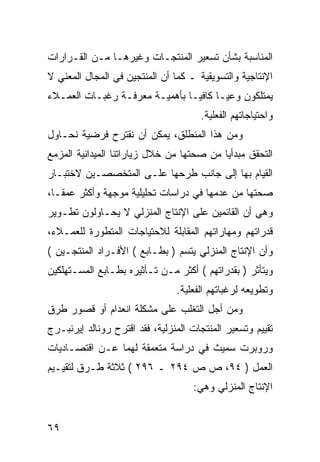 ‫ﺍﻟﻤﻨﺎﺴﺒﺔ ﺒﺸﺄﻥ ﺘﺴﻌﻴﺭ ﺍﻟﻤﻨﺘﺠـﺎﺕ ﻭﻏﻴﺭﻫـﺎ ﻤـﻥ ﺍﻟﻘـﺭﺍﺭﺍﺕ‬
‫ﺍﻹﻨﺘﺎﺠﻴﺔ ﻭﺍﻟﺘﺴﻭﻴﻘﻴﺔ ـ ﻜﻤﺎ ﺃﻥ ﺍﻟﻤﻨﺘﺠﻴﻥ ﻓﻲ ﺍﻟﻤﺠﺎل ﺍﻟﻤﻌﻨﻲ ﻻ‬
‫ﻴﻤﺘﻠﻜﻭﻥ ﻭﻋ ‪‬ـﺎ ﻜﺎﻓ ‪‬ـﺎ ﺒﺄﻫﻤﻴـﺔ ﻤﻌﺭﻓـﺔ ﺭﻏﺒـﺎﺕ ﺍﻟﻌﻤـﻼﺀ‬
                                ‫ﻴ‬       ‫ﻴ‬
                                      ‫ﻭﺍﺤﺘﻴﺎﺠﺎﺘﻬﻡ ﺍﻟﻔﻌﻠﻴﺔ.‬
‫ﻭﻤﻥ ﻫﺫﺍ ﺍﻟﻤﻨﻁﻠﻕ، ﻴﻤﻜﻥ ﺃﻥ ﻨﻘﺘﺭﺡ ﻓﺭﻀﻴﺔ ﻨﺤـﺎﻭل‬
‫ﺍﻟﺘﺤﻘﻕ ﻤﺒﺩﺃ ‪‬ﺎ ﻤﻥ ﺼﺤﺘﻬﺎ ﻤﻥ ﺨﻼل ﺯﻴﺎﺭﺍﺘﻨﺎ ﺍﻟﻤﻴﺩﺍﻨﻴﺔ ﺍﻟﻤﺯﻤﻊ‬
                                           ‫ﻴ‬
‫ﺍﻟﻘﻴﺎﻡ ﺒﻬﺎ ﺇﻟﻰ ﺠﺎﻨﺏ ﻁﺭﺤﻬﺎ ﻋﻠـﻰ ﺍﻟﻤﺘﺨﺼﺼـﻴﻥ ﻻﺨﺘﺒـﺎﺭ‬
‫ﺼﺤﺘﻬﺎ ﻤﻥ ﻋﺩﻤﻬﺎ ﻓﻲ ﺩﺭﺍﺴﺎﺕ ﺘﺤﻠﻴﻠﻴﺔ ﻤﻭﺠﻬﺔ ﻭﺃﻜﺜﺭ ﻋﻤ ﹰـﺎ،‬
   ‫ﻘ‬
‫ﻭﻫﻲ ﺃﻥ ﺍﻟﻘﺎﺌﻤﻴﻥ ﻋﻠﻰ ﺍﻹﻨﺘﺎﺝ ﺍﻟﻤﻨﺯﻟﻲ ﻻ ﻴﺤـﺎﻭﻟﻭﻥ ﺘﻁـﻭﻴﺭ‬
‫ﻗﺩﺭﺍﺘﻬﻡ ﻭﻤﻬﺎﺭﺍﺘﻬﻡ ﺍﻟﻤﻘﺎﺒﻠﺔ ﻟﻼﺤﺘﻴﺎﺠﺎﺕ ﺍﻟﻤﺘﻁﻭﺭﺓ ﻟﻠﻌﻤـﻼﺀ،‬
‫ﻭﺃﻥ ﺍﻹﻨﺘﺎﺝ ﺍﻟﻤﻨﺯﻟﻲ ﻴﺘﺴﻡ ) ﺒﻁـﺎﺒﻊ ( ﺍﻷﻓـﺭﺍﺩ ﺍﻟﻤﻨﺘﺠـﻴﻥ (‬
‫ﻭﻴﺘﺄﺜﺭ ) ﺒﻘﺩﺭﺍﺘﻬﻡ ( ﺃﻜﺜﺭ ﻤـﻥ ﺘـﺄﺜﻴﺭﻩ ﺒﻁـﺎﺒﻊ ﺍﻟﻤﺴـﺘﻬﻠﻜﻴﻥ‬
                                ‫ﻭﺘﻁﻭﻴﻌﻪ ﻟﺭﻏﺒﺎﺘﻬﻡ ﺍﻟﻔﻌﻠﻴﺔ.‬
‫ﻭﻤﻥ ﺃﺠل ﺍﻟﺘﻐﻠﺏ ﻋﻠﻰ ﻤﺸﻜﻠﺔ ﺍﻨﻌﺩﺍﻡ ﺃﻭ ﻗﺼﻭﺭ ﻁﺭﻕ‬
‫ﺘﻘﻴﻴﻡ ﻭﺘﺴﻌﻴﺭ ﺍﻟﻤﻨﺘﺠﺎﺕ ﺍﻟﻤﻨﺯﻟﻴﺔ، ﻓﻘﺩ ﺍﻗﺘﺭﺡ ﺭﻭﻨﺎﻟﺩ ﺇﻴﺭﻨﺒـﺭﺝ‬
‫ﻭﺭﻭﺒﺭﺕ ﺴﻤﻴﺙ ﻓﻲ ﺩﺭﺍﺴﺔ ﻤﺘﻌﻤﻘﺔ ﻟﻬﻤﺎ ﻋـﻥ ﺍﻗﺘﺼـﺎﺩﻴﺎﺕ‬
‫ﺍﻟﻌﻤل ) ٤٩، ﺹ ﺹ ٤٩٢ ـ ٦٩٢ ( ﺜﻼﺜﺔ ﻁـﺭﻕ ﻟﺘﻘﻴـﻴﻡ‬
                                    ‫ﺍﻹﻨﺘﺎﺝ ﺍﻟﻤﻨﺯﻟﻲ ﻭﻫﻲ:‬


‫٩٦‬
 