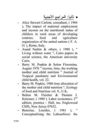 ‫• ﺜﺎﻨﻴﺎ: ﺍﻟﻤﺭﺍﺠﻊ ﺍﻷﺠﻨﺒﻴﺔ‬
  - Alice Stewart Carloni, consultant, ( 1984
    ), The impact of maternal employment
    and income on the nutritional status of
    children in rural areas of developing
    contries,     food     and      agriculture
    organization of the united nations ( F. A.
    O. ), Rome, Italy.
  - Asaad Nadim & others, ( 1980 ), "
    Living without water ", Cairo papers in
    social science, the American university
    Cairo.
  - Barry M. Popkin & Solon Florentina,
    August 1976 " income, time, the working
    mother and child nutrition " Journal of
    Tropical paediatric and Environmental
    child health, vol. 22.
  - Barry M. Popkin, 1980 time allocation of
    the mother and child nutrition ", Ecology
    of food and Nutrition vol. 9., U K.
  - Belton M. Fleisher & Thomas J.
    Kniesner, ( 1980 ). Labor economics, 2nd
    edition, prentice – Hall, inc. Englewood
    Cliffs, New Jersey 07632.
  - Beneriae, Lourdes, ( 1981 ), "
    Conceptualizing the Labourforce: the

٦٩٩
 