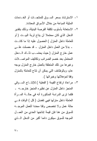 ‫١- ﺍﻻﺴﺘﺭﺸﺎﺩ ﺒﺴﻌﺭ ﺍﻟﺴـﻭﻕ ﻟﻠﻤﻨﺘﺠـﺎﺕ ﺃﻭ ﺍﻟﺨـﺩﻤﺎﺕ‬
         ‫ﺍﻟﻤﺜﻴﻠﺔ ﺍﻟﻤﺒﺎﻋﺔ ﻤﻥ ﺨﻼل ﺍﻷﺴﻭﺍﻕ ﺍﻟﻤﻌﺘﺎﺩﺓ.‬
‫٢- ﺍﻻﺴﺘﻌﺎﻨﺔ ﺒﺄﺴﻠﻭﺏ ﺘﻜﻠﻔﺔ ﺍﻟﻔﺭﺼﺔ ﺍﻟﺒﺩﻴﻠﺔ، ﻭﺫﻟﻙ ﺒﺘﻘﺩﻴﺭ‬
‫ﺍﻟﺩﺨل ﺍﻟﺫﻱ ﻜﺎﻥ ﻤﺤﺘﻤﻼ ﺃﻥ ﻴﺘﺎﺡ ﻟﺭﺒﺔ ﺍﻟﺒﻴـﺕ ) ﺃﻭ‬
                         ‫ﹰ‬
‫ﻟﻠﻌﺎﻤﻠﺔ ﺩﺍﺨل ﺍﻟﻤﻨﺯل ( ﺍﻟﺤﺼﻭل ﻋﻠﻴﻪ ﺇﺫﺍ ﻤﺎ ﻜﺎﻨـﺕ‬
‫ـ ﺒﺩﻻ ﻤﻥ ﺍﻟﻌﻤل ﺩﺍﺨل ﺍﻟﻤﻨﺯل ـ ﻗﺩ ﺤﺼﻠﺕ ﻋﻠـﻰ‬
‫ﻋﻤل ﺨﺎﺭﺝ ﺍﻟﻤﻨﺯل ) ﺤﻴﺙ ﻴﺤﺘﺴـﺏ ﺫﻟـﻙ ﺍﻟـﺩﺨل‬
‫ﺍﻟﻤﺤﺘﻤل ﺒﻌﺩ ﺨﺼﻡ ﺍﻟﻀﺭﺍﺌﺏ ﻭﺘﻜﺎﻟﻴﻑ ﺍﻟﻤﻭﺍﺼـﻼﺕ‬
‫ﻭﻏﻴﺭﻫﺎ ﻤﻥ ﺘﻠﻙ ﺍﻟﻤﺘﻌﻠﻘﺔ ﺒﺎﻟﻌﻤل ﺨﺎﺭﺝ ﺍﻟﻤﻨﺯل ﺒﻭﺠﻪ‬
‫ﻋﺎﻡ، ﻭﺒﺎﻟﻭﻅﺎﺌﻑ ﺍﻟﺘﻲ ﻴﻤﻜﻥ ﺃﻥ ﺘﺘﺎﺡ ﻟﻠﻌﺎﻤﻠﺔ ﺒﺎﻟﻤﻨﺯل‬
                       ‫ﻭﻓﻘﺎ ﻟﻤﺅﻫﻼﺘﻬﺎ ﻭﺨﺒﺭﺍﺘﻬﺎ (.‬
‫٣- ﻤﺭﺍﻋﺎﺓ ﺍﺭﺘﻔﺎﻉ ﺍﻟﻘﻴﻤﺔ ) ﺍﻟﻔﻌﻠﻴﺔ ( ﻟﻺﻨﺘـﺎﺝ ﺍﻟﺴـﻭﻗﻲ‬
‫ﺍﻟﻤﻨﺠﺯ ﺩﺍﺨل ﺍﻟﻤﻨﺯل ﻋﻥ ﻨﻅﻴﺭﻩ ﺍﻟﻤﻨﺠﺯ ﺨﺎﺭﺠـﻪ ـ‬
‫ﻓﻜﻤﺎ ﺘﺭﻯ ﺍﻟﺩﺭﺍﺴﺔ ﺍﻟﻤﺫﻜﻭﺭﺓ ﺃﻨﻪ ﻓﻲ ﺤﺎﻟـﺔ ﺍﻟﻤـﺭﺃﺓ‬
‫ﺍﻟﻌﺎﻤﻠﺔ ﺩﺍﺨل ﻤﻨﺯﻟﻬﺎ ﻓﻬﻲ ﺘﻔﻀل ) ﻜل ( ﺍﻟﻭﻗﺕ ﻓـﻲ‬
‫ﺤﺎﻟﺔ ﻋﻤل ﻭﻻ ﺘﺨﺼﺹ ﻭﻗ ﹰﺎ ﻤﺤﺩ ‪‬ﺍ ﻟﻠﻌﻤل ﺍﻟﻤﻭﺠـﻪ‬
               ‫ﺩ‬      ‫ﺘ‬
‫ﻟﻠﺴﻭﻕ ﻤﻥ ﻫﻨﺎ ﻓﺈﻥ ﻗﻴﻤﺔ ﺇﻨﺘﺎﺠﻬﺎ ﺍﻟﺤﺩﻱ ﻤﻥ ﺍﻟﻌﻤـل‬
‫ﺍﻟﻤﻭﺠﻪ ﻟﻠﺴﻭﻕ ﺴﻴﻜﻭﻥ ﺩﺍﺌﻤﺎ ﺃﻜﺒﺭ ﻤﻥ ﺍﻟﺩﺨل ﺍﻟـﺫﻱ‬


‫٠٧‬
 