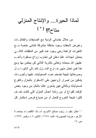 ‫ﻟﻤﺎﺫﺍ ﺍﻟﺤﻴﺭﺓ... ﻭﺍﻹﻨﺘﺎﺝ ﺍﻟﻤﻨﺯﻟﻲ‬
                    ‫)*(‬
                            ‫ﻤﺘﺎﺡ؟!‬
‫ﻤﻥ ﺨﻼل ﺠﻠﺴﺎﺘﻲ ﺍﻟﻭﺩﻴﺔ ﻤﻊ ﺍﻟﺼﺩﻴﻘﺎﺕ ﻭﺍﻟﻁﺎﻟﺒـﺎﺕ‬
‫ﻭﻏﻴﺭﻫﻥ ﻻﺤﻅﺕ ﻭﺠﻭﺩ ﻤﺸﻜﻠﺔ ﻤﺸﺘﺭﻜﺔ ﺘﺘﻨﺎﻤﻰ ﺨﺎﺼﺔ ﻤـﻊ‬
‫ﺍﻟﺘﻐﻴﺭﺍﺕ ﺍﻟﺭﺍﻫﻨﺔ ﻭﻫﻲ ﻭﺠﻭﺩ ﻋﺩﺩ ﻜﺒﻴﺭ ﻤﻥ ﺍﻟﻤﺜﻘﻔﺎﺕ ﺍﻟﻼﺌـﻲ‬
‫ﻴﺤﻤﻠﻥ ﺸﻬﺎﺩﺍﺕ ﻋﻠﻴﺎ ﺩﺨﻠﻥ ﻓﻲ ﺘﺠﺎﺭﺏ ﺯﻭﺍﺝ ﻤﺴﺘﻘﺭﺓ ﻭﺃﻨﻌـﻡ‬
‫ﻋﻠﻴﻬﻥ ﺍﷲ ﺴﺒﺤﺎﻨﻪ ﻭﺘﻌﺎﻟﻰ ﺒﺎﻟﺫﺭﻴﺔ ﺍﻟﻼﺌﻲ ﻜﻥ ﻴﺤﻠﻤﻥ ﺒﻬﺎ ﻭﻤﻊ‬
‫ﻫﺫﺍ ﻓﻤﻥ ﺘﻌﻤل ﻤﻨﻬﻥ ﺨـﺎﺭﺝ ﺍﻟﻤﻨـﺯل ﺘﺘﻌـﺎﻟﻰ ﺃﻨﺎﺘﻬـﺎ ﺒـل‬
‫ﻭﺼﺭﺨﺎﺘﻬﺎ ﻨﺘﻴﺠﺔ ﺘﻀﺨﻡ ﻋﺏﺀ ﺍﻟﻤﺴﺌﻭﻟﻴﺎﺕ ﻋﻠﻴﻬﺎ ﻭﺃﺨﺭﻴـﺎﺕ‬
‫ﻴﺸﻜﻴﻥ ﻤﻥ ﺇﺼﺭﺍﺭ ﺃﺯﻭﺍﺠﻬﻥ ﻋﻠﻰ ﺍﻻﺴﺘﻘﺭﺍﺭ ﺒﺎﻟﻤﻨﺯل ﻭﺍﻟﺘﻔﺭﻍ‬
‫ﻟﻤﺴﺌﻭﻟﻴﺎﺘﻪ ﻭﺒﺎﻟﺘﺎﻟﻲ ﻓﻬﻥ ﻴﺸﻌﺭﻥ ﻏﺎﻟ ‪‬ﺎ ﺒﺎﻟﻤﻠل ﻤﻥ ﻭﺠﻭﺩ ﺒﻌﺽ‬
                    ‫ﺒ‬
‫ﺍﻟﻭﻗﺕ ﻟﻠﻔﺭﺍﻍ ﺃﻭ ﻤﻥ ﺭﺘﺎﺒﺔ ﺃﻋﻤﺎل ﺍﻟﻤﻨﺯل ﺍﻟﺘﻲ ﻜﺎﻨﺕ ﺘﺨـﻑ‬
‫ﻜﺜﻴ ‪‬ﺍ ﻨﺘﻴﺠﺔ ﺍﻟﺨﺭﻭﺝ ﻟﻠﻌﻤل ﺃﻭ ﻤﻥ ﻀﻴﺎﻉ ﻓﺭﺹ ﺍﺴﺘﺜﻤﺎﺭ ﻜل‬
                                              ‫ﺭ‬


‫) * ( ﻤﻘﺎل: ﺒﻘﻠﻡ: ﺩ. ﺯﻴﻨﺏ ﺼﺎﻟﺢ ﺍﻷﺸﻭﺡ، ﺃﺴـﺘﺎﺫ ﺍﻻﻗﺘﺼـﺎﺩ ﺒﺠﺎﻤﻌـﺔ‬
‫ﺍﻷﺯﻫﺭ، ﺠﺭﻴﺩﺓ ﺍﻟﺠﻤﻬﻭﺭﻴﺔ، ﺍﻟﻌﺩﺩ ٥٧٦١، ﺍﻻﺜﻨﻴﻥ ٨ ﻨـﻭﻓﻤﺒﺭ ٩٩٩١،‬
                                                     ‫ﺹ ٤١.‬

‫٢١٧‬
 