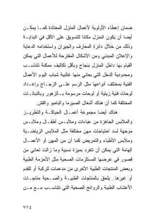 ‫ﻀﻤﺎﻥ ﺇﻋﻁﺎﺀ ﺍﻷﻭﻟﻭﻴﺔ ﻷﻋﻤﺎل ﺍﻟﻤﻨﺯل ﺍﻟﻤﻌﺘﺎﺩﺓ ﻜﻤـﺎ ﻴﻤﻜـﻥ‬
‫ﺃﻴ ‪‬ﺎ ﺃﻥ ﻴﻜﻭﻥ ﺍﻟﻤﻨﺯل ﻤﻜﺎﻨﺎ ﻟﻠﺘﺴﻭﻴﻕ ﻋﻠﻰ ﺍﻷﻗل ﻓﻲ ﺍﻟﺒﺩﺍﻴـﺔ‬
                                                   ‫ﻀ‬
‫ﻭﺫﻟﻙ ﻤﻥ ﺨﻼل ﺩﺍﺌﺭﺓ ﺍﻟﻤﻌﺎﺭﻑ ﻭﺍﻟﺠﻴﺭﺍﻥ ﻭﺍﺴﺘﺨﺩﺍﻤﻪ ﺍﻟﺩﻋﺎﻴﺔ‬
‫ﻭﺍﻹﻋﻼﻥ ﺍﻟﻤﺒﺩﺌﻲ ﻭﻤﻥ ﺍﻷﺸﻜﺎل ﺍﻟﻤﻘﺘﺭﺤﺔ ﻟﻸﻋﻤﺎل ﺍﻟﺘﻲ ﻴﻤﻜﻥ‬
‫ﺍﻟﻘﻴﺎﻡ ﺒﻬﺎ ﺩﺍﺨل ﺍﻟﻤﻨﺯل ﺒﻨﺠﺎﺡ ﻭﺒﺄﻗل ﺘﻜﺎﻟﻴﻑ ﻤﻤﻜﻨﺔ ﺘﺘﻨﺎﺴـﺏ‬
‫ﻭﻤﺤﺩﻭﺩﻴﺔ ﺍﻟﺩﺨل ﺍﻟﺘﻲ ﻴﻌﺎﻨﻲ ﻤﻨﻬﺎ ﻏﺎﻟﺒﻴﺔ ﺸﺒﺎﺏ ﺍﻟﻴﻭﻡ ﺍﻷﻋﻤﺎل‬
‫ﺍﻟﻔﻨﻴﺔ ﺒﻤﺨﺘﻠﻑ ﺃﻨﻭﺍﻋﻬﺎ ﻤﺜل ﺍﻟﺭﺴﻡ ﻋﻠـﻰ ﺍﻟﺯﺠـﺎﺝ ﻭﺇﻋـﺩﺍﺩ‬
‫ﻟﻭﺤﺎﺕ ﻓﻨﻴﺔ ﺯﻴﺘﻴﺔ ﺃﻭ ﻟﻭﺤﺎﺕ ﻤﺭﺴﻭﻤﺔ ﺒـﺎﻟﺯﻫﻭﺭ ﻭﺒﺎﻟﻨﺒﺎﺘـﺎﺕ‬
      ‫ﺍﻟﻤﺨﺘﻠﻔﺔ ﻜﻤﺎ ﺃﻥ ﻫﻨﺎﻙ ﺃﺸﻐﺎل ﺍﻟﺼﻴﺭﻤﺎ ﻭﺍﻟﺒﺎﻤﺒﻭ ﻭﺍﻟﻘﺵ.‬
‫ﻫﻨﺎﻙ ﺃﻴ ‪‬ﺎ ﻤﺠﻤﻭﻋﺔ ﺃﻋﻤـﺎل ﺍﻟﺤﻴﺎﻜـﺔ ﻭﺍﻟﺘﻁﺭﻴـﺯ‬
                                  ‫ﻀ‬
‫ﻭﺍﻟﻤﻼﺒﺱ ﺍﻟﺠﺎﻫﺯﺓ ﻤﻥ ﻋﺒﺎﺀﺍﺕ ﻭﻤﻼﺒـﺱ ﺃﻁﻔـﺎل ﻭﻤﻼﺒـﺱ‬
‫ﻤﻭﺠﻬﺔ ﻟﺴﺩ ﺍﺤﺘﻴﺎﺠﺎﺕ ﻤﻬﻥ ﻤﺨﺘﻠﻔﺔ ﻤﺜل ﺍﻟﻤﻼﺒﺱ ﺍﻟﺭﻴﺎﻀـﻴﺔ‬
‫ﻭﻤﻼﺒﺱ ﺍﻷﻁﺒﺎﺀ ﻭﺍﻟﺘﻤﺭﻴﺽ ﻜﻤﺎ ﺃﻥ ﻤﻥ ﺍﻟﻤﻬﻥ ﺃﻭ ﺍﻷﻋﻤـﺎل‬
‫ﺍﻟﻬﺎﻤﺔ ﺍﻟﺘﻲ ﻴﻤﻜﻥ ﺃﻥ ﺘﻨﻔﺭﺩ ﺒﻤﻴﺯﺓ ﻨﺴﺒﻴﺔ ﻭﻤﺎ ﺯﺍﻟﺕ ﺘﻌﺎﻨﻲ ﻤﻥ‬
‫ﻗﺼﻭﺭ ﻓﻲ ﻋﺭﻀﻬﺎ ﺍﻟﻤﺴﺘﻠﺯﻤﺎﺕ ﺍﻟﺼﺤﻴﺔ ﻤﺜل ﺍﻷﺤﺯﻤﺔ ﺍﻟﻁﺒﻴﺔ‬
‫ﻭﺒﻌﺽ ﺍﻟﻤﻨﺘﺠﺎﺕ ﺍﻟﻁﺒﻴﺔ ﺍﻷﺨﺭﻯ ﻤﻥ ﻤﺩﻋﻤﺎﺕ ﻟﻠﺭﻜﺒﺔ ﺃﻭ ﻟﻠﻘﺩﻡ‬
‫ﺃﻭ ﻏﻴﺭﻫﺎ.. ﻴﻠﺤﻕ ﺒﺎﻟﻤﻨﺘﺠﺎﺕ ﺍﻟﻁﺒﻴـﺔ ﻭﺍﻟﺼـﺤﻴﺔ ﻤﻨﺘﺠـﺎﺕ‬
‫ﺍﻷﻋﺸﺎﺏ ﺍﻟﻁﺒﻴﺔ ﻭﺍﻟﺭﻭﺍﺌﺢ ﺍﻟﺼﺤﻴﺔ ﺍﻟﺘﻲ ﺘﺘﻨﺎﺴـﺏ ﻤـﻊ ﻤـﻥ‬


‫٤١٧‬
 