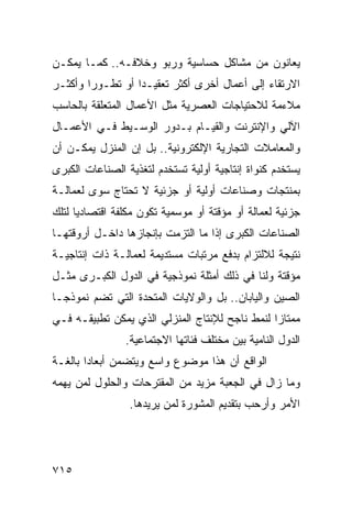 ‫ﻴﻌﺎﻨﻭﻥ ﻤﻥ ﻤﺸﺎﻜل ﺤﺴﺎﺴﻴﺔ ﻭﺭﺒﻭ ﻭﺨﻼﻓـﻪ.. ﻜﻤـﺎ ﻴﻤﻜـﻥ‬
‫ﺍﻻﺭﺘﻘﺎﺀ ﺇﻟﻰ ﺃﻋﻤﺎل ﺃﺨﺭﻯ ﺃﻜﺜﺭ ﺘﻌﻘﻴـ ‪‬ﺍ ﺃﻭ ﺘﻁـﻭ ‪‬ﺍ ﻭﺃﻜﺜـﺭ‬
        ‫ﺭ‬          ‫ﺩ‬
‫ﻤﻼﺀﻤﺔ ﻟﻼﺤﺘﻴﺎﺠﺎﺕ ﺍﻟﻌﺼﺭﻴﺔ ﻤﺜل ﺍﻷﻋﻤﺎل ﺍﻟﻤﺘﻌﻠﻘﺔ ﺒﺎﻟﺤﺎﺴﺏ‬
‫ﺍﻵﻟﻲ ﻭﺍﻹﻨﺘﺭﻨﺕ ﻭﺍﻟﻘﻴـﺎﻡ ﺒـﺩﻭﺭ ﺍﻟﻭﺴـﻴﻁ ﻓـﻲ ﺍﻷﻋﻤـﺎل‬
‫ﻭﺍﻟﻤﻌﺎﻤﻼﺕ ﺍﻟﺘﺠﺎﺭﻴﺔ ﺍﻹﻟﻜﺘﺭﻭﻨﻴﺔ.. ﺒل ﺇﻥ ﺍﻟﻤﻨﺯل ﻴﻤﻜـﻥ ﺃﻥ‬
‫ﻴﺴﺘﺨﺩﻡ ﻜﻨﻭﺍﺓ ﺇﻨﺘﺎﺠﻴﺔ ﺃﻭﻟﻴﺔ ﺘﺴﺘﺨﺩﻡ ﻟﺘﻐﺫﻴﺔ ﺍﻟﺼﻨﺎﻋﺎﺕ ﺍﻟﻜﺒﺭﻯ‬
‫ﺒﻤﻨﺘﺠﺎﺕ ﻭﺼﻨﺎﻋﺎﺕ ﺃﻭﻟﻴﺔ ﺃﻭ ﺠﺯﺌﻴﺔ ﻻ ﺘﺤﺘﺎﺝ ﺴﻭﻯ ﻟﻌﻤﺎﻟـﺔ‬
‫ﺠﺯﺌﻴﺔ ﻟﻌﻤﺎﻟﺔ ﺃﻭ ﻤﺅﻗﺘﺔ ﺃﻭ ﻤﻭﺴﻤﻴﺔ ﺘﻜﻭﻥ ﻤﻜﻠﻔﺔ ﺍﻗﺘﺼﺎﺩ ‪‬ﺎ ﻟﺘﻠﻙ‬
      ‫ﻴ‬
‫ﺍﻟﺼﻨﺎﻋﺎﺕ ﺍﻟﻜﺒﺭﻯ ﺇﺫﺍ ﻤﺎ ﺍﻟﺘﺯﻤﺕ ﺒﺈﻨﺠﺎﺯﻫﺎ ﺩﺍﺨـل ﺃﺭﻭﻗﺘﻬـﺎ‬
‫ﻨﺘﻴﺠﺔ ﻟﻼﻟﺘﺯﺍﻡ ﺒﺩﻓﻊ ﻤﺭﺘﺒﺎﺕ ﻤﺴﺘﺩﻴﻤﺔ ﻟﻌﻤﺎﻟـﺔ ﺫﺍﺕ ﺇﻨﺘﺎﺠﻴـﺔ‬
‫ﻤﺅﻗﺘﺔ ﻭﻟﻨﺎ ﻓﻲ ﺫﻟﻙ ﺃﻤﺜﻠﺔ ﻨﻤﻭﺫﺠﻴﺔ ﻓﻲ ﺍﻟﺩﻭل ﺍﻟﻜﺒـﺭﻯ ﻤﺜـل‬
‫ﺍﻟﺼﻴﻥ ﻭﺍﻟﻴﺎﺒﺎﻥ.. ﺒل ﻭﺍﻟﻭﻻﻴﺎﺕ ﺍﻟﻤﺘﺤﺩﺓ ﺍﻟﺘﻲ ﺘﻀﻡ ﻨﻤﻭﺫ ‪‬ـﺎ‬
  ‫ﺠ‬
‫ﻤﻤﺘﺎ ‪‬ﺍ ﻟﻨﻤﻁ ﻨﺎﺠﺢ ﻟﻺﻨﺘﺎﺝ ﺍﻟﻤﻨﺯﻟﻲ ﺍﻟﺫﻱ ﻴﻤﻜﻥ ﺘﻁﺒﻴﻘـﻪ ﻓـﻲ‬
                                                ‫ﺯ‬
                ‫ﺍﻟﺩﻭل ﺍﻟﻨﺎﻤﻴﺔ ﺒﻴﻥ ﻤﺨﺘﻠﻑ ﻓﺌﺎﺘﻬﺎ ﺍﻻﺠﺘﻤﺎﻋﻴﺔ.‬
‫ﺍﻟﻭﺍﻗﻊ ﺃﻥ ﻫﺫﺍ ﻤﻭﻀﻭﻉ ﻭﺍﺴﻊ ﻭﻴﺘﻀﻤﻥ ﺃﺒﻌﺎ ‪‬ﺍ ﺒﺎﻟﻐـﺔ‬
        ‫ﺩ‬
‫ﻭﻤﺎ ﺯﺍل ﻓﻲ ﺍﻟﺠﻌﺒﺔ ﻤﺯﻴﺩ ﻤﻥ ﺍﻟﻤﻘﺘﺭﺤﺎﺕ ﻭﺍﻟﺤﻠﻭل ﻟﻤﻥ ﻴﻬﻤﻪ‬
                 ‫ﺍﻷﻤﺭ ﻭﺃﺭﺤﺏ ﺒﺘﻘﺩﻴﻡ ﺍﻟﻤﺸﻭﺭﺓ ﻟﻤﻥ ﻴﺭﻴﺩﻫﺎ.‬




‫٥١٧‬
 