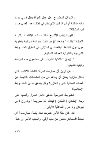 ‫ﻭﺍﻟﺴﺅﺍل ﺍﻟﻤﻁﺭﻭﺡ: ﻫل ﻋﻤل ﺍﻟﻤﺭﺃﺓ ﻴﻤﺜل ﻓـﻲ ﺤـﺩ‬
‫ﺫﺍﺘﻪ ﻤﺸﻜﻠﺔ ﺃﻡ ﺃﻥ ﺍﻟﻤﻜﺎﻥ ﺍﻟﺫﻱ ﻴﺘﻡ ﻓﻲ ﺇﻁﺎﺭﻩ ﻫﺫﺍ ﺍﻟﻌﻤل ﻫـﻭ‬
                                             ‫ﻟﺏ ﺍﻟﻤﺸﻜﻠﺔ؟.‬
‫ﺩﻜﺘﻭﺭﺓ ﺯﻴﻨﺏ ﺍﻷﺸﻭﺡ ﺃﺴﺘﺎﺫ ﻤﺴﺎﻋﺩ ﺍﻻﻗﺘﺼﺎﺩ ﺒﻜﻠﻴـﺔ‬
‫ﺍﻟﺘﺠﺎﺭﺓ " ﺒﻨﺎﺕ " ﺠﺎﻤﻌﺔ ﺍﻷﺯﻫﺭ ﻗﺎﻤﺕ ﺒﺩﺭﺍﺴﺔ ﻤﻴﺩﺍﻨﻴﺔ ﻭﻨﻅﺭﻴﺔ‬
‫ﺤﻭل ﺩﻭل ﺍﻟﻨﺸﺎﻁ ﺍﻻﻗﺘﺼﺎﺩﻱ ﺍﻟﻤﻨﺯﻟﻲ ﻓﻲ ﺘﺤﻘﻴﻕ ﺍﻟﻀـﻭﺍﺒﻁ‬
                       ‫ﺍﻟﺸﺭﻋﻴﺔ ﻭﺍﻟﻘﺎﻨﻭﻨﻴﺔ ﻟﻠﻌﻤﺎﻟﺔ ﺍﻟﻨﺴﺎﺌﻴﺔ.‬
‫" ﺍﻹﻴﻤﺎﻥ " ﺍﻟﺘﻘﺘﻬﺎ ﻟﻠﺘﻌﺭﻑ ﻋﻠﻰ ﻤﻀﻤﻭﻥ ﻫﺫﻩ ﺍﻟﺩﺭﺍﺴﺔ‬
                                           ‫ﻭﻜﻴﻔﻴﺔ ﺘﻁﺒﻴﻘﻬﺎ.‬
‫ـ ﻫل ﺘﺭﻴﻥ ﺃﻥ ﻤﻤﺎﺭﺴﺔ ﺍﻟﻤﺭﺃﺓ ﺍﻟﻨﺸﺎﻁ ﺍﻻﻗﺘﺼـﺎﺩﻱ‬
‫ﺩﺍﺨل ﻤﻨﺯﻟﻬﺎ ﻴﻤﻜﻥ ﺃﻥ ﻴﺴﺎﻫﻡ ﻓﻲ ﺤل ﺍﻟﻤﺸﻜﻼﺕ ﺍﻟﻨﺎﺠﻤﺔ ﻋﻥ‬
‫ﺍﻟﻌﻤﺎﻟﺔ ﺍﻟﻨﺴﺎﺌﻴﺔ ﺨﺎﺭﺝ ﺍﻟﻤﻨﺯل؟ ﻭﻫل ﻴﺘﺤﻘﻕ ﻤـﻥ ﺍﻟﻀـﻭﺍﺒﻁ‬
                                                ‫ﺍﻹﺴﻼﻤﻴﺔ؟‬
‫ﺍﻟﻀﻭﺍﺒﻁ ﺍﻟﺸﺭﻋﻴﺔ ﺘﺘﺤﻘﻕ ﺩﺍﺨل ﺍﻟﻤﻨﺯل ﻭﺃﻫﻤﻬﺎ ﻋﻠﻰ‬
‫ﻭﺠﻪ ﺍﻹﻁﻼﻕ ) ﺍﻟﻤﻜﺎﻥ ( ﻓﻬﻨﺎﻙ ﺁﻴﺔ ﺼﺭﻴﺤﺔ " ﻭﻗـﺭﻥ ﻓـﻲ‬
                       ‫ﺒﻴﻭﺘﻜﻥ ﻭﻻ ﺘﺒﺭﺝ ﺍﻟﺠﺎﻫﻠﻴﺔ ﺍﻷﻭﻟﻰ ".‬
‫ﻓﺈﺫﺍ ﻜﺎﻥ ﻫﺫﺍ ﺍﻷﻤﺭ ﻋﻤﻭﻤﻴﺎ ﻓﺈﻨﻪ ﻴﺸﻤل ﻤﻤﺎﺭﺴـﺔ ﺃﻱ‬
‫ﻨﺸﺎﻁ ﺍﻗﺘﺼﺎﺩﻱ ﺨﺎﺹ ﻤﻥ ﺒﺎﺏ ﺃﻭﻟﻰ، ﻭﺍﻟﺴﺒﺏ ﺍﻵﺨﺭ ﺃﻥ ﻋﻤل‬


‫٧١٧‬
 