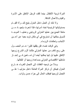 ‫ﺍﻟﻤﺭﺃﺓ ﺘﺭﺒﻴﺔ ﺍﻷﻁﻔﺎل. ﺒﻴﻨﻤﺎ ﻜﻠﻑ ﺍﻟﺭﺠل ﺍﻹﻨﻔﺎﻕ ﻋﻠﻰ ﺍﻷﺴﺭﺓ‬
                                  ‫ﻭﺍﻟﻘﻴﺎﻡ ﺒﺎﻷﻋﻤﺎل ﺍﻟﺸﺎﻗﺔ.‬
‫ﻭﻻ ﺸﻙ ﺃﻥ ﺍﻟﻌﻤل ﺩﺍﺨل ﺍﻟﻤﻨﺯل ﻴﺘﻴﺢ ﻟﻠﻤـﺭﺃﺓ ﺍﻟﻘﻴـﺎﻡ‬
‫ﺒﻤﺴﺌﻭﻟﻴﺎﺘﻬﺎ ﺍﻟﺭﺌﻴﺴﻴﺔ ﺘﺠﺎﻩ ﺃﺴﺭﺘﻬﺎ، ﻓﺈﺫﺍ ﺸﻌﺭﺕ ﺒﺈﺠﻬـﺎﺩ ﻤـﻥ‬
‫ﻤﺸﻘﺔ ﺍﻟﺠﻤﻊ ﺒﻴﻥ ﻋﻤﻠﻬﺎ ﺍﻟﻤﻨﺯﻟﻲ ﺍﻟﺭﻭﺘﻴﻨﻲ ﻭﻋﻤﻠﻬـﺎ ﺍﻟﻤﻭﺠـﻪ‬
‫ﻟﻠﺴﻭﻕ ﻴﻤﻜﻨﻬﺎ ﺃﻥ ﺘﺴﺘﺭﻴﺢ ﻓﻲ ﺃﻱ ﻤﻜﺎﻥ ﺘﺯﻴﺩ ﺒﻌﻴ ‪‬ﺍ ﻋﻥ ﺃﻋـﻴﻥ‬
          ‫ﺩ‬
                              ‫ﺍﻷﺠﺎﻨﺏ ﻭﺘﺤﻜﻤﺎﺕ ﺍﻟﺭﺅﺴﺎﺀ.‬
‫ﻭﻓﻲ ﺍﻟﻭﻗﺕ ﻨﻔﺴﻪ، ﻓﻠﻥ ﻴﻘﻠﻘﻬﺎ ﻜﺜﻴ ‪‬ﺍ ﻋـﺩﻡ ﺍﻟﺤﺼـﻭل‬
              ‫ﺭ‬
‫ﻋﻠﻰ ﺭﺒﺢ ﻜﺎﻑ ﻤﻥ ﻋﻤﻠﻬﺎ ﺍﻟﻤﻨﺯﻟﻲ ﻁﺎﻟﻤﺎ ﺃﻟﺯﻡ ﺍﻟﺸﺭﻉ ﺯﻭﺠﻬﺎ‬
                                        ‫ٍ‬
‫ﺍﻹﻨﻔﺎﻕ ﻋﻠﻴﻬﺎ ﺒل ﺇﻨﻬﺎ ﻴﻤﻜﻨﻬﺎ ﺃﻴ ‪‬ﺎ ﺃﻥ ﺘﺴـﺘﻌﻴﻥ ﻓـﻲ ﺇﻨﺠـﺎﺯ‬
                       ‫ﻀ‬
      ‫ﻨﺸﺎﻁﻬﺎ ﺍﻻﻗﺘﺼﺎﺩﻱ ﺍﻟﻤﻨﺯﻟﻲ ﺒﻤﺴﺎﻋﺩﺓ ﺯﻭﺠﻬﺎ ﺃﻭ ﺃﻁﻔﺎﻟﻬﺎ.‬
‫ﻭﺒﺩﻻ ﻤﻥ ﺘﻭﺠﻴﻪ ﺍﻟﻨﻔﻘﺎﺕ ﺇﻟﻰ ﺍﻟﺘﺠﻤل ﻟﻠﻐﺭﺒﺎﺀ ﺨـﺎﺭﺝ‬
                                          ‫ﹰ‬
‫ﺍﻟﻤﻨﺯل ﻓﻴﻤﻜﻥ ﺃﻥ ﺘﺭﻜﺯ ﺍﻟﻤﺭﺃﺓ ﺍﻟﻌﺎﻤﻠﺔ ﺩﺍﺨل ﻤﻨﺯﻟﻬـﺎ ﻋﻠـﻰ‬
       ‫ﺍﻟﺘﺠﻤل ﻟﺯﻭﺠﻬﺎ ﻓﻴﻨﻘﻠﺏ ﺍﻟﺤﺎل ﺇﻟﻰ ﺠﺯﺍﺀ ﺤﺴﻥ ﻭﺜﻭﺍﺏ.‬




‫٨١٧‬
 