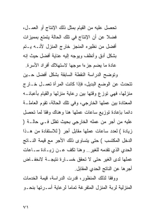 ‫ﺘﺤﺼل ﻋﻠﻴﻪ ﻤﻥ ﺍﻟﻘﻴﺎﻡ ﺒﻤﺜل ﺫﻟﻙ ﺍﻹﻨﺘﺎﺝ ﺃﻭ ﺍﻟﻌﻤـل،‬
‫ﻓﻀﻼ ﻋﻥ ﺃﻥ ﺍﻹﻨﺘﺎﺝ ﻓﻲ ﺘﻠﻙ ﺍﻟﺤﺎﻟﺔ ﻴﺘﻤﺘﻊ ﺒﻤﻤﻴﺯﺍﺕ‬
                                         ‫ﹰ‬
‫ﺃﻓﻀل ﻤﻥ ﻨﻅﻴﺭﻩ ﺍﻟﻤﻨﺠﺯ ﺨﺎﺭﺝ ﺍﻟﻤﻨﺯل ﻷﻨـﻪ ﻴـﺘﻡ‬
‫ﺒﺸﻜل ﺃﺩﻕ ﻭﺃﻨﻅﻑ ﻭﻴﻭﺠﻪ ﺇﻟﻴﻪ ﻋﻨﺎﻴﺔ ﺃﻓﻀل ﺤﻴﺙ ﺇﻨﻪ‬
 ‫ﻋﺎﺩﺓ ﻤﺎ ﻴﻀﻡ ﺠﺯ ‪‬ﺍ ﻤﻭﺠﻬﺎ ﻻﺴﺘﻬﻼﻙ ﺃﻓﺭﺍﺩ ﺍﻷﺴﺭﺓ.‬
                            ‫ﺀ‬
‫ﻭﺘﻭﻀﺢ ﺍﻟﺩﺭﺍﺴﺔ ﺍﻟﻨﻘﻁﺔ ﺍﻟﺴﺎﺒﻘﺔ ﺒﺸﻜل ﺃﻓﻀل ﺤـﻴﻥ‬
‫ﺘﺘﺤﺩﺙ ﻋﻥ ﺍﻟﻭﻀﻊ ﺍﻟﺒﺩﻴل، ﻓﺈﺫﺍ ﻜﺎﻨﺕ ﺍﻟﻤﺭﺃﺓ ﺘﻌﻤـل ﺨـﺎﺭﺝ‬
‫ﻤﻨﺯﻟﻬﺎ، ﻓﻬﻲ ﺘﻭﺯﻉ ﻭﻗﺘﻬﺎ ﺒﻴﻥ ﺭﻋﺎﻴﺔ ﻤﻨﺯﻟﻬﺎ ﻭﺍﻟﻘﻴﺎﻡ ﺒﺄﻋﺒﺎﺌـﻪ‬
‫ﺍﻟﻤﻌﺘﺎﺩﺓ ﺒﻴﻥ ﻋﻤﻠﻬﺎ ﺍﻟﺨﺎﺭﺠﻲ، ﻭﻓﻲ ﺘﻠﻙ ﺍﻟﺤﺎﻟﺔ، ﺘﻘﻭﻡ ﺍﻟﻌﺎﻤﻠـﺔ‬
‫ﺩﺍﺌ ‪‬ﺎ ﺒﺈﻋﺎﺩﺓ ﺘﻭﺯﻴﻊ ﺴﺎﻋﺎﺕ ﻋﻤﻠﻬﺎ ﻫﻨﺎ ﻭﻫﻨﺎﻙ ﻭﻓ ﹰﺎ ﻟﻤﺎ ﺘﺤﺼل‬
          ‫ﻘ‬                                        ‫ﻤ‬
‫ﻋﻠﻴﻪ ﻤﻥ ﺃﺠﺭ ﻤﻥ ﻋﻤﻠﻪ ﺍﻟﺨﺎﺭﺠﻲ ﺒﺤﻴﺙ ﺘﻅل ﻓـﻲ ﺤﺎﻟـﺔ )‬
‫ﺯﻴﺎﺩﺓ ( ﻟﻌﺩﺩ ﺴﺎﻋﺎﺕ ﻋﻤﻠﻬﺎ ﻤﻘﺎﺒل ﺃﺠﺭ ) ﻟﻼﺴﺘﻔﺎﺩﺓ ﻤﻥ ﻫـﺫﺍ‬
‫ﺍﻟﺩﺨل ﺍﻟﻤﻜﺘﺴﺏ ( ﺤﺘﻰ ﻴﺘﺴﺎﻭﻯ ﺫﻟﻙ ﺍﻷﺠﺭ ﻤﻊ ﻗﻴﻤﺔ ﺍﻟﻨـﺎﺘﺞ‬
‫ﺍﻟﺤﺩﻱ ﺍﻟﺫﻱ ﺘﻘﺩﻤﻪ ﻟﻠﻐﻴﺭ.. ﻭﻫﻨﺎ ﺘﻜﻑ ﻋـﻥ ﺯﻴـﺎﺩﺓ ﺴـﺎﻋﺎﺕ‬
‫ﻋﻤﻠﻬﺎ ﻟﺩﻯ ﺍﻟﻐﻴﺭ ﺤﺘﻰ ﻻ ﺘﺤﻘﻕ ﺨﺴـﺎﺭﺓ ﻨﺘﻴﺠـﺔ ﻻﻨﺨﻔـﺎﺽ‬
                          ‫ﺃﺠﺭﻫﺎ ﻋﻥ ﺍﻟﻨﺎﺘﺞ ﺍﻟﺤﺩﻱ ﺍﻟﻤﻘﺎﺒل.‬
‫ﻭﻭﻓ ﹰﺎ ﻟﺫﻟﻙ ﺍﻟﻤﻨﻅﻭﺭ، ﻗﺩﺭﺕ ﺍﻟﺩﺭﺍﺴﺔ، ﻗﻴﻤﺔ ﺍﻟﺨﺩﻤﺎﺕ‬
                                          ‫ﻘ‬
‫ﺍﻟﻤﻨﺯﻟﻴﺔ ﻟﺭﺒﺔ ﺍﻟﻤﻨﺯل ﺍﻟﻤﺘﻔﺭﻏﺔ ﺘﻤﺎ ‪‬ﺎ ﻟﺭﻋﺎﻴﺔ ﺃﺴـﺭﺘﻬﺎ ﺒﻨﺤـﻭ‬
                      ‫ﻤ‬


‫١٧‬
 